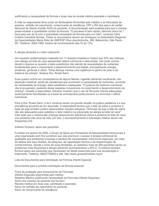 justificando a necessidade da fórmula e duas vias da receita médica assinada e carimbada.

A mãe ou responsável deve juntar as declarações fornecidas pelo médico e as fotocópias de
exames, certidão de nascimento, comprovante de residência, CPF e RG dos pais e do cartão
Nacional de Saúde (Cartão SUS) do paciente. A documentação será avaliada para que a criança
possa receber a quantidade correta da fórmula. "O processo é bem rápido, demorei cerca de 1
hora para sair de lá com a quantidade necessária de fórmula para um mês", comenta Carla
Cristina Carvalhal Gomes. Todos os documentos devem ser entregues no Ambulatório Regional
de Especialidades Maria Zélia da UNIFESP (Rua Jequitinhonha, 360, Belenzinho, São Paulo -
SP, Telefone: 3583-1900, horário de funcionamento das 7h às 17h).


A alergia alimentar e o fator nutricional

Um inquérito epidemiológico realizado em 11 estados brasileiros mostra que 25% das crianças
com alergia ao leite de vaca apresentam déficit nutricional e desnutrição. Isto pode ocorrer
devido à doença ou quando a dieta substitutiva não atende às necessidades de nutrientes
fundamentais para o crescimento e desenvolvimento dos bebês, principalmente energia,
proteínas, gorduras e cálcio. "Essa doença merece uma vigilância no ganho de peso e da
estatura da criança", destaca Dra. Roseli Sarni.

Esse quadro ocorre em conseqüência de alguns fatores: ingestão alimentar insuficiente, má-
absorção intestinal, perda de substâncias que aumentam a necessidade de nutrientes, aumento
da necessidade de energia, dieta substitutiva inadequada. "O prejuízo da carência nutricional
não é recuperado, podendo deixar seqüelas irreversíveis no crescimento e desenvolvimento da
criança", ressalta a especialista. Estudos mostram que o uso de fórmulas infantis adequadas
(extensamente hidrolisadas ou à base de aminoácidos) pode prevenir ou minimizar o déficit
nutricional.

Para a Dra. Roseli Sarni, a ALV continua sendo um grande desafio na prática pediátrica e a sua
prevalência encontra-se em ascensão. A especialista lembra que o leite de cabra e produtos à
base de soja também podem desencadear reações alérgicas: "fórmulas de soja e leite de cabra
não são adequados para substituir o leite materno na prevenção da alergia ao leite de vaca".
Vale dizer que a maioria das crianças desenvolvem tolerância clínica à proteína do leite de vaca
nos primeiros três anos de vida, por isso, o acompanhamento e orientação médica devem ser
freqüentes.[14]

Instituto Girassol: apoio aos pacientes

Fundado em janeiro de 2005, o Grupo de Apoio aos Portadores de Necessidades Nutricionais é
uma organização sem fins lucrativos que visa promover o acesso à terapia nutricional de
qualidade aos portadores (crianças e adultos) de necessidades nutricionais especiais, por meio
da defesa dos seus direitos, de pesquisa, da capacitação técnica e da disseminação de
conhecimentos. Desde o início de suas atividades, já cadastrou mais de 500 pacientes sendo os
problemas mais freqüentes a alergia alimentar (principalmente a APLV). O instituto também
fornece apoio aos pacientes que necessitam de dietas essenciais para sua recuperação e
tratamento. Telefone: 08007739000 e site: http://www.girassolinstituto.org.br

Lista de Documentos para Solicitação da Fórmula Infantil Especial

Documentos para a primeira solicitação da fórmula especial:

Ficha de avaliação para fornecimento de Fórmulas
Infantis Especiais preenchida pelo médico;
Relatório Médico justificando necessidade de Fórmulas Infantis Especiais;
Xerox dos exames do paciente (se houver);
Receita médica em duas vias, carimbada e assinada;
Xerox da certidão de nascimento do paciente;
Xerox do comprovante de residência;
 