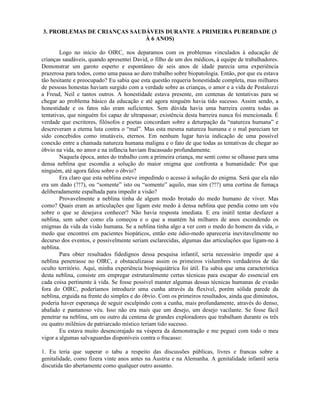 3. PROBLEMAS DE CRIANÇAS SAUDÁVEIS DURANTE A PRIMEIRA PUBERDADE (3
À 6 ANOS)
Logo no início do OIRC, nos deparamos com os problemas vinculados à educação de
crianças saudáveis, quando apresentei David, o filho de um dos médicos, à equipe de trabalhadores.
Demonstrar um garoto esperto e espontâneo de seis anos de idade parecia uma experiência
prazerosa para todos, como uma pausa ao duro trabalho sobre biopatologia. Então, por que eu estava
tão hesitante e preocupado? Eu sabia que esta questão requeria honestidade completa, mas milhares
de pessoas honestas haviam surgido com a verdade sobre as crianças, o amor e a vida de Pestalozzi
a Freud, Neil e tantos outros. A honestidade estava presente, em centenas de tentativas para se
chegar ao problema básico da educação e até agora ninguém havia tido sucesso. Assim sendo, a
honestidade e os fatos não eram suficientes. Sem dúvida havia uma barreira contra todas as
tentativas, que ninguém foi capaz de ultrapassar; existência desta barreira nunca foi mencionada. É
verdade que escritores, filósofos e poetas concordam sobre a deturpação da “natureza humana” e
descreveram a eterna luta contra o “mal”. Mas esta mesma natureza humana e o mal pareciam ter
sido concebidos como imutáveis, eternos. Em nenhum lugar havia indicação de uma possível
conexão entre a chamada natureza humana maligna e o fato de que todas as tentativas de chegar ao
óbvio na vida, no amor e na infância haviam fracassado profundamente.
Naquela época, antes do trabalho com a primeira criança, me senti como se olhasse para uma
densa neblina que escondia a solução do maior enigma que confronta a humanidade: Por que
ninguém, até agora falou sobre o óbvio?
Era claro que esta neblina esteve impedindo o acesso à solução do enigma. Será que ela não
era um dado (?!?), ou “somente” isto ou “somente” aquilo, mas sim (?!?) uma cortina de fumaça
deliberadamente espalhada para impedir a visão?
Provavelmente a neblina tinha de algum modo brotado do medo humano de viver. Mas
como? Quais eram as articulações que ligam este medo à densa neblina que pendia como um véu
sobre o que se desejava conhecer? Não havia resposta imediata. E era inútil tentar desfazer a
neblina, sem saber como ela começou e o que a mantém há milhares de anos escondendo os
enigmas da vida da visão humana. Se a neblina tinha algo a ver com o medo do homem da vida, o
medo que encontrei em pacientes biopáticos, então este ódio-medo apareceria inevitavelmente no
decurso dos eventos, e possivelmente seriam esclarecidas, algumas das articulações que ligam-no à
neblina.
Para obter resultados fidedignos dessa pesquisa infantil, seria necessário impedir que a
neblina penetrasse no OIRC, e obstaculizasse assim os primeiros vislumbres verdadeiros de tão
oculto território. Aqui, minha experiência biopsiquiátrica foi útil. Eu sabia que uma característica
desta neblina, consiste em empregar estruturalmente certas técnicas para escapar do essencial em
cada coisa pertinente à vida. Se fosse possível manter algumas dessas técnicas humanas de evasão
fora do OIRC, poderíamos introduzir uma cunha através da flexível, porém sólida parede da
neblina, erguida na frente do simples e do óbvio. Com os primeiros resultados, ainda que diminutos,
poderia haver esperança de seguir esculpindo com a cunha, mais profundamente, através do denso,
abafado e pantanoso véu. Isso não era mais que um desejo, um desejo vacilante. Se fosse fácil
penetrar na neblina, um ou outro da centena de grandes exploradores que trabalham durante os três
ou quatro milênios de patriarcado místico teriam tido sucesso.
Eu estava muito desencorajado na véspera da demonstração e me peguei com todo o meu
vigor a algumas salvaguardas disponíveis contra o fracasso:
1. Eu teria que superar o tabu a respeito das discussões públicas, livres e francas sobre a
genitalidade, como fizera vinte anos antes na Áustria e na Alemanha. A genitalidade infantil seria
discutida tão abertamente como qualquer outro assunto.
 