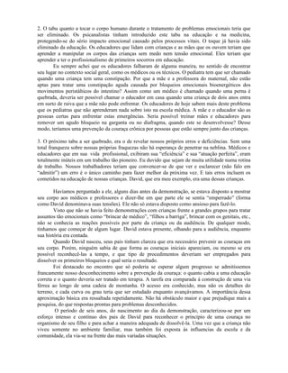 2. O tabu quanto a tocar o corpo humano durante o tratamento de problemas emocionais teria que
ser eliminado. Os psicanalistas tinham introduzido este tabu na educação e na medicina,
protegendo-se do sério impacto emocional causado pelos processos vitais. O toque já havia sido
eliminado da educação. Os educadores que lidam com crianças e as mães que os ouvem teriam que
aprender a manipular os corpos das crianças sem medo nem tensão emocional. Eles teriam que
aprender a ter o profissionalismo de primeiros socorros em educação.
Eu sempre achei que os educadores falharam de alguma maneira, no sentido de encontrar
seu lugar no contexto social geral, como os médicos ou os técnicos. O pediatra tem que ser chamado
quando uma criança tem uma constipação. Por que a mãe e a professora do maternal, não estão
aptas para tratar uma constipação aguda causada por bloqueios emocionais bioenergéticos dos
movimentos peristálticos do intestino? Assim como um médico é chamado quando uma perna é
quebrada, deveria ser possível chamar o educador em casa quando uma criança de dois anos entra
em surto de raiva que a mãe não pode enfrentar. Os educadores de hoje sabem mais deste problema
que os pediatras que não aprenderam nada sobre isto na escola médica. A mãe e o educador são as
pessoas certas para enfrentar estas emergências. Seria possível treinar mães e educadores para
remover um agudo bloqueio na garganta ou no diafragma, quando este se desenvolvesse? Desse
modo, teríamos uma prevenção da couraça crônica por pessoas que estão sempre junto das crianças.
3. O próximo tabu a ser quebrado, era o de revelar nossos próprios erros e deficiências. Sem uma
total franqueza sobre nossas próprias fraquezas não há esperança de penetrar na neblina. Médicos e
educadores que em sua vida profissional, exibiram sua “eficiência” e sua “atuação perfeita”, eram
totalmente inúteis em um trabalho tão pioneiro. Eu duvido que sejam de muita utilidade numa rotina
de trabalho. Nossos trabalhadores teriam que convencer-se de que ver e esclarecer (não falo em
“admitir”) um erro é o único caminho para fazer melhor da próxima vez. E tais erros incluem os
cometidos na educação de nossas crianças. David, que era meu exemplo, era uma dessas crianças.
Havíamos perguntado a ele, alguns dias antes da demonstração, se estava disposto a mostrar
seu corpo aos médicos e professores e dizer-lhe em que parte ele se sentia “emperrado” (forma
como David denominava suas tensões). Ele não só estava disposto como ansioso para fazê-lo.
Visto que não se havia feito demonstrações com crianças frente a grandes grupos para tratar
assuntos tão emocionais como “brincar de médico”, “filhos a barriga”, brincar com os genitais, etc.,
não se conhecia as reações possíveis por parte da criança ou da audiência. De qualquer modo,
tínhamos que começar de algum lugar. David estava presente, olhando para a audiência, enquanto
sua história era contada.
Quando David nasceu, seus pais tinham clareza que era necessário prevenir as couraças em
seu corpo. Porém, ninguém sabia de que forma as couraças iniciais apareciam, ou mesmo se era
possível reconhecê-las a tempo, e que tipo de procedimentos deveriam ser empregados para
dissolver os primeiros bloqueios e qual seria o resultado.
Foi destacado no encontro que só poderia se esperar algum progresso se admitíssemos
francamente nosso desconhecimento sobre a prevenção da couraça: o quanto cabia a uma educação
correta e o quanto deveria ser tratado em terapia. A tarefa era comparada à construção de uma via
férrea ao longo de uma cadeia de montanha. O acesso era conhecido, mas não os detalhes do
terreno, e cada curva ou grau teria que ser estudado enquanto avançávamos. A importância dessa
aproximação básica era ressaltada repetidamente. Não há obstáculo maior e que prejudique mais a
pesquisa, do que respostas prontas para problemas desconhecidos.
O período de seis anos, do nascimento ao dia da demonstração, caracterizou-se por um
esforço intenso e contínuo dos pais de David para reconhecer o princípio de uma couraça no
organismo de seu filho e para achar a maneira adequada de dissolvê-la. Uma vez que a criança não
viveu somente no ambiente familiar, mas também foi exposta às influencias da escola e da
comunidade, ela via-se na frente das mais variadas situações.
 