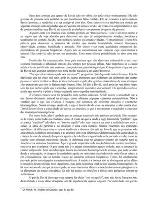 Seus pais contam que apesar de David não ser sábio, ele pode odiar intensamente. Ele não
gostava de pessoas sem contato ou que mostravam falso contato. Ele se recusava a aproximar-se
destas pessoas, a saudá-las e a ser amigável com elas. Esta característica também era notada em
algumas crianças auto-reguladas que cresceram em nosso círculo. Às vezes era surpreendente o tipo
de contato imediato que David era capaz de estabelecer com pessoas de quem ele gostava.
Alguém certa vez chamou este contato perfeito de “transparência”. Este é um bom termo e
eu sugiro que ele seja adotado para descrever um tipo de comportamento simples, imediato e
totalmente em contato, lúcido, sem motivos ocultos ou atitudes veladas. “Transparência” é uma boa
palavra para descrever a estrutura de caráter que mostra honestidade natural, franqueza,
objetividade, contato, humildade e amizade. Nós temos visto estas qualidades emergirem das
profundezas de pessoas biopáticas. Agora nós as encontramos nas crianças cujo crescimento é
natural. Elas estão lá, não devem ser ensinadas. Uma maravilhosa possibilidade se abre com este
fato.
David não foi cincuncizado. Seus pais sentiam que não deveriam submetê-lo a um cruel
costume instituído e difundido através dos tempos por pessoas aflitas. Não importava se a classe
médica havia justificado este costume com pretextos, pseudo-higiênicos. O importante é que os pais
de David não queriam submeter um bebê recém-nascido a um dano doloroso.
“Por que eles cortam a pele nos meninos?”, perguntou David quando tinha três anos. Foi-lhe
explicado que há cinco mil anos atrás os judeus pensaram que poderiam ser diferentes das outras
pessoas e servir melhor a Deus se eles cortassem a pele dos genitais masculinos de suas crianças.
Eles pensavam que isto os fariam mais limpos. Mas, foi dito a David, você pode ter seu pênis limpo
sem ter que cortar a pele que o envolve, simplesmente lavando-o diariamente. Ele aprendeu a retrair
a pele que envolve o pênis e limpar a glande sem vergonha nem hesitação.
A criança cresceu sem ter pesadelos nem sonhos ansiosos. Sendo assim, a ansiedade não é
um desenvolvimento natural na criança, como afirmam algumas correntes psicanalíticas. Não é
verdade que o ego das crianças é incapaz, por natureza, de enfrentar emoções e excitações
bioenergéticas. Numa criança saudável, o ego é desenvolvido com as emoções e não contra elas.
David desenvolveu a capacidade de aceitar as emoções, e que é meramente o regulador e executor
das mudanças bioenergéticas.
Por outro lado, não é verdade que as crianças saudáveis não tenham ansiedade. Elas sentem-
se às vezes, como todas as criaturas vivas. A visão de que a saúde é algo totalmente “perfeito”, que
a criança “saudável” não deve ter “isso ou aquilo” não tem nada a ver com a realidade nem com a
razão. A idéia do perfeito e do absoluto é uma clara fantasia mística redentora das estruturas
neuróticas. A diferença entre crianças saudáveis e doentes não está no fato de que as primeiras não
apresentam distúrbios emocionais e as doentes sim; esta diferença é determinada pela capacidade da
criança de sair da situação biopática aguda e de não ficar enganchada nela por toda a vida, como se
sucede com crianças neuróticas típicas. A diferença está no desenvolvimento do suporte para as
funções e os sintomas biopáticos. Aqui a grande importância da reação básica do caráter neurótico *
revela-se por si própria. O que conta não é o ataque sintomático agudo isolado, mas a estrutura de
caráter subjacente. Sem uma distorção básica da estrutura bioenergética da criança, que pode ocorrer
desde a concepção, os ataques de ansiedade aguda ou raiva irracional não terão onde fincar raízes, e
em conseqüência, não se tornará traços de caráteres crônicos biopáticos. Como foi amplamente
provado pelas investigações caractero-analíticas. A saúde e a doença não se distinguem pelas idéias
e emoções desenvolvidas pelo organismo, mas pela economia total de um sistema bioenergético. Se
há um excesso de energia descarregado, as mais inocentes idéias e emoções tornam-se patogênicos e
se alimentam da estase energética. Se não há estase, as emoções e idéias mais perigosas tornam-se
inofensivas.
O pai de David disse que este sempre lhe dizia “isto ou aquilo”, mas não havia força por trás
desta atitude e essas idéias desapareciam tão rapidamente quanto surgiam. Por outro lado, um garoto
*
Cf. Reich, W. Análise do Caráter, cap. 8, pg. 85.
 