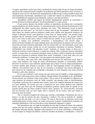 se seguiu, aprendemos muito mais sobre o problema da criança sadia, do que no tempo precedente,
que havia sido comparativamente tranqüilo. Os problemas que David apresentou entre o terceiro e a
metade do sexto ano de vida destruíram completamente a idéia de que a criança saudável nunca fica
emocionalmente transtornada. Aprendemos que a saúde não consiste na ausência total de doença,
mas na habilidade do organismo para ultrapassar a doença e sair dela sem danos.
Aprendemos também que depois do período imediatamente posterior ao nascimento, o
período de desenvolvimento genital (a “primeira puberdade”) é o mais crucial.
O que ocorreu durante este período confirma as importantes descobertas das investigações
caracteroanalíticas em adultos doentes. As experiências deste mesmo período demonstraram a total
inadequação das idéias comuns sobre educação, tais como: “Dar informação sexual ao garoto
quando ele tem doze anos” ou “não dizer à criança mais do que ela pergunta”. Aprendemos que
estas regras são simples artifícios protetores usados pelos adultos para parecerem modernos em
relação à educação sexual e para ajudá-los a evitar tocar na “batata quente”. Em primeiro lugar,
qualquer tipo de “educação sexual” sempre chega tarde demais. Além disso, não se pode “educar”
para o sexo como se educa para a leitura. O termo não tem sentido. O que se pode fazer é ajudar a
criança a superar seus problemas emocionais e bioenergéticos. Em terceiro lugar, o
desenvolvimento biológico da criança depende quase que inteiramente da maneira como ela cresce,
do período pré-natal à primeira puberdade. Não tem sentido falar em “dar informação sexual” para
crianças que nunca tiveram ocasião de ver um cruzamento espontâneo na natureza. Também é
perfeitamente sem sentido “dar educação sexual”, enquanto, ao mesmo tempo, se deixa que o
mundo do neurótico sexual influencie o mundo das crianças. Não é suficiente oferecer informação
sexual, a criança deve ser ativamente protegida contra as idéias e práticas daninhas dos neuróticos
sexuais que cresceram na primeira metade deste século. Finalmente, o mero falar sobre sexo não
resolveria o problema. A criança deve viver sua natureza de maneira prática e plena.
Há vinte e cinco anos atrás, estas declarações provocavam um ostracismo social. Hoje as
coisas estão melhores, mas longe de serem suficientemente ajustadas às necessidades infantis.
Devemos ver em breve o que realmente significa para uma criança “viver sua natureza plenamente”.
Veremos também quão distante se encontra a idéia de “auto-regulação natural” da realidade da
infância e dos primeiros anos de vida. Se nos recusamos a reconhecer esta enorme defasagem, é
para salvar-nos da vergonha que acompanha a percepção de onde chegamos com nossa conversa
lisonjeira e onde está a natureza.
Eu tive que confessar a mim mesmo que após trinta anos de trabalho e estudo psiquiátrico,
eu realmente sabia muito pouco sobre a infância. Quando falamos da totalidade ou da “globalidade”
do biossistema, nos referimos a algo muito prático. Não se trata só da totalidade do organismo em
cada momento da existência, nem, da “linha vermelha” que perpassa todos os descobrimentos,
conectando o presente com o passado mais remoto; trata-se de completa harmonia da criança com
seu meio ambiente. De acordo com isto, é impossível ter uma criança saudável num ambiente
doente. Isto quer dizer, que sob nenhuma circunstância podemos esperar pular de repente de um
passado doente para um futuro saudável. Haverá várias gerações de recém-nascidos, crescendo
sob um horizonte cada vez mais amplo sobre a natureza real da criança, antes que surjam os
primeiros sinais do mundo.
Não é a natureza congênita da criança que constitui a dificuldade. O problema não está no
pensar e no agir da maioria dos pais, educadores e médicos. Ele está na confusão de opiniões
erradas, que não tem nada a ver com a criança. Ele está no fato de que os interesses sociais hoje
representados pelas revistas, jornais, etc, estão, com poucas exceções, completamente centrados nas
manobras diplomáticas e não na nossa única e mais importante esperança: a criança.
Nós aprendemos que, em lugar de mergulhar no reino das Crianças do Futuro, não podemos
esperar mais que um avanço constante, no qual novas estruturas sadias superem e ocupem o lugar
das antigas estruturas doentes. Qualquer outra expectativa só vai levar à desilusão e ao desânimo e
só irá encorajar os inimigos da infância - políticos, membros de partidos, e semelhantes - a dizer de
 