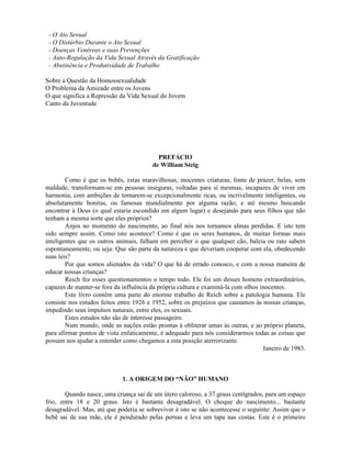 - O Ato Sexual
- O Distúrbio Durante o Ato Sexual
- Doenças Venéreas e suas Prevenções
- Auto-Regulação da Vida Sexual Através da Gratificação
- Abstinência e Produtividade de Trabalho
Sobre a Questão da Homossexualidade
O Problema da Amizade entre os Jovens
O que significa a Repressão da Vida Sexual do Jovem
Canto da Juventude
PREFÁCIO
de William Steig
Como é que os bebês, estas maravilhosas, inocentes criaturas, fonte de prazer, belas, sem
maldade, transformam-se em pessoas inseguras, voltadas para si mesmas, incapazes de viver em
harmonia, com ambições de tornarem-se excepcionalmente ricas, ou incrivelmente inteligentes, ou
absolutamente bonitas, ou famosas mundialmente por alguma razão; e até mesmo buscando
encontrar à Deus (o qual estaria escondido em algum lugar) e desejando para seus filhos que não
tenham a mesma sorte que eles próprios?
Anjos no momento do nascimento, ao final nós nos tornamos almas perdidas. E isto tem
sido sempre assim. Como isto acontece? Como é que os seres humanos, de muitas formas mais
inteligentes que os outros animais, falham em perceber o que qualquer cão, baleia ou rato sabem
espontaneamente, ou seja: Que são parte da natureza e que deveriam cooperar com ela, obedecendo
suas leis?
Por que somos alienados da vida? O que há de errado conosco, e com a nossa maneira de
educar nossas crianças?
Reich fez esses questionamentos o tempo todo. Ele foi um desses homens extraordinários,
capazes de manter-se fora da influência da própria cultura e examiná-la com olhos inocentes.
Este livro contém uma parte do enorme trabalho de Reich sobre a patologia humana. Ele
consiste nos estudos feitos entre 1926 e 1952, sobre os prejuízos que causamos às nossas crianças,
impedindo seus impulsos naturais, entre eles, os sexuais.
Estes estudos não são de interesse passageiro.
Num mundo, onde as nações estão prontas à obliterar umas às outras, e ao próprio planeta,
para afirmar pontos de vista enfaticamente, é adequado para nós considerarmos todas as coisas que
possam nos ajudar a entender como chegamos a esta posição aterrorizante.
Janeiro de 1983.
1. A ORIGEM DO “NÃO” HUMANO
Quando nasce, uma criança sai de um útero caloroso, a 37 graus centígrados, para um espaço
frio, entre 18 e 20 graus. Isto é bastante desagradável. O choque do nascimento... bastante
desagradável. Mas, até que poderia se sobreviver à isto se não acontecesse o seguinte: Assim que o
bebê sai de sua mãe, ele é pendurado pelas pernas e leva um tapa nas costas. Este é o primeiro
 