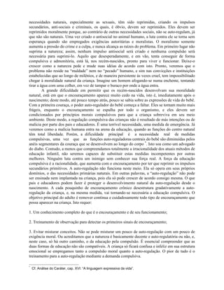 necessidades naturais, especialmente as sexuais, têm sido reprimidas, criando os impulsos
secundários, anti-sociais e criminais, os quais, é óbvio, devem ser reprimidos. Eles devem ser
reprimidos moralmente porque, ao contrário de outras necessidades sociais, não se auto-regulam, já
que não são naturais. Uma vez criado o antisocial no animal humano, a luta contra ele se torna sem
esperança quando são empregados exigências autoritárias e moralistas. O moralismo somente
aumenta a pressão do crime e a culpa, e nunca alcança as raízes do problema. Em primeiro lugar não
suprima a natureza; assim, nenhum impulso antisocial será criado e nenhuma compulsão será
necessária para suprimi-lo. Aquilo que desesperadamente, e em vão, tenta conseguir de forma
compulsiva e admonitória, está lá, nos recém-nascidos, pronto para viver e funcionar. Deixe-o
crescer como a natureza pede e mude suas idéias de acordo com isto. Pronto, veremos que o
problema não reside na “maldade” nem no “pecado” humano, e sim nas convicções e instituições
estabelecidas que ao longo de milênios, e de maneira persistente às vezes cruel, tem impossibilitado
chegar à moralidade natural da criança. Imagine um homem afogando-se numa enchente, tentando
tirar a água com uma colher, em vez de tampar o buraco por onde a água entra.
A grande dificuldade em permitir que os recém-nascidos desenvolvam sua moralidade
natural, está em que o encouraçamento aparece muito cedo na vida, isto é, imediatamente após o
nascimento; deste modo, até pouco tempo atrás, pouco se sabia sobre as expressões de vida do bebê.
Com a primeira couraça, o poder auto-regulador do bebê começa a faltar. Eles se tornam muito mais
frágeis, enquanto o encouraçamento se espalha por todo o organismo, e eles devem ser
condicionados por princípios morais compulsivos para que a criança sobreviva em seu meio
ambiente. Deste modo, a regulação compulsiva das crianças não é resultado de más intenções ou de
malícia por parte dos pais e educadores. É uma terrível necessidade, uma medida de emergência. Já
veremos como a malícia humana entra na arena da educação, quando as funções do centro natural
têm total liberdade. Porém, a dificuldade principal é a necessidade real de medidas
compulsivas, uma vez que as funções auto-reguladoras centrais do bebê são diminuídas pelos
anéis segmentares da couraça que se desenvolvem ao longo do corpo *
. Isto soa como um advogado
do diabo. Contudo, a menos que compreendamos totalmente a irracionalidade dos atuais métodos de
educação infantil, não seremos capazes de substituir estas medidas incompetentes por outras
melhores. Ninguém luta contra um inimigo sem conhecer sua força real. A força da educação
compulsiva é a racionalidade, que aumenta com o encouraçamento por ter que reprimir os impulsos
secundários primitivos. A auto-regulação não funciona neste meio. Ela só opera em seus próprios
domínios, o das necessidades primárias naturais. Em outras palavras, a “auto-regulação” não pode
ser ensinada nem implantada na criança, pois ela só pode crescer de acordo consigo mesma. O que
pais e educadores podem fazer é proteger o desenvolvimento natural da auto-regulação desde o
nascimento. A cada pouquinho de encouraçamento crônico desestrutura gradativamente a auto-
regulação da criança, e, na mesma medida, vai tornando-se necessária a educação compulsiva. O
objetivo principal do adulto é remover contínua e cuidadosamente todo tipo de encouraçamento que
possa aparecer na criança. Isto requer:
1. Um conhecimento completo do que é o encouraçamento e de seu funcionamento;
2. Treinamento de observação para detectar os primeiros sinais de encouraçamento;
3. Evitar misturar conceitos. Não se pode misturar um pouco de auto-regulação com um pouco de
exigência moral. Ou acreditamos que a natureza é basicamente decente e auto-regulatória ou não, e,
neste caso, só há outro caminho, o da educação pela compulsão. É essencial compreender que as
duas formas de educação não são compatíveis. A criança só ficará confusa e infeliz em sua estrutura
emocional se empregamos tanto a compulsão moral quanto a auto-regulação. O pior de tudo é o
treinamento para a auto-regulação mediante a demanda compulsiva.
*
Cf. Análise do Caráter, cap. XVI: “A linguagem expressiva da vida”.
 