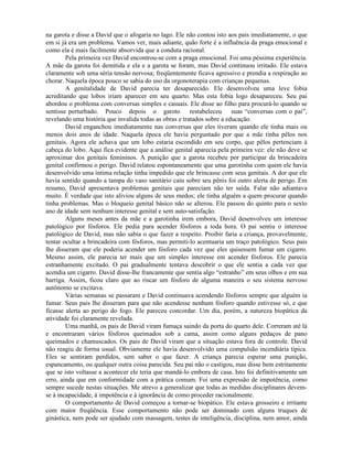 na garota e disse a David que o afogaria no lago. Ele não contou isto aos pais imediatamente, o que
em si já era um problema. Vamos ver, mais adiante, quão forte é a influência da praga emocional e
como ela é mais facilmente absorvida que a conduta racional.
Pela primeira vez David encontrou-se com a praga emocional. Foi uma péssima experiência.
A mãe da garota foi demitida e ela e a garota se foram, mas David continuou irritado. Ele estava
claramente sob uma séria tensão nervosa; freqüentemente ficava agressivo e prendia a respiração ao
chorar. Naquela época pouco se sabia do uso da orgonoterapia com crianças pequenas.
A genitalidade de David parecia ter desaparecido. Ele desenvolveu uma leve fobia
acreditando que lobos iriam aparecer em seu quarto. Mas esta fobia logo desapareceu. Seu pai
abordou o problema com conversas simples e casuais. Ele disse ao filho para procurá-lo quando se
sentisse perturbado. Pouco depois o garoto restabeleceu suas “conversas com o pai”,
revelando uma história que invalida todas as obras e tratados sobre a educação.
David enganchou imediatamente nas conversas que eles tiveram quando ele tinha mais ou
menos dois anos de idade. Naquela época ele havia perguntado por que a mãe tinha pêlos nos
genitais. Agora ele achava que um lobo estaria escondido em seu corpo, que pêlos pertenciam à
cabeça do lobo. Aqui fica evidente que a análise genital aparecia pela primeira vez: ele não deve se
aproximar dos genitais femininos. A punição que a garota recebeu por participar da brincadeira
genital confirmou o perigo. David relatou espontaneamente que uma garotinha com quem ele havia
desenvolvido uma íntima relação tinha impedido que ele brincasse com seus genitais. A dor que ele
havia sentido quando a tampa do vaso sanitário caiu sobre seu pênis foi outro alerta de perigo. Em
resumo, David apresentava problemas genitais que pareciam não ter saída. Falar não adiantava
muito. É verdade que isto aliviou alguns de seus medos; ele tinha alguém a quem procurar quando
tinha problemas. Mas o bloqueio genital básico não se alterou. Ele passou do quinto para o sexto
ano de idade sem nenhum interesse genital e sem auto-satisfação.
Alguns meses antes da mãe e a garotinha irem embora, David desenvolveu um interesse
patológico por fósforos. Ele pedia para acender fósforos a toda hora. O pai sentiu o interesse
patológico de David, mas não sabia o que fazer a respeito. Proibir faria a criança, provavelmente,
tentar ocultar a brincadeira com fósforos, mas permiti-lo acentuaria um traço patológico. Seus pais
lhe disseram que ele poderia acender um fósforo cada vez que eles quisessem fumar um cigarro.
Mesmo assim, ele parecia ter mais que um simples interesse em acender fósforos. Ele parecia
estranhamente excitado. O pai gradualmente tentava descobrir o que ele sentia a cada vez que
acendia um cigarro. David disse-lhe francamente que sentia algo “estranho” em seus olhos e em sua
barriga. Assim, ficou claro que ao riscar um fósforo de alguma maneira o seu sistema nervoso
autônomo se excitava.
Várias semanas se passaram e David continuava acendendo fósforos sempre que alguém ia
fumar. Seus pais lhe disseram para que não acendesse nenhum fósforo quando estivesse só, e que
ficasse alerta ao perigo do fogo. Ele pareceu concordar. Um dia, porém, a natureza biopática da
atividade foi claramente revelada.
Uma manhã, os pais de David viram fumaça saindo da porta do quarto dele. Correram até lá
e encontraram vários fósforos queimados sob a cama, assim como alguns pedaços de pano
queimados e chamuscados. Os pais de David viram que a situação estava fora de controle. David
não reagiu de forma usual. Obviamente ele havia desenvolvido uma compulsão incendiária típica.
Eles se sentiram perdidos, sem saber o que fazer. A criança parecia esperar uma punição,
espancamento, ou qualquer outra coisa parecida. Seu pai não o castigou, mas disse bem estritamente
que se isto voltasse a acontecer ele teria que mandá-lo embora de casa. Isto foi definitivamente um
erro, ainda que em conformidade com a prática comum. Foi uma expressão de impotência, como
sempre sucede nestas situações. Me atrevo a generalizar que todas as medidas disciplinares devem-
se à incapacidade, à impotência e à ignorância de como proceder racionalmente.
O comportamento de David começou a tornar-se biopático. Ele estava grosseiro e irritante
com maior freqüência. Esse comportamento não pode ser dominado com alguns truques de
ginástica, nem pode ser ajudado com massagem, testes de inteligência, disciplina, nem amor, ainda
 