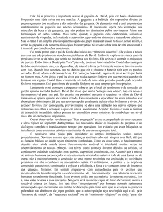 Este foi o primeiro e importante acesso à gagueira de David, pois ele havia obviamente
bloqueado uma séria raiva em seu maxilar. A gagueira e a balbúcia são expressões diretas do
encouraçamento dos maxilares e dos músculos da garganta. Os elementos oral e anal encontrados
analiticamente na gagueira são adições secundárias. O mecanismo opera pela contração dos
músculos da boca e da garganta, que não podem ser dominados pelos movimentos feitos nas
formulações de certas sílabas. Mais tarde, quando a gagueira está estabelecida, somam-se
sentimentos de vergonha, inferioridade e apreensão, agravando os sintomas e tornando-os crônicos.
Mas o cerne é um simples encouraçamento agudo do grupo muscular usado na fala e, sendo assim, o
cerne da gagueira é de natureza fisiológica, bioenergética; foi criado sobre uma revolta emocional e
é mantido por complicações emocionais.
Foi neste ponto que o pai de David deu início aos “primeiros socorros”. Ele avisou a todos
em casa que não prestassem atenção nos problemas de David. Então ele explicou à criança que ela
precisava livrar-se da raiva que sentiu no incidente dos fósforos. Ele deixou-o contrair os músculos
do queixo. Então disse a David para “latir” para ele, como se fosse mordê-lo. David não conseguiu
fazê-lo imediatamente mas, em alguns dias, ele não só o fazia perfeitamente como se divertia muito
com isto. Quando isso sucedeu, seu pai deixou que ele o chutasse e batesse nele com os punhos
cerrados. David adorou e deixou-se levar. Ele começou boxeando. Agora ele era o xerife que batia
no homem mau. Além disso, o pai lhe disse que podia acender fósforos em sua presença quando ele
fumasse um cigarro. David ficou claramente aliviado de uma séria pressão quando pode acender
fósforos novamente. Dali para frente ele acendia fósforos em casa sempre que fosse preciso.
Lentamente o pai começou a perguntar sobre o tipo e local do sentimento e da sensação do
garoto quando ascendia fósforo. David lhe disse que sentia “cócegas nos olhos”. Isso era novo e
incompreensível para seu pai. No entanto, era possível presumir o seguinte: os olhos de David
tornavam-se opacos quando ele estava irritado. Esta monotonia e opacidade lhe eram estranhas e o
aborreciam visivelmente, já que sua auto-percepção geralmente incluía olhos brilhantes e vivos. Ao
acender fósforos, por conseguinte, provavelmente se dava uma irritação nos nervos ópticos que
restaurava nos olhos a sensação a qual ele estava acostumado. Acender fósforos e todas as formas
de compulsão incendiária talvez possam ser entendidos como tentativas de restabelecer um nível
mais alto de excitação no organismo.
Outras observações revelaram que “ficar engasgado” estava acompanhado de uma crescente
e séria rigidez no segmento diafragmático. Foi necessário aliviar os bloqueios da garganta e do
diafragma completa e imediatamente sempre que apareciam. Isto evitaria que esses bloqueios se
instalassem como estruturas crônicas constituintes de um encouraçamento total.
É necessário uma pausa para considerar as amplas implicações sociais desses
procedimentos. Devemos assumir que criar crianças saudáveis não será simples nem fácil, até que
as funções básicas de saúde sejam totalmente conhecidas. Como eu disse antes, o funcionamento
doentio atual ainda assola nosso funcionamento saudável e interferirá muitas vezes no
desenvolvimento de nossas crianças. Isto talvez ainda aconteça durante décadas ou séculos, se
continuarem existindo sociedades com guerras, depressões econômicas, etc. Assumir que a massa
de animais humanos encouraçados e mecanicamente orientados matará a vida de uma forma ou de
outra, não é necessariamente a conclusão de uma mente pessimista ou desiludida; as sociedades
persistem em não reconhecer as necessidades vitais. O militarismo, a política e os negócios
comerciais gananciosos continuarão a colocar a eficiência, a força e a vantagem antes do interesse
das crianças. Portanto, faz sentido preparar-se com antecedência para os eventos que
inevitavelmente tentarão impedir o estabelecimento do funcionamento das estruturas de caráter
humanas naturalmente funcionais. Estes eventos serão, em sua maioria, de natureza estrutural, isto
é, não serão devidos a más intenções. Ninguém será realmente capaz de lutar abertamente contra a
saudável criança do futuro. Isto será feito “inocentemente” por homens normais seriamente
encouraçados que encontrarão um milhão de desculpas para fazer com que as crianças na primeira
puberdade não desfrutem de jogos genitais; que a auto-regulação seja restringida aqui e ali, pelo
“interesse do estado”, da “segurança nacional” ou do “sentimento religioso” ou ainda “para não
 