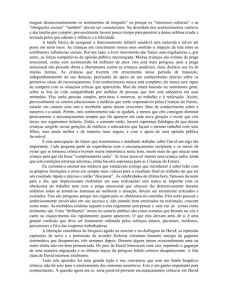 magoar desnecessariamente os sentimentos de ninguém” ou porque os “interesses culturais” e as
“obrigações sociais” “também” devem ser considerados. Na desordem dos acontecimentos caóticos
e das tarefas por cumprir, provavelmente haverá pouco tempo para penetrar a densa neblina criada e
recriada pelos que odeiam a infância e a felicidade.
A tarefa básica de assegurar o funcionamento infantil saudável será reduzida e talvez até
posta em sério risco. As crianças em crescimento nestes anos sentirão o impacto da luta entre as
conflitantes influências sociais. Por um lado, o livre movimento das forças auto-reguladoras e, por
outro, as forças compulsivas da opinião pública encouraçada. Muitas crianças são vítimas da praga
emocional, como vem acontecendo há milhares de anos. Isto será mais perigoso, pois a praga
emocional não procede direta e abertamente contra as crianças saudáveis, mais disfarça sua ira de
muitas formas. As crianças que tiverem em crescimento nesse período de transição,
independentemente de sua duração, precisarão do apoio de um conhecimento preciso sobre os
primeiros sinais de encouraçamento. Este conhecimento nunca será completo; ele nunca será capaz
de competir com as situações críticas que aparecerão. Mas ele estará baseado no sentimento geral,
sobre as leis da vida compartilhado por milhões de pessoas que tem esta sabedoria em suas
entranhas. Elas serão pessoas simples, próximas à natureza, ao trabalho e à realização. Assim,
provavelmente os centros educacionais e médicos que serão responsáveis pelas Crianças do Futuro,
estarão em contato com isto e receberão apoio destas crescentes ilhas de conhecimento sobre a
natureza e a saúde. Porém, este conhecimento não os ajudará, a menos que eles consigam dominar
praticamente o encouraçamento sempre que ele aparecer em cada nova geração e evitar que crie
raízes nos organismos infantis. Então, e somente então, haverá esperança fidedigna de que destas
crianças surgirão novas gerações de médicos e educadores que façam o mesmo trabalho com seus
filhos, mas ainda melhor e de maneira mais segura, e com o apoio de uma opinião pública
favorável.
É esta antecipação do futuro que transformou o detalhado trabalho sobre David em algo tão
importante. Cada pequena parte da experiência com o encouraçamento incipiente e os meios de
evitar que se tornasse crônico tiveram muita importância nesta hora, muito mais do que educar uma
criança para que ela fosse “completamente sadia”. Se fosse possível manter uma criança sadia, ainda
que sob condições externas adversas, então haveria esperança para as Crianças do Futuro.
Eu costumava ensinar aos médicos que estudavam comigo que reconhecer e saber lidar com
as próprias limitações e erros era sempre mais valioso para o resultado final do trabalho do que ter
um resultado rápido e preciso e então “descansar”. As celebridades de última hora, famosos da noite
para o dia, que impressionam multidões em suas realizações sem nunca se importar com os
obstáculos do trabalho nem com a praga emocional que ofuscou tão destrutivamente durante
milênios todas as tentativas humanas de melhorar a situação, devem ser seriamente criticados e
avaliados. Eles são perigosos porque nos cegam para os obstáculos no caminho. Eles estão pessoal e
ambiciosamente envolvidos em seu sucesso e, não estando bem enraizados na realização, crescem
como mato. As multidões crédulas seguem a eles cegamente sem pensar e sem ver as coisas como
realmente são. Estes “brilhantes” atores no cenário público são como cometas que brotam no céu e
caem no esquecimento tão rapidamente quanto aparecem. O que eles deixam atrás de si é uma
grande confusão que deve ser lentamente ordenada pelos esforços diários, pacientes, modestos,
persistentes e fiéis das toupeiras trabalhadoras.
A liberação simultânea do bloqueio agudo no maxilar e no diafragma de David, as repetidas
explosões de raiva e a permissão de acender fósforos extraíram bastante energia da gagueira
sintomática que desapareceu, três semanas depois. Durante alguns meses ocasionalmente uma ou
outra sílaba não era bem pronunciada. Os pais de David brincavam com isto, repetindo o gaguejar
de uma maneira engraçada e os últimos traços do perigoso hábito crônico desapareceram. A fala
clara de David retornou totalmente.
Todo este episódio foi uma grande lição e nos convenceu que sem um fundo biopático
crônico, não há solo para o enraizamento dos sintomas neuróticos. Este é um ganho importante para
conhecimento. A questão agora era se, seria possível prevenir encouraçamentos crônicos em David
 