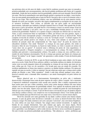 nos próximos dois ou três anos de idade e como fazê-lo; podemos assumir que uma vez passada a
primeira puberdade sem encouraçamentos, não haverá grandes problemas pela frente até a segunda
puberdade. Ainda não havia nenhum sinal de genitalidade, embora estivesse atrasado; David já tinha
seis anos. Não havia masturbações nem aproximação genital a meninas de sua idade, e nem ereções.
Essa era uma grande preocupação para os pais de David. Sua pelve não se movia livremente como o
resto de seu corpo. Não era totalmente estática, mas sua mobilidade era de certa maneira restrita.
Quando ele corria, por exemplo, sua pelve não seguia completamente as oscilações de seu corpo; ela
se arrastava levemente. Num exame, eu descobri que sua pelve podia ser movimentada
passivamente, indicando que nenhuma contração espástica havia se fixado. Mas quando lhe foi dito
para mexer a pelve ativamente, não pôde fazê-lo e movimentou o tronco ao mesmo tempo. O pai de
David decidiu mobilizar a sua pelve, uma vez que a mobilidade limitada parecia ser a base da
ausência da genitalidade. Podemos ver o quanto avançou a educação nos últimos dez ou vinte anos.
Antes, os pais costumavam bater ou repreender os filhos, por brincar com seus genitais. Agora, o
pai de David estava desesperado porque a brincadeira genital não havia se desenvolvido. Nesta
completa reviravolta de atitude se expressa o cerne da “revolução sexual”. A atitude negativa foi
substituída pela atitude positiva em relação ao sexo. Entre estas atitudes se encontra o vasto
domínio de posição atual não comprometida de “não toque nisso” da parte da maioria dos
educadores modernos. Eles ainda “distraem” as crianças de seus jogos genitais; eles ainda se
recusam a falar de sexo livremente, ou fazem-no tarde demais, ou vêem o assunto em termos de
“como dizer isto ao garoto”. É essencial notar a diferença do ponto de vista orgonômico. A
orgonomia percebe o bloqueio energético e o encouraçamento na criança. Ela tenta estabelecer
medidas para prevenir o encouraçamento crônico. Ela ajuda a criança em seus conflitos com o
mundo de seres humanos encouraçados. Ela diz à criança que pessoas que batem em crianças por
brincar “de médico” ou de “papai e mamãe” são ignorantes e estão erradas. O resto da história pode
ser resumido:
Durante o inverno de 49/50, os pais de David mudaram-se para outra cidade e ele foi para
uma nova escola. Então David ficou anêmico, pálido e sua batida cardíaca era rápida; ele desmaiou
varias vezes na escola enquanto tratava de acompanhar as crianças de sua turma, que eram um ano
mais velhas que ele. Uma vez ele sucumbiu e foi levado para casa em estado de exaustão. Ele
recobrou rapidamente as forças mas manteve a anemia e as rápidas batidas cardíacas. Ele optou por
regredir um grau na escola e voltar ao maternal. Seu pai relata que sentia que a criança estava sendo
guiada em direção a uma “febre reumática”. Ainda é cedo para afirmar qualquer coisa sobre a
possível conexão entre a chamada febre reumática e um atraso bioenergético na parte inferior do
organismo.
Parece plausível que se o funcionamento bioenergético na pelve não é totalmente
desenvolvido a bioenergia toma conta da parte superior do corpo e afeta o coração. Até o momento
é impossível estabelecer exatamente como sucede esta conexão. Mas o médico orgonomista tem
boas razões para crer que a febre reumática, assim como outras doenças infantis tem uma íntima
relação com o ma funcionamento da genitalidade infantil. Esse capítulo da medicina ainda não foi
aberto, mas isto não tarda. Alguns casos que tenho visto e sondado do ponto de vista bioenergético
indicam que esta avaliação é correta. O pai de David estava convencido de que ele poderia adquirir
uma doença cardíaca crônica e ele comprovou isso na demonstração clínica. Com minha ajuda ele
continuou lutando para que David tivesse um corpo suave. Essa luta teve sucesso meses depois.
David fez amizade com outra garotinha de sua idade e ambos criaram uma intensa relação
amorosa: os pais da garota eram favoráveis à amizade e as coisas se desenvolveram bem. David
começou a reagir. Ele ainda costumava sair com o pai para “conversar”, mas com menos freqüência.
As cores rubras em suas faces voltaram. Seu sangue estava normal novamente. A rapidez das
batidas de seu coração diminuíram. Seus pais relatam que agora, seis meses depois, David
recuperou sua capacidade emocional sob todos os aspectos. Ele tem uma relação genital amorosa
com a garotinha e seu diafragma e a pelve estão móveis; não houve novas ocorrências de gagueira.
Ele está vivendo sua primeira puberdade sem problemas. Não sabemos se outros problemas que
 