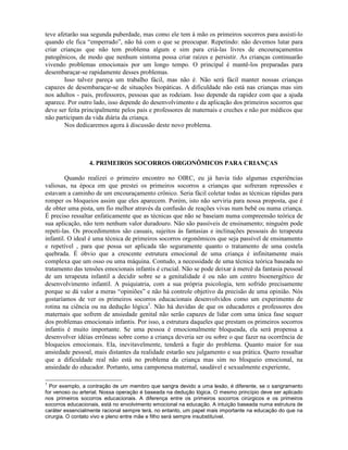 teve afetarão sua segunda puberdade, mas como ele tem à mão os primeiros socorros para assistí-lo
quando ele fica “emperrado”, não há com o que se preocupar. Repetindo: não devemos lutar para
criar crianças que não tem problema algum e sim para criá-las livres de encouraçamentos
patogênicos, de modo que nenhum sintoma possa criar raízes e persistir. As crianças continuarão
vivendo problemas emocionais por um longo tempo. O principal é mantê-los preparadas para
desembaraçar-se rapidamente desses problemas.
Isso talvez pareça um trabalho fácil, mas não é. Não será fácil manter nossas crianças
capazes de desembaraçar-se de situações biopáticas. A dificuldade não está nas crianças mas sim
nos adultos - pais, professores, pessoas que as rodeiam. Isso depende da rapidez com que a ajuda
aparece. Por outro lado, isso depende do desenvolvimento e da aplicação dos primeiros socorros que
deve ser feita principalmente pelos pais e professores de maternais e creches e não por médicos que
não participam da vida diária da criança.
Nos dedicaremos agora à discussão deste novo problema.
4. PRIMEIROS SOCORROS ORGONÔMICOS PARA CRIANÇAS
Quando realizei o primeiro encontro no OIRC, eu já havia tido algumas experiências
valiosas, na época em que prestei os primeiros socorros a crianças que sofreram repressões e
estavam a caminho de um encouraçamento crônico. Seria fácil coletar todas as técnicas rápidas para
romper os bloqueios assim que eles aparecem. Porém, isto não serviria para nossa proposta, que é
de obter uma pista, um fio melhor através da confusão de reações vivas num bebê ou numa criança.
É preciso ressaltar enfaticamente que as técnicas que não se baseiam numa compreensão teórica de
sua aplicação, não tem nenhum valor duradouro. Não são passíveis de ensinamento; ninguém pode
repeti-las. Os procedimentos são casuais, sujeitos às fantasias e inclinações pessoais do terapeuta
infantil. O ideal é uma técnica de primeiros socorros orgonômicos que seja passível de ensinamento
e repetível , para que possa ser aplicada tão seguramente quanto o tratamento de uma costela
quebrada. É óbvio que a crescente estrutura emocional de uma criança é infinitamente mais
complexa que um osso ou uma máquina. Contudo, a necessidade de uma técnica teórica baseada no
tratamento das tensões emocionais infantis é crucial. Não se pode deixar à mercê da fantasia pessoal
de um terapeuta infantil a decidir sobre se a genitalidade é ou não um centro bioenergético de
desenvolvimento infantil. A psiquiatria, com a sua própria psicologia, tem sofrido precisamente
porque se dá valor a meras “opiniões” e não há controle objetivo da precisão de uma opinião. Nós
gostaríamos de ver os primeiros socorros educacionais desenvolvidos como um experimento de
rotina na ciência ou na dedução lógica1
. Não há duvidas de que os educadores e professores dos
maternais que sofrem de ansiedade genital não serão capazes de lidar com uma única fase sequer
dos problemas emocionais infantis. Por isso, a estrutura daqueles que prestam os primeiros socorros
infantis é muito importante. Se uma pessoa é emocionalmente bloqueada, ela será propensa a
desenvolver idéias errôneas sobre como a criança deveria ser ou sobre o que fazer na ocorrência de
bloqueios emocionais. Ela, inevitavelmente, tenderá a fugir do problema. Quanto maior for sua
ansiedade pessoal, mais distantes da realidade estarão seu julgamento e sua prática. Quero ressaltar
que a dificuldade real não está no problema da criança mas sim no bloqueio emocional, na
ansiedade do educador. Portanto, uma camponesa maternal, saudável e sexualmente experiente,
1
Por exemplo, a contração de um membro que sangra devido a uma lesão, é diferente, se o sangramento
for venoso ou arterial. Nossa operação é baseada na dedução lógica. O mesmo princípio deve ser aplicado
nos primeiros socorros educacionais. A diferença entre os primeiros socorros cirúrgicos e os primeiros
socorros educacionais, está no envolvimento emocional na educação. A intuição baseada numa estrutura de
caráter essencialmente racional sempre terá, no entanto, um papel mais importante na educação do que na
cirurgia. O contato vivo e pleno entre mãe e filho será sempre insubstituível.
 