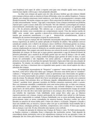 com freqüência será capaz de achar a resposta certa para uma situação aguda numa criança de
maneira mais rápida e efetiva que o mais preparado educador.
Ao lidar com crianças até quatro anos de vida, devemos lembrar que não estamos lidando
com couraças crônicas onde as emoções já foram obliteradas, como nos adultos biopáticos. Estamos
lidando com situações emocionais muito maleáveis, com fases de encouraçamento e energias ainda
fluindo livremente. Há muitas crianças nas quais o fluxo emocional foi detido bem no começo e que
já estão emocionalmente “mortas”, logo após o nascimento. Essas crianças constituem um problema
especial para o qual o acesso ainda deve ser buscado. Nós não sabemos a porcentagem de crianças
emocionalmente amortecidas logo após o nascimento nem quantas conservam sua agilidade inata
até o fim da primeira puberdade. Nós sabemos que o excesso de ruídos e a hipermotilidade
biopática são muitas vezes considerados um comportamento natural. Uma das maiores tarefas do
OIRC seria estudar estas questões e desenvolver critérios objetivos para o que é inato, para as
reações que acontecem naturalmente, e o que é desenvolvido secundariamente, devido a
deturpações de estrutura bioenergética original do recém-nascido .
Uma vez que as crianças não são totalmente encouraçadas não podemos empregar a mesma
técnica orgonômica de análise do caráter aplicada em biopatias de adultos. Não podemos remover
camada por camada, com o objetivo de alcançar a área e mobilizar a bioenergia genital, na criança,
antes de quatro ou cinco anos. A genitalidade não está totalmente desenvolvida. A tarefa aqui
consiste simplesmente em remover obstáculos no caminho natural do desenvolvimento em direção à
genitalidade plena. Para cumprir esta tarefa devemos nos colocar de acordo a existência da primeira
puberdade em crianças, de forma que os jogos genitais representem o auge do desenvolvimento da
primeira puberdade; que a ausência da atividade genital seja um sinal de doença e não de saúde,
como se pensou antes; e que a criança saudável pratique jogos genitais de todos os tipos, os quais
devem ser estimulados e não impedidos. Em outras palavras, o educador que deseje prestar
primeiros socorros deve ter uma base de operação funcional e lógica para lidar com uma situação de
emergência. No entanto, em nenhum outro setor do trabalho humano as opiniões descontroladas,
selvagens, sem base, e irracionais têm se expandido tanto quanto o mais crucial aspecto da vida, a
educação das crianças.
A manipulação inconseqüente de “bloqueios” e espasmos” numa criança doente não só não
fará bem, como talvez inflija mais danos que vantagens. Devemos estar alertas para os “curadores”
vaidosos e “milagreiros” da terapia infantil e para os oportunistas mais interessados em agradar a
todos e em serem mencionados nos jornais e revistas psiquiátrica do que na natureza real e no bem-
estar da criança. Na educação infantil deve haver um princípio que esteja de acordo com a natureza
inata da criança. Este principio deve ser fielmente seguido, independentemente da opinião que a
“cultura”, sacerdote local, ignorante secretário do Partido comunista expressem sobre o assunto.
Deve ser claramente entendido e estabelecido como uma norma prática que, ao lidar com crianças,
nos confrontamos com verdadeiros eventos cósmicos, cuja extensão ultrapassa os interesses da
igreja local e do chefe político. Qualquer pessoa socialmente ou estruturalmente incapaz de manter
este ponto de vista não deve nem tentar aproximar-se de crianças; deve afastar-se e não perturbar
este trabalho tão importante. Cada trabalhador neste campo deve saber que, ao lidarmos
orgonomicamente com crianças, estamos participando da revolução mais radical na vida humana,
nunca antes empreendida ou sonhada. Estamos trabalhando com as raízes profundas daquelas que
provavelmente sejam as piores contradições da natureza humana. Devemos confiar nas raízes
fincadas na natureza de nossos bebês para o futuro da cultura e civilização. Ninguém é forçado a
fazer este trabalho mas, ao iniciá-lo, é preciso saber com que se está lidando. Neste trabalho não se
aplicam táticas, estratégias políticas, manobras, compromissos, nem evasões. O único que importa
são as crianças e sua vida. Só elas oferecerão uma reposta a esta confusão.
O campo de operação do interesse nas Crianças do Futuro é vasto. No bebê recém-nascido,
as funções cósmicas e ordenadas ficam à disposição das instituições sociais. Tudo depende da
concordância destas instituições com as leis orgonômicas cósmicas ou de sua oposição a estas, da
adequação das leis feitas pelo homem à lei natural nas funções básicas da vida. O funcionamento
 