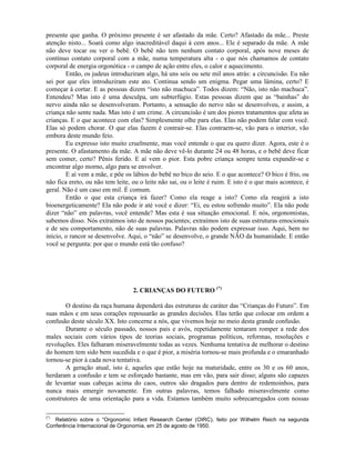 presente que ganha. O próximo presente é ser afastado da mãe. Certo? Afastado da mãe... Preste
atenção nisto... Soará como algo inacreditável daqui à cem anos... Ele é separado da mãe. A mãe
não deve tocar ou ver o bebê. O bebê não tem nenhum contato corporal, após nove meses de
contínuo contato corporal com a mãe, numa temperatura alta - o que nós chamamos de contato
corporal de energia orgonótica - o campo de ação entre eles, o calor e aquecimento.
Então, os judeus introduziram algo, há uns seis ou sete mil anos atrás: a circuncisão. Eu não
sei por que eles introduziram este ato. Continua sendo um enigma. Pegar uma lâmina, certo? E
começar à cortar. E as pessoas dizem “isto não machuca”. Todos dizem: “Não, isto não machuca”.
Entendeu? Mas isto é uma desculpa, um subterfúgio. Estas pessoas dizem que as “bainhas” do
nervo ainda não se desenvolveram. Portanto, a sensação do nervo não se desenvolveu, e assim, a
criança não sente nada. Mas isto é um crime. A circuncisão é um dos piores tratamentos que afeta as
crianças. E o que acontece com elas? Simplesmente olhe para elas. Elas não podem falar com você.
Elas só podem chorar. O que elas fazem é contrair-se. Elas contraem-se, vão para o interior, vão
embora deste mundo feio.
Eu expresso isto muito cruelmente, mas você entende o que eu quero dizer. Agora, este é o
presente. O afastamento da mãe. A mãe não deve vê-lo durante 24 ou 48 horas, e o bebê deve ficar
sem comer, certo? Pênis ferido. E aí vem o pior. Esta pobre criança sempre tenta expandir-se e
encontrar algo morno, algo para se envolver.
E aí vem a mãe, e põe os lábios do bebê no bico do seio. E o que acontece? O bico é frio, ou
não fica ereto, ou não tem leite, ou o leite não sai, ou o leite é ruim. E isto é o que mais acontece, é
geral. Não é um caso em mil. É comum.
Então o que esta criança irá fazer? Como ela reage a isto? Como ela reagirá a isto
bioenergeticamente? Ela não pode ir até você e dizer: “Ei, eu estou sofrendo muito”. Ela não pode
dizer “não” em palavras, você entende? Mas esta é sua situação emocional. E nós, orgonomistas,
sabemos disso. Nós extraímos isto de nossos pacientes; extraímos isto de suas estruturas emocionais
e de seu comportamento, não de suas palavras. Palavras não podem expressar isso. Aqui, bem no
início, o rancor se desenvolve. Aqui, o “não” se desenvolve, o grande NÃO da humanidade. E então
você se pergunta: por que o mundo está tão confuso?
2. CRIANÇAS DO FUTURO (*)
O destino da raça humana dependerá das estruturas de caráter das “Crianças do Futuro”. Em
suas mãos e em seus corações repousarão as grandes decisões. Elas terão que colocar em ordem a
confusão deste século XX. Isto concerne a nós, que vivemos hoje no meio desta grande confusão.
Durante o século passado, nossos pais e avós, repetidamente tentaram romper a rede dos
males sociais com vários tipos de teorias sociais, programas políticos, reformas, resoluções e
revoluções. Eles falharam miseravelmente todas as vezes. Nenhuma tentativa de melhorar o destino
do homem tem sido bem sucedida e o que é pior, a miséria tornou-se mais profunda e o emaranhado
tornou-se pior à cada nova tentativa.
A geração atual, isto é, aqueles que estão hoje na maturidade, entre os 30 e os 60 anos,
herdaram a confusão e tem se esforçado bastante, mas em vão, para sair disso; alguns são capazes
de levantar suas cabeças acima do caos, outros são dragados para dentro de redemoinhos, para
nunca mais emergir novamente. Em outras palavras, temos falhado miseravelmente como
construtores de uma orientação para a vida. Estamos também muito sobrecarregados com nossas
(*)
Relatório sobre o “Orgonomic Infant Research Center (OIRC), feito por Wilhelm Reich na segunda
Conferência Internacional de Orgonomia, em 25 de agosto de 1950.
 