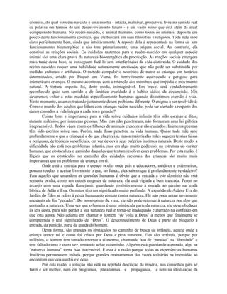 cósmico, do qual o recém-nascido é uma mostra - intacta, maleável, produtiva, livre no sentido real
da palavra em termos de um desenvolvimento futuro - é um vasto reino que está além da atual
compreensão humana. No recém-nascido, o animal humano, como todos os animais, deposita um
pouco deste funcionamento cósmico, que ele buscará em suas filosofias e religiões. Toda mãe sabe
disto perfeitamente bem, ainda que intuitivamente. A reposta dela é representada na forma de um
funcionamento bioenergético e não tem primariamente, uma origem social. Ao contrario, ela
constitui as relações sociais. Os cuidados maternos para o recém-nascido em qualquer espécie
animal são uma clara prova da natureza bioenergética da procriação. As reações sociais emergem
mais tarde desta base, se conseguem fazê-lo sem interferências da vida distorcida. O cuidado dos
recém nascidos requer uma habilidade naturalmente enraizada, que não pode ser substituída por
medidas culturais e artificiais. O método compulsivo-neurótico de nutrir as crianças em horários
determinados, criado por Pirquet em Viena, foi terrivelmente equivocado e perigoso para
inúmeráveis crianças. O mesmo aconteceu com a retenção dos membros que impedia o movimento
natural. A tortura imposta foi, deste modo, inimaginável. Em breve, será verdadeiramente
reconhecido quão sem sentido e de fanática crueldade é o hábito sádico da circuncisão. Nós
deveremos voltar a estas medidas especificamente humanas quando discutirmos aversão à vida.
Neste momento, estamos tratando justamente de um problema diferente. O enigma a ser resolvido é:
Como o mundo dos adultos que lidam com crianças recém-nascidas pode ser alertado a respeito dos
danos causados à vida íntegra a cada nova geração?
Coisas boas e importantes para a vida sobre cuidados infantis têm sido escritas e ditas,
durante milênios, por inúmeras pessoas. Mas elas não penetraram, não formaram uma lei pública
irrepreensível. Todos vêem como os filhotes de animais crescem e são cuidados. Inúmeros poemas
têm sido escritos sobre isso. Porém, nada disso penetrou na vida humana. Quase toda mãe sabe
profundamente o que a criança é e do que ela precisa, mas a maioria das mães seguem teorias falsas
e perigosas, de teóricos superficiais, em vez de ouvir seus próprios instintos naturais. Deste modo, a
dificuldade não está nos problemas infantis, mas em algo muito poderoso, na estrutura do caráter
humano, que obstaculiza o caminho daqueles que tentam resolver estes problemas. Por esta razão, é
lógico que os obstáculos no caminho dos cuidados racionais das crianças são muito mais
importantes que os problemas de criança em si.
Onde está a entrada para o espaço oculto onde pais e educadores, médicos e enfermeiras,
possam receber e aceitar livremente o que, no fundo, eles sabem que é profundamente verdadeiro?
Para aqueles que entendem as questões humanas é óbvio que a entrada a este domínio não está
somente oculta, como em outros enigmas da natureza; ela está vigiada e bem trancada. Penso no
arcanjo com uma espada flamejante, guardando proibitivamente a entrada ao paraíso na lenda
bíblica de Adão e Eva. Os mitos têm um significado muito profundo. A expulsão de Adão e Eva do
Jardim do Éden se refere à perda humana do contato com a natureza. Ele não pode entrar novamente
enquanto ele for “pecador”. Do nosso ponto de vista, ele não pode retornar à natureza por algo que
contradiz a natureza. Uma vez que o homem é uma minúscula parte da natureza, ele deve obedecer
às leis desta, para não perder a sua natureza real e torna-se inadequado e aterrado na confusão em
que está agora. Não adianta em chamar o homem “de volta a Deus” a menos que finalmente se
compreenda o real significado de “Deus”. O desconhecimento de Deus é parte do bloqueio à
entrada, da punição, parte da queda do homem.
Desta forma, são grandes os obstáculos no caminho de busca da infância, aquele onde a
criança cresce tal e como foi criada por Deus e pela natureza. Eles são terríveis, porque por
milênios, o homem tem tentado retornar a si mesmo, chamando isso de “paraíso” ou “liberdade” e
tem falhado uma e outra vez, tentando achar o caminho. Alguém está guardando a entrada, algo na
“natureza humana” torna isso inacessível. E esta é a razão porque todas as experiências humanas
frutíferas permanecem inúteis, porque grandes ensinamentos das vozes solitárias na imensidão só
encontram ouvidos surdos e o ódio.
Por esta razão, a solução não está na repetida descrição da miséria, nos conselhos para se
fazer e ser melhor, nem em programas, plataformas e propaganda, e nem na idealização da
 