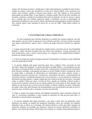 criança. Nós devemos encontrar a entrada para o lugar onde permanece escondida há tanto tempo a
solução do enigma. Temos que encontrá-la ou nosso novo esforço falhará, como aconteceu com
muitos outros esforços valentes e honestos para atingir o mal. Não importa se nossa primeira
aproximação da entrada falhar. O que importa é a direção tomada: Pare de dar bons conselhos até
encontrar e dominar a entrada do esconderijo deste terrível obstáculo. Eu não me atrevia a esperar
que o caminho para esta entrada, aparecesse rápido e facilmente, em que os participantes da
experiência entendessem o que eu dizia. Esperei pacientemente pela aparição do primeiro obstáculo.
Seis semanas depois como esperado lá estava ele, no seio do OIRC. Nada melhor poderia ter
acontecido.
5. ENCONTRO COM A PRAGA EMOCIONAL
Eu estava preparado para enfrentar obstáculos no caminho das crianças saudáveis, mas não
sabia quando e em que forma ele apareceria neste ambiente específico. Eu havia entrado no projeto
com alguns conhecimentos seguros sobre a natureza da praga emocional, baseado nos seguintes
fatos.
1. A praga emocional não é uma expressão da vontade doentia consciente nem de uma brutalidade
dirigida; o caráter estrutural da praga torna seus efeitos mais perigosos. A praga emocional é um
traço característico, como o anseio, a perseverança, ou a fraqueza. É um comportamento biopático
presente nas relações humanas.
2. A fonte de energia das reações da praga emocional é basicamente a frustração sexual combinada
com uma aguda agressividade.
3. As pessoas afligidas pela praga emocional agem com a subjetiva firme convicção de estar
servindo a algum bom propósito. A queima das bruxas na Idade Média; o envenenamento por gás
dos judeus, na Europa de Hitler em pleno século XX; o enforcamento e fuzilamento dos adversários
pelos fascistas vermelhos; a perseguição aos negros no sul dos Estados Unidos; a matança de viúvas
na antiga Índia, a internação de adolescentes em reformatórios por terem relações sexuais; a
condenação de pessoas inocentes por “extrazelosos” procuradores de bairro; o encarceramento de
um homem honesto, considerado perigoso para certos interesses; a severa punição de crianças por
desfrutarem de jogos genitais; o ataque a algum país sob o pretexto de que ele iria atacar; a acusação
contra os estados Unidos por atacar a Coréia do Norte, quando em realidade a Rússia invadiu a
Coréia do Sul; manchar a honra de um rico doador quando ele resolve parar de fazer doações; tirar
dinheiro de um homem que se divorcia de uma mulher; as fofocas maldosas em geral; a difamação
do caráter, todas estas ações humanas são desempenhadas com uma profunda convicção de servir a
uma boa causa. O disfarce não é consciente, mas bem racionalizado.
4. Todas as reações das pragas humanas são dirigidas basicamente contra expressões naturais da
vida. É o movimento espontâneo, a suave entrega às expressões da vida que provocam ódio e a
destruição no animal humano encouraçado.
5. As pessoas atingidas pela praga emocional e que agem a partir dela são geralmente muito
talentosas; seu talento, no entanto não amadurece lentamente como, por exemplo, nos trabalhos
dedicados à arte, à ciência ou à tecnologia. São talentos abortivos, ávidos para obter vantagens de
numerosas situações na sociedade, que oferecem o máximo de sucesso superficial, econômico ou
político, com mínimo de esforço. Desta forma, são o homem ou a mulher emocionalmente pobres e
 