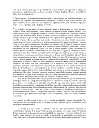 com fortes impulsos para agir os que abastecem o vasto exército de seguidores e líderes dos
movimentos e grupos irracionais na nossa sociedade. A malícia de gênios abortivos como Hitler e
Stalin surge desses caráteres.
6. É precisamente a pessoa bioenergeticamente forte, e não debilitada que na maioria das vezes, irá
degenerar nos caminhos do comportamento empesteado. A condição básica deste desvio é uma
aguda percepção de vida, com um forte bloqueio das expressões vitais, esta combinação específica
subjace a toda e qualquer reação da praga emocional.
7. A situação exercida sobre estruturas humanas fracas e desamparadas por estas estruturas
biopáticas fortes, porém frustradas é muito maior do que aquelas exercida pela vida saudável e pelo
comportamento natural. Isto parece paradoxal. Porque o ruim, o superficial, a expressão distorcida
exercem uma influência maior do que o natural, o suave e o saudável, se este último é o ideal
universal? Todos os que viveram e trabalharam com o pensamento orgonômico observaram este
absurdo. Crianças irão se identificar mais rápido e totalmente com coisas doentes e grosseiras -
caretas, palavrões, tiros, cuspir, etc... do que com comportamentos calmos, profundos e simples.
Frente à opção entre o pensamento profundo e um ruidoso jogo de futebol, o homem comum
escolheria sem dúvida a segunda opção. A inclinação para a superficialidade, a facilidade e o rápido
metabolismo da vida empestada é geral. Ela atrai o animal humano. Agora, obviamente não
acontece porque o homem se sinta melhor ou viva mais feliz e seguro ao identificar-se com o
superficial é fácil. Sua profunda aspiração secreta se dirige em direção oposta: para o natural, o
suave, o bem, a compreensão, em resumo, para o que se designa como “semelhante a Deus”. Ainda
assim, a praga parece prevalecer e isto acontece há milhares de anos. Neste paradoxo, se oculta o
enigma. Somente devido a um descobrimento carátero-analítico altamente especializado, ele pôde
ser resolvido: o natural, o “divino”, o “bom”, permanece inacessível, porque o caráter humano não é
estruturado de acordo com suas necessidades. Ele é estruturado de acordo com a maneira
superficial, impulsiva e sem objetivos do irracional. Os processos da vida natural provocam um
desejo tão profundo que se torna insuportável por não ser satisfeito. O caminho da praga fornece
uma saída para este dilema. Ele fornece um ideal pelo qual orientar-se sem necessidade de mudança
na forma de vida. Assim é possível manter-se impassível na confusão enquanto a alma é aquecida
pelo resplendor de altos ideais, manter-se como um verme, rastejando miseravelmente pela terra,
mas contar com uma honra de nação ou ser um “defensor” de alguma coisa.
Um dos irracionalismos mais trágicos e mais peculiares consiste em que um homem esteja
pronto para arriscar sua vida por um ideal de estado ou uma cruzada qualquer, ao mesmo tempo em
que se aferra e se acovarda. Ao ser chamado para defender uma convicção simples sobre a vida,
o trabalho, o amor, a infância ou a verdade. Isto é óbvio para todos. A extensão desta irracionalidade
na estrutura humana pode ser medida pelo aplauso e a admiração de que é objeto o indivíduo que
defende a verdade, o amor, a vida ou a criança. Que o evidente e o óbvio sejam tão raros e o
irracional tão difundido deve-se à incapacidade de viver a verdade, o amor e a vida. No entanto esta
é a única razão, pois desta debilidade surge o ódio, o ódio humano contra tudo o que é inerente à
vida natural.
8. A questão do ódio contra o que é vivo é ampla, complicada e pouco mencionada. Nos
contentaremos com um esboço e seu perfil. Que eu saiba, nenhuma ciência, filosofia ou teoria
pedagógica tratou esta questão.
A evasão e o ódio contra o princípio vital são duas características marcantes do
comportamento humano. E o termo “vital” deve ser considerado em sentido amplo. O vital não
designa unicamente as funções centrais, a genitalidade e a alegria de viver como também diversas
funções, vitais positivas, tais como a verdade, a objetividade, a naturalidade sem disfarces, a
criatividade básica, o desvio do caminho bem traçado do pequeno homenzinho encouraçado. O ódio
 