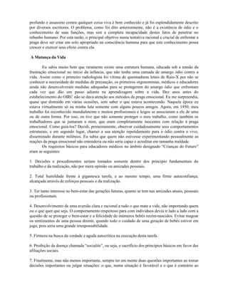 profundo e assassino contra qualquer coisa viva é bem conhecido e já foi esplendidamente descrito
por diversos escritores. O problema, como foi dito anteriormente, não é a existência de ódio e o
conhecimento de suas funções, mas sim a completa incapacidade destes fatos de penetrar no
rebanho humano. Por esta razão, o principal objetivo numa tentativa racional e crucial de enfrentar a
praga deve ser criar um solo apropriado na consciência humana para que este conhecimento possa
crescer e exercer seus efeito contra ela.
A Matança da Vida
Eu sabia muito bem que raramente existe uma estrutura humana, educada sob a tensão da
frustração emocional no início da infância, que não tenha uma camada de amargo ódio contra a
vida. Assim como o primeiro radiologista foi vítima de queimaduras letais de Raio-X por não se
conhecer a necessidade de medidas de precaução, os primeiros orgonomistas, médicos e educadores
ainda não desenvolveram medidas adequadas para se protegerem do amargo ódio que enfrentam
cada vez que dão um passo adiante na aprendizagem sobre a vida. Dez anos antes do
estabelecimento do OIRC não se dava atenção aos métodos da praga emocional. Eu me surpreendia,
quase que distraído em várias ocasiões, sem saber o que estava acontecendo. Naquela época eu
estava virtualmente só na minha luta somente com alguns poucos amigos. Agora, em 1950, meu
trabalho foi reconhecido mundialmente e muitos profissionais e leigos se associaram a ele de uma
ou de outra forma. Por isso, eu tive que não somente proteger o meu trabalho, como também os
trabalhadores que se juntaram a mim, que eram completamente inocentes com relação à praga
emocional. Como guiá-los? Decidi, primeiramente, observar cuidadosamente seus comportamentos
estruturais, e em segundo lugar, chamei a sua atenção repetidamente para o ódio contra o vivo,
disseminado durante milênios. Eu sabia que quem não estivesse experimentando pessoalmente as
reações da praga emocional não entenderia ou não seria capaz e acreditar em tamanha maldade.
Os requisitos básicos para educadores médicos no âmbito designado “Crianças do Futuro”
eram as seguintes:
1. Decisões e procedimentos seriam tomados somente dentro dos princípio fundamentais do
trabalho e da realização, não por mera opinião ou amizades pessoais.
2. Total humildade frente à gigantesca tarefa, e ao mesmo tempo, uma firme autoconfiança,
alcançada através de esforços pessoais e da realização.
3. Ter tanto interesse no bem-estar das gerações futuras, quanto se tem nas amizades atuais, pessoais
ou profissionais.
4. Desenvolvimento de uma aversão clara e racional a tudo o que mate a vida, não importando quem
ou o que quer que seja. O comportamento respeitoso para com indivíduos devia ir lado a lado com a
questão de se proteger o bem-estar e a felicidade de inúmeros bebês recém-nascidos. Evitar magoar
os sentimentos de uma pessoa doente, quando todo o cuidado de uma geração de bebês estiver em
jogo, pois seria uma grande irresponsabilidade.
5. Firmeza na busca da verdade e aguda autocrítica na execução desta tarefa.
6. Proibição da doença chamada “socialite”, ou seja, o sacrifício dos princípios básicos em favor das
afiliações sociais.
7. Finalmente, mas não menos importante, sempre ter em mente duas questões importantes ao tomar
decisões importantes ou julgar situações: o que, numa situação é favorável e o que é contrário ao
 