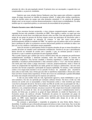 princípio da vida e da auto-regulação natural. O primeiro deve ser encorajado; o segundo deve ser
compreendido e, se possível, combatido.
Esperava que essas atitudes básicas fundassem uma base segura para enfrentar o esperado
ataque da praga emocional no trabalho da pesquisa infantil. A julgar pelas minhas experiências,
seria um suicídio entrar em campo sem estas proteções estruturais. E, ao contrário de qualquer
ditador cruel, eu me recusei a arriscar desnecessariamente a vida de meus co-trabalhadores. Eu sabia
também que só a experiência prática, os convenceria da necessidade de tais proteções.
Primeiro Encontro com o ódio Estrutural
Cinco encontros haviam acontecido, e cinco crianças comparativamente saudáveis e auto-
reguladas haviam sido estudadas e discutidas no OIRC. Para ampliar a análise, eu sugeri que uma
mãe de fora do círculo fosse convidada para discutir sobre sua filha. Esta mãe participava há muito
tempo de um grupo de pessoas de diversas origens sociais que participava de discussões sobre o
princípio da auto-regulação na educação de crianças. A mãe não estava pessoal nem
profissionalmente afiliada ao trabalho do OIRC. Se esperava que ela pudesse abrir novos caminhos
para o problema de saber se os primeiros socorros educacionais podiam ser confiados às mães e aos
pais em vez de a médicos e educadores menos preparados.
Antes do encontro os participantes foram novamente alertados de que os temas discutidos na
reunião deveriam ser tratados como estritamente confidenciais. Insistiu-se em que o procedimento
básico deveria ser orientado de acordo com a questão: o que, na estrutura pessoal e social é
favorável e o que é contrário ao princípio de auto-regulação infantil.
Não se pode esquecer que a platéia que ouvia a história desta mãe era composta por profissionais
cuidadosamente escolhidos e altamente treinados; todos eles tinham estado ou estavam em
tratamento terapêutico. Eles haviam estudado a literatura orgonômica e tinham ouvido sobre e
aprendido a reconhecer profissionalmente o ódio estrutural contra o “vivo”; eles haviam aderido a
esta tarefa para lutar contra a praga emocional e estavam, proporcionalmente, muito à frente de
outros na compreensão da importância de saúde genital em crianças e adolescentes. Até este sexto
encontro eles haviam cooperado e participado de maneira esplêndida. No entanto, o ódio estrutural
contra o vivo surgiu neste encontro e só eu o percebi. Eu havia me preparado para encontrá-lo
mais cedo ou mais tarde, mas a forma que este ódio se manifestou surpreendeu e chocou até a mim.
Farei um breve resumo desta experiência. O leitor deve levar em consideração a grande dificuldade
de contar uma situação emocional que foi expressa sem palavras.
A mãe era uma mulher cheia de vida, ligeiramente agressiva, muito trabalhadora e que se
auto-sustentava. Ela não era oprimida por restrições culturais formais. Ela havia vivido sua vida
amorosa de acordo com as necessidades e lutou bravamente contra a visão moralista que tantas
vezes havia ameaçado devorá-la. Ela havia criado sua filha de acordo com sua percepção da vida, e
não de acordo com a opinião pública. Naturalmente, ela sempre havia sido forçada a uma posição
defensiva e era, compreensivelmente, um pouco suscetível. Ela sempre havia buscado compreensão
e aprovação do seu modo de vida e de sua percepção natural do que é verdadeiramente moral e
decente, de forma que, ao juntar-se ao grupo de leigos dedicados ao estudo de Orgonomia e da
Economia sexual, ela sentiu-se aliviada. Finalmente ela pensou ter encontrado um grupo de
profissionais altamente qualificados que a entenderia e aprovaria; por isso ela estava interessada em
ajudar ao OIRC nesta importante questão, como também pelo desejo de já não ser tão
desesperadamente solitária na vida.
Ela começou a apresentação e respondeu às perguntas de uma forma aberta, franca e
desinibida. À medida em que a discussão prosseguia ela tornou-se mais e mais tensa. Sua voz já não
fluía tão livremente quanto antes; ela falava como se estivesse indo contra um obstáculo. Sua face
estava ruborizada.
 