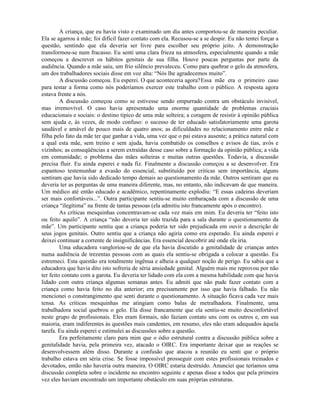 A criança, que eu havia visto e examinado um dia antes comportou-se de maneira peculiar.
Ela se agarrou à mãe; foi difícil fazer contato com ela. Recusou-se a se despir. Eu não tentei forçar a
questão, sentindo que ela deveria ser livre para escolher seu próprio jeito. A demonstração
transformou-se num fracasso. Eu senti uma clara frieza na atmosfera, especialmente quando a mãe
começou a descrever os hábitos genitais de sua filha. Houve poucas perguntas por parte da
audiência. Quando a mãe saiu, um frio silêncio prevaleceu. Como para quebrar o gelo da atmosfera,
um dos trabalhadores sociais disse em voz alta: “Nós lhe agradecemos muito”.
A discussão começou. Eu esperei. O que aconteceria agora?Essa mãe era o primeiro caso
para testar a forma como nós poderíamos exercer este trabalho com o público. A resposta agora
estava frente a nós.
A discussão começou como se estivesse sendo empurrado contra um obstáculo invisível,
mas irremovível. O caso havia apresentado uma enorme quantidade de problemas cruciais
educacionais e sociais: o destino típico de uma mãe solteira; a coragem de resistir à opinião pública
sem ajuda e, às vezes, de modo confuso: o sucesso de ter educado satisfatoriamente uma garota
saudável e amável de pouco mais de quatro anos; as dificuldades no relacionamento entre mãe e
filha pelo fato da mãe ter que ganhar a vida, uma vez que o pai estava ausente; a prática natural com
a qual esta mãe, sem treino e sem ajuda, havia combatido os conselhos e avisos de tias, avós e
vizinhos; as conseqüências a serem extraídas desse caso sobre a formação da opinião pública; a vida
em comunidade; o problema das mães solteiras e muitas outras questões. Todavia, a discussão
precisa fluir. Eu ainda esperei e nada fiz. Finalmente a discussão começou a se desenvolver. Era
espantoso testemunhar a evasão do essencial, substituído por criticas sem importância, alguns
sentiram que havia sido dedicado tempo demais ao questionamento da mãe. Outros sentiram que eu
deveria ter as perguntas de uma maneira diferente, mas, no entanto, não indicavam de que maneira.
Um médico até então educado e acadêmico, repentinamente explodiu: “E essas cadeiras deveriam
ser mais confortáveis...”. Outra participante sentiu-se muito embaraçada com a discussão de uma
criança “ilegítima” na frente de tantas pessoas (ela admitiu isto francamente após o encontro).
As críticas mesquinhas concentravam-se cada vez mais em mim. Eu deveria ter “feito isto
ou feito aquilo”. A criança “não deveria ter sido trazida para a sala durante o questionamento da
mãe”. Um participante sentiu que a criança poderia ter sido prejudicada em ouvir a descrição de
seus jogos genitais. Outro sentiu que a criança não agiria como era esperado. Eu ainda esperei e
deixei continuar a corrente de insignificâncias. Era essencial descobrir até onde ela iria.
Uma educadora vangloriou-se de que ela havia discutido a genitalidade de crianças antes
numa audiência de trezentas pessoas com as quais ela sentiu-se obrigada a colocar a questão. Eu
estremeci. Esta questão era totalmente ingênua e alheia a qualquer noção de perigo. Eu sabia que a
educadora que havia dito isto sofreria de séria ansiedade genital. Alguém mais me reprovou por não
ter feito contato com a garota. Eu deveria ter lidado com ela com a mesma habilidade com que havia
lidado com outra criança algumas semanas antes. Eu admiti que não pude fazer contato com a
criança como havia feito no dia anterior; era precisamente por isso que havia falhado. Eu não
mencionei o constrangimento que senti durante o questionamento. A situação ficava cada vez mais
tensa. As críticas mesquinhas me atingiam como balas de metralhadora. Finalmente, uma
trabalhadora social quebrou o gelo. Ela disse francamente que ela sentiu-se muito desconfortável
neste grupo de profissionais. Eles eram formais, não faziam contato uns com os outros e, em sua
maioria, eram indiferentes às questões mais candentes, em resumo, eles não eram adequados àquela
tarefa. Eu ainda esperei e estimulei as discussões sobre a questão.
Era perfeitamente claro para mim que o ódio estrutural contra a discussão pública sobre a
genitalidade havia, pela primeira vez, atacado o OIRC. Era importante deixar que as reações se
desenvolvessem além disso. Durante a confusão que atacou a reunião eu senti que o próprio
trabalho estava em séria crise. Se fosse impossível prosseguir com estes profissionais treinados e
devotados, então não haveria outra maneira. O OIRC estaria destruído. Anunciei que teríamos uma
discussão completa sobre o incidente no encontro seguinte e apenas disse a todos que pela primeira
vez eles haviam encontrado um importante obstáculo em suas próprias estruturas.
 