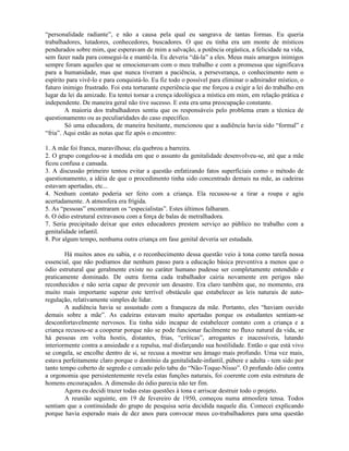 “personalidade radiante”, e não a causa pela qual eu sangrava de tantas formas. Eu queria
trabalhadores, lutadores, conhecedores, buscadores. O que eu tinha era um monte de místicos
pendurados sobre mim, que esperavam de mim a salvação, a potência orgástica, a felicidade na vida,
sem fazer nada para consegui-la e mantê-la. Eu deveria “dá-la” a eles. Meus mais amargos inimigos
sempre foram aqueles que se emocionavam com o meu trabalho e com a promessa que significava
para a humanidade, mas que nunca tiveram a paciência, a perseverança, o conhecimento nem o
espírito para vivê-lo e para conquistá-lo. Eu fiz todo o possível para eliminar o admirador místico, o
futuro inimigo frustrado. Foi esta torturante experiência que me forçou a exigir a lei do trabalho em
lugar da lei da amizade. Eu tentei tornar a crença ideológica a mística em mim, em relação prática e
independente. De maneira geral não tive sucesso. E esta era uma preocupação constante.
A maioria dos trabalhadores sentiu que os responsáveis pelo problema eram a técnica de
questionamento ou as peculiaridades do caso específico.
Só uma educadora, de maneira hesitante, mencionou que a audiência havia sido “formal” e
“fria”. Aqui estão as notas que fiz após o encontro:
1. A mãe foi franca, maravilhosa; ela quebrou a barreira.
2. O grupo congelou-se à medida em que o assunto da genitalidade desenvolveu-se, até que a mãe
ficou confusa e cansada.
3. A discussão primeiro tentou evitar a questão enfatizando fatos superficiais como o método de
questionamento, a idéia de que o procedimento tinha sido concentrado demais na mãe, as cadeiras
estavam apertadas, etc...
4. Nenhum contato poderia ser feito com a criança. Ela recusou-se a tirar a roupa e agiu
acertadamente. A atmosfera era frígida.
5. As “pessoas” encontraram os “especialistas”. Estes últimos falharam.
6. O ódio estrutural extravasou com a força de balas de metralhadora.
7. Seria precipitado deixar que estes educadores prestem serviço ao público no trabalho com a
genitalidade infantil.
8. Por algum tempo, nenhuma outra criança em fase genital deveria ser estudada.
Há muitos anos eu sabia, e o reconhecimento dessa questão veio à tona como tarefa nossa
essencial, que não podíamos dar nenhum passo para a educação básica preventiva a menos que o
ódio estrutural que geralmente existe no caráter humano pudesse ser completamente entendido e
praticamente dominado. De outra forma cada trabalhador cairia novamente em perigos não
reconhecidos e não seria capaz de prevenir um desastre. Era claro também que, no momento, era
muito mais importante superar este terrível obstáculo que estabelecer as leis naturais de auto-
regulação, relativamente simples de lidar.
A audiência havia se assustado com a franqueza da mãe. Portanto, eles “haviam ouvido
demais sobre a mãe”. As cadeiras estavam muito apertadas porque os estudantes sentiam-se
desconfortavelmente nervosos. Eu tinha sido incapaz de estabelecer contato com a criança e a
criança recusou-se a cooperar porque não se pode funcionar facilmente no fluxo natural da vida, se
há pessoas em volta hostis, distantes, frias, “críticas”, arrogantes e inacessíveis, lutando
interiormente contra a ansiedade e a repulsa, mal disfarçando sua hostilidade. Então o que está vivo
se congela, se encolhe dentro de si, se recusa a mostrar seu âmago mais profundo. Uma vez mais,
estava perfeitamente claro porque o domínio da genitalidade-infantil, púbere e adulta - tem sido por
tanto tempo coberto de segredo e cercado pelo tabu do “Não-Toque-Nisso”. O profundo ódio contra
a orgonomia que persistentemente revela estas funções naturais, foi coerente com esta estrutura de
homens encouraçados. A dimensão do ódio parecia não ter fim.
Agora eu decidi trazer todas estas questões à tona e arriscar destruir todo o projeto.
A reunião seguinte, em 19 de fevereiro de 1950, começou numa atmosfera tensa. Todos
sentiam que a continuidade do grupo de pesquisa seria decidida naquele dia. Comecei explicando
porque havia esperado mais de dez anos para convocar meus co-trabalhadores para uma questão
 