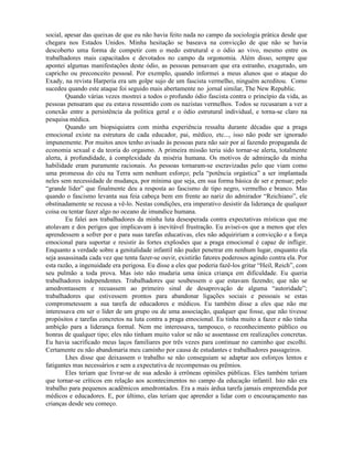 social, apesar das queixas de que eu não havia feito nada no campo da sociologia prática desde que
chegara nos Estados Unidos. Minha hesitação se baseava na convicção de que não se havia
descoberto uma forma de competir com o medo estrutural e o ódio ao vivo, mesmo entre os
trabalhadores mais capacitados e devotados no campo da orgonomia. Além disso, sempre que
apontei algumas manifestações deste ódio, as pessoas pensavam que era estranho, exagerado, um
capricho ou preconceito pessoal. Por exemplo, quando informei a meus alunos que o ataque do
Exady, na revista Harperia era um golpe sujo de um fascista vermelho, ninguém acreditou. Como
sucedeu quando este ataque foi seguido mais abertamente no jornal similar, The New Republic.
Quando várias vezes mostrei a todos o profundo ódio fascista contra o princípio da vida, as
pessoas pensaram que eu estava ressentido com os nazistas vermelhos. Todos se recusaram a ver a
conexão entre a persistência da política geral e o ódio estrutural individual, e torna-se claro na
pesquisa médica.
Quando um biopsiquiatra com minha experiência ressalta durante décadas que a praga
emocional existe na estrutura de cada educador, pai, médico, etc..., isso não pode ser ignorado
impunemente. Por muitos anos tenho avisado às pessoas para não sair por aí fazendo propaganda de
economia sexual e da teoria do orgasmo. A primeira missão teria sido tornar-se alerta, totalmente
alerta, à profundidade, à complexidade da miséria humana. Os motivos de admiração da minha
habilidade eram puramente racionais. As pessoas tornaram-se escravizadas pelo que viam como
uma promessa do céu na Terra sem nenhum esforço; pela “potência orgástica” a ser implantada
neles sem necessidade de mudança, por mínima que seja, em sua forma básica de ser e pensar; pelo
“grande líder” que finalmente deu a resposta ao fascismo de tipo negro, vermelho e branco. Mas
quando o fascismo levanta sua feia cabeça bem em frente ao nariz do admirador “Reichiano”, ele
obstinadamente se recusa a vê-lo. Nestas condições, era imperativo desistir da liderança de qualquer
coisa ou tentar fazer algo no oceano de imundice humana.
Eu falei aos trabalhadores da minha luta desesperada contra expectativas místicas que me
atolavam e dos perigos que implicavam à inevitável frustração. Eu avisei-os que a menos que eles
aprendessem a sofrer por e para suas tarefas educativas, eles não adquiririam a convicção e a força
emocional para suportar e resistir às fortes explosões que a praga emocional é capaz de infligir.
Enquanto a verdade sobre a genitalidade infantil não puder penetrar em nenhum lugar, enquanto ela
seja assassinada cada vez que tenta fazer-se ouvir, existirão fatores poderosos agindo contra ela. Por
esta razão, a ingenuidade era perigosa. Eu disse a eles que poderia fazê-los gritar “Heil, Reich”, com
seu pulmão a toda prova. Mas isto não mudaria uma única criança em dificuldade. Eu queria
trabalhadores independentes. Trabalhadores que soubessem o que estavam fazendo; que não se
amedrontassem e recuassem ao primeiro sinal de desaprovação de alguma “autoridade”;
trabalhadores que estivessem prontos para abandonar ligações sociais e pessoais se estas
comprometessem a sua tarefa de educadores e médicos. Eu também disse a eles que não me
interessava em ser o líder de um grupo ou de uma associação, qualquer que fosse, que não tivesse
propósitos e tarefas concretos na luta contra a praga emocional. Eu tinha muito a fazer e não tinha
ambição para a liderança formal. Nem me interessava, tampouco, o reconhecimento público ou
honras de qualquer tipo; eles não tinham muito valor se não se assentasse em realizações concretas.
Eu havia sacrificado meus laços familiares por três vezes para continuar no caminho que escolhi.
Certamente eu não abandonaria meu caminho por causa de estudantes e trabalhadores passageiros.
Lhes disse que deixassem o trabalho se não conseguiam se adaptar aos esforços lentos e
fatigantes mas necessários e sem a expectativa de recompensas ou prêmios.
Eles teriam que livrar-se de sua adesão à errôneas opiniões públicas. Eles também teriam
que tornar-se críticos em relação aos acontecimentos no campo da educação infantil. Isto não era
trabalho para pequenos acadêmicos amedrontados. Era a mais árdua tarefa jamais empreendida por
médicos e educadores. E, por último, elas teriam que aprender a lidar com o encouraçamento nas
crianças desde seu começo.
 