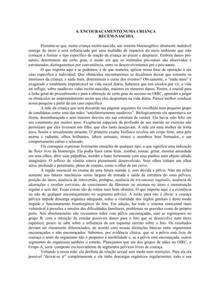 6. ENCOURAÇAMENTO NUMA CRIANÇA
RECÉM-NASCIDA
Presume-se que, numa criança recém-nascida, um sistema bioenergético altamente maleável
emerge do útero e será influenciado por uma multidão de impactos do meio ambiente que irão
começar a formar o tipo específico de reação da criança ao prazer e desprazer. Embora danos pré-
natais, determinem até certo grau, o modo em que os estímulos pós-natais são absorvidos e
estruturados, distinguiremos por conveniência, entre os desenvolvimentos pré e pós-natais.
O que importa aqui é se podemos, e de que maneira, aplicar nossa base de operação a um
caso específico e individual. Que obstáculos encontraremos se decidimos deixar que somente os
interesses da criança, e nada mais, determinem o curso dos eventos? Obviamente, o “nada mais” é
exagerado e totalmente impraticável na vida social diária. Sabemos que nos séculos por vir, a vida
irá infligir, sobre saudáveis vidas recém-nascidas, maiores ou menores danos. Porém, é crucial para
a linha geral do procedimento e para a obtenção de certo grau de sucesso no OIRC, aprender a julgar
os obstáculos ao empreendimento assim que eles despontam na vida diária. Parece melhor conduzir
nossa pesquisa a partir de um caso específico.
A mãe da criança que será discutida nas páginas seguintes foi escolhida num pequeno grupo
de candidatas como uma das mães “satisfatoriamente saudáveis”. Biologicamente ela aparentava ser
direta, desembaraçada e sem maiores desvios em sua estrutura de caráter. Ela havia sido feliz em
seu casamento por muitos anos. Exigências especiais da profissão de seu marido no exército não
permitiam que eles tivessem um filho, que eles tanto desejavam. A mãe era uma mulher de trinta
anos, bonita e sexualmente atraente. O primeiro exame biofísico revelou um corpo forte, uma pele
morna e radiante, olhos brilhantes, lábios sensuais, tronco e membros bem formados, e um
comportamento calmo e relaxado.
Ela conseguia expressar livremente emoções de qualquer tipo, o que significa uma indicação
de fluxo livre da bioenergia. Ela podia fazer caras feias, zombar, rosnar, gritar, mostrar ansiedade
em seus olhos, abrir suas pálpebras, morder e bater fortemente com seus punhos num objeto odiado
imaginário. O reflexo de vômito estava plenamente desenvolvido. Seus olhos tinham um olhar
sério, profundo e penetrante, pleno de contato, como o olhar de um cervo.
A região essencial no exame de uma futura mamãe é, sem dúvida a pélvis. Não me refiro
somente aos fatores mecânicos como largura de entrada e saída da estrutura do osso pélvico,
posição do útero, ausência de retroversão, prolapso, ausência de tricomonas vaginalis, ausência de
ulcerações e erosões cervicais, de crescimento de fibromas ou miomas no útero e menstruação
regular e sem dor. Essas coisas são de rotina num bom obstetra. O que importa aqui é a existência
ou não de qualquer encouraçamento no segmento pélvico. A razão para isto é óbvia: a couraça
pélvica impede descarga orgástica adequada, reduz a vitalidade dos órgãos genitais e deste modo
impede o funcionamento bioenergético do feto. Em adição, faz todo o sistema emocional mais
vulnerável à pressões e tensões das dificuldades familiares, problemas na gravidez como do próprio
parto. Nós absolutamente não recusamos mães com pélvis encouraçadas, mas as registramos no
grupo B, com a intenção de estudar possíveis danos para o feto que se desenvolve num útero
espástico; pouco se sabe sobre a influência de um espasmo uterino sobre o feto. Os resultados
deviam ser claramente diferenciados, de acordo com nossas distinções básicas entre organismos
encouraçados e não encouraçados. Sabemos, por evidência clínica, que se a pélvis está livre de
couraça o resto do organismo não é propenso à imobilidade e, se a pélvis está encouraçada, outros
segmentos do organismo também o estarão. Planejamos que um dos grupos de mães no OIRC, o
Grupo A, seria composto exclusivamente de segmentos pélvicos livres de couraça.
Voltando à nossa mãe: ela desfruta da relação sexual sem medo nem restrições. Para ela era
possível “deixar-se ir” completamente e ela tinha descargas orgásticos regularmente; todo o seu
 
