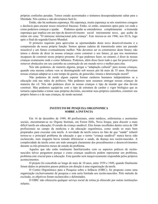 próprias confusões pesadas. Temos estado acorrentados e tentamos desesperadamente saltar para a
liberdade. Nós caímos e não deveríamos fazê-lo.
Então, não há nenhuma esperança. Há esperança, muita esperança se nós reunirmos coragem
e decência para encarar nosso miserável fracasso. Então, só então, estaremos aptos para ver onde e
como podemos começar e ajudar. Podemos ajudar se entendermos completamente a tremenda
esperança que implica em um tipo de desenvolvimento social inteiramente novo, que acaba de
entrar em cena: “O interesse internacional pela criança”. Este iniciou-se em 1946, nos EUA, logo
após o final da segunda Guerra Mundial.
O primeiro requisito para aproveitar as oportunidades deste novo desenvolvimento é a
compreensão da nossa própria função: Somos apenas cadeias de transmissão entre um passado
miserável e um futuro eventualmente melhor. Não devemos ser os construtores deste futuro; não
temos o direito de dizer às nossas crianças como construir o seu futuro, já que nos mostramos
incapazes de construir nosso próprio presente. O que podemos fazer, no entanto, é dizer às nossas
crianças exatamente onde e como falhamos. Podemos, além disso fazer tudo o que for possível para
remover obstáculos em seu caminho na construção de um mundo novo e melhor para elas.
Nós não podemos, de maneira alguma, pregar a “adaptação cultural” para nossas crianças,
quando esta mesma cultura vem se desintegrando sob nossos pés há mais de 35 anos. Deveriam
nossas crianças adaptar-se a este tempo de guerra, de genocídio, tirania e deterioração moral?
Não podemos de modo algum esperar formar caráteres humanos independentes se a
educação está nas mãos de políticos. Não podemos nem ousamos entregar nossas crianças de
maneira tão vil. Nós não podemos dizer às nossas crianças o tipo de mundo que elas devem
construir. Mas podemos equipá-las com o tipo de estrutura de caráter e vigor biológico que as
tornaria capacitadas a tomar suas próprias decisões, encontrar seus próprios caminhos, construir seu
próprio futuro e o de suas crianças, de modo racional.
INSTITUTO DE PESQUISA ORGONOMICA
SOBRE A INFÂNCIA
Em 16 de dezembro de 1949, 40 profissionais, entre médicos, enfermeiras e assistentes
sociais, encontraram-se no Orgone Institute, em Forest Hills, Nova Iorque, para discutir a mais
difícil tarefa em educação; O estudo da criança saudável. Eles foram escolhidos dentre cerca de 100
profissionais no campo da medicina e da educação orgonômica, como sendo os mais bem
preparados para executar esta tarefa. A novidade da tarefa estava no fato de que “saúde” infantil
tornou-se o principal problema da educação e que o termo “criança saudável” nunca havia sido
esclarecido, nem ninguém havia tentado diferenciar a saúde, da doença nos recém-nascidos. A
complexidade da tarefa como um todo emergirá claramente dos procedimentos e desenvolvimentos
durante os três primeiros meses de estudo do problema.
Aqueles que não estão totalmente familiarizados com os aspectos práticos de recém-
nascidos talvez perguntem porque e como crianças saudáveis podem representar um problema,
problema este crucial para a educação. Esta questão será inequivocamente respondida pelos próprios
acontecimentos.
O projeto foi concebido ao longo de mais de 10 anos, entre 1939 e 1949, quando finalmente
foram dados os primeiros passos práticos em direção à uma organização da tarefa.
O Centro Orgonômico para a Pesquisa sobre a Infância (OIRC), foi proposto como uma
organização exclusivamente de pesquisa e esta seria limitada aos recém-nascidos. Pelo método de
exclusão, os objetivos foram esclarecidos e delimitados.
O OIRC não ofereceria qualquer serviço social de rotina já oferecido por outras instituições
infantis.
 