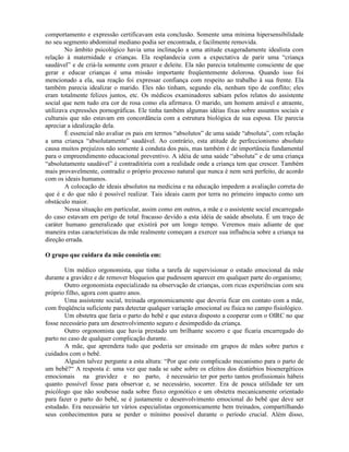 comportamento e expressão certificavam esta conclusão. Somente uma mínima hipersensibilidade
no seu segmento abdominal mediano podia ser encontrada, e facilmente removida.
No âmbito psicológico havia uma inclinação a uma atitude exageradamente idealista com
relação à maternidade e crianças. Ela resplandecia com a expectativa de parir uma “criança
saudável” e de criá-la somente com prazer e deleite. Ela não parecia totalmente consciente de que
gerar e educar crianças é uma missão importante freqüentemente dolorosa. Quando isso foi
mencionado a ela, sua reação foi expressar confiança com respeito ao trabalho à sua frente. Ela
também parecia idealizar o marido. Eles não tinham, segundo ela, nenhum tipo de conflito; eles
eram totalmente felizes juntos, etc. Os médicos examinadores sabiam pelos relatos do assistente
social que nem tudo era cor de rosa como ela afirmava. O marido, um homem amável e atraente,
utilizava expressões pornográficas. Ele tinha também algumas idéias fixas sobre assuntos sociais e
culturais que não estavam em concordância com a estrutura biológica de sua esposa. Ele parecia
apreciar a idealização dela.
É essencial não avaliar os pais em termos “absolutos” de uma saúde “absoluta”, com relação
a uma criança “absolutamente” saudável. Ao contrário, esta atitude de perfeccionismo absoluto
causa muitos prejuízos não somente à conduta dos pais, mas também é de importância fundamental
para o empreendimento educacional preventivo. A idéia de uma saúde “absoluta” e de uma criança
“absolutamente saudável” é contraditória com a realidade onde a criança tem que crescer. Também
mais provavelmente, contradiz o próprio processo natural que nunca é nem será perfeito, de acordo
com os ideais humanos.
A colocação de ideais absolutos na medicina e na educação impedem a avaliação correta do
que é e do que não é possível realizar. Tais ideais caem por terra no primeiro impacto como um
obstáculo maior.
Nessa situação em particular, assim como em outros, a mãe e o assistente social encarregado
do caso estavam em perigo de total fracasso devido a esta idéia de saúde absoluta. É um traço de
caráter humano generalizado que existirá por um longo tempo. Veremos mais adiante de que
maneira estas características da mãe realmente começam a exercer sua influência sobre a criança na
direção errada.
O grupo que cuidara da mãe consistia em:
Um médico orgonomista, que tinha a tarefa de supervisionar o estado emocional da mãe
durante a gravidez e de remover bloqueios que pudessem aparecer em qualquer parte do organismo;
Outro orgonomista especializado na observação de crianças, com ricas experiências com seu
próprio filho, agora com quatro anos.
Uma assistente social, treinada orgonomicamente que deveria ficar em contato com a mãe,
com freqüência suficiente para detectar qualquer variação emocional ou física no campo fisiológico.
Um obstetra que faria o parto do bebê e que estava disposto a cooperar com o OIRC no que
fosse necessário para um desenvolvimento seguro e desimpedido da criança.
Outro orgonomista que havia prestado um brilhante socorro e que ficaria encarregado do
parto no caso de qualquer complicação durante.
A mãe, que aprendera tudo que poderia ser ensinado em grupos de mães sobre partos e
cuidados com o bebê.
Alguém talvez pergunte a esta altura: “Por que este complicado mecanismo para o parto de
um bebê?“ A resposta é: uma vez que nada se sabe sobre os efeitos dos distúrbios bioenergéticos
emocionais na gravidez e no parto, é necessário ter por perto tantos profissionais hábeis
quanto possível fosse para observar e, se necessário, socorrer. Era de pouca utilidade ter um
psicólogo que não soubesse nada sobre fluxo orgonótico e um obstetra mecanicamente orientado
para fazer o parto do bebê, se é justamente o desenvolvimento emocional do bebê que deve ser
estudado. Era necessário ter vários especialistas orgonomicamente bem treinados, compartilhando
seus conhecimentos para se perder o mínimo possível durante o período crucial. Além disso,
 