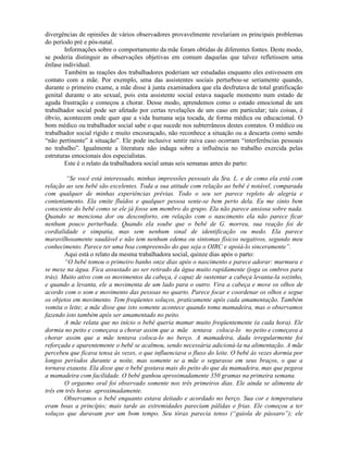 divergências de opiniões de vários observadores provavelmente revelariam os principais problemas
do período pré e pós-natal.
Informações sobre o comportamento da mãe foram obtidas de diferentes fontes. Deste modo,
se poderia distinguir as observações objetivas em comum daquelas que talvez refletissem uma
ênfase individual.
Também as reações dos trabalhadores poderiam ser estudadas enquanto eles estivessem em
contato com a mãe. Por exemplo, uma das assistentes sociais perturbou-se seriamente quando,
durante o primeiro exame, a mãe disse à junta examinadora que ela desfrutava de total gratificação
genital durante o ato sexual, pois esta assistente social estava naquele momento num estado de
aguda frustração e começou a chorar. Desse modo, aprendemos como o estado emocional de um
trabalhador social pode ser afetado por certas revelações de um caso em particular; tais coisas, é
óbvio, acontecem onde quer que a vida humana seja tocada, de forma médica ou educacional. O
bom médico ou trabalhador social sabe o que sucede nos subterrâneos destes contatos. O médico ou
trabalhador social rígido e muito encouraçado, não reconhece a situação ou a descarta como sendo
“não pertinente” à situação”. Ele pode inclusive sentir raiva caso ocorram “interferências pessoais
no trabalho”. Igualmente a literatura não indaga sobre a influência no trabalho exercida pelas
estruturas emocionais dos especialistas.
Este é o relato da trabalhadora social umas seis semanas antes do parto:
“Se você está interessado, minhas impressões pessoais da Sra. L. e de como ela está com
relação ao seu bebê são excelentes. Toda a sua atitude com relação ao bebê é notável, comparada
com qualquer de minhas experiências prévias. Todo o seu ser parece repleto de alegria e
contentamento. Ela emite fluídos e qualquer pessoa sente-se bem perto dela. Eu me sinto bem
consciente do bebê como se ele já fosse um membro do grupo. Ela não parece ansiosa sobre nada.
Quando se menciona dor ou desconforto, em relação com o nascimento ela não parece ficar
nenhum pouco perturbada. Quando ela soube que o bebê de G. morreu, sua reação foi de
cordialidade e simpatia, mas sem nenhum sinal de identificação ou medo. Ela parece
maravilhosamente saudável e não tem nenhum edema ou sintomas físicos negativos, segundo meu
conhecimento. Parece ter uma boa compreensão do que seja o OIRC e apoiá-lo sinceramente”.
Aqui está o relato da mesma trabalhadora social, quinze dias após o parto:
“O bebê tomou o primeiro banho onze dias após o nascimento e parece adorar: murmura e
se mexe na água. Fica assustado ao ser retirado da água muito rapidamente (joga os ombros para
trás). Muito ativo com os movimentos da cabeça, é capaz de sustentar a cabeça levanta-la sozinho,
e quando a levanta, ele a movimenta de um lado para o outro. Vira a cabeça e move os olhos de
acordo com o som e movimento das pessoas no quarto. Parece focar e coordenar os olhos e segue
os objetos em movimento. Tem freqüentes soluços, praticamente após cada amamentação. Também
vomita o leite; a mãe disse que isto somente acontece quando toma mamadeira, mas o observamos
fazendo isto também após ser amamentado no peito.
A mãe relata que no início o bebê queria mamar muito freqüentemente (a cada hora). Ele
dormia no peito e começava a chorar assim que a mãe tentava coloca-lo no peito e começava a
chorar assim que a mãe tentava coloca-lo no berço. A mamadeira, dada irregularmente foi
reforçada e aparentemente o bebê se acalmou, sendo necessária adicioná-la na alimentação. A mãe
percebeu que ficava tensa às vezes, o que influenciava o fluxo do leite. O bebê às vezes dormia por
longos períodos durante a noite, mas somente se a mãe o segurasse em seus braços, o que a
tornava exausta. Ela disse que o bebê gostava mais do peito do que da mamadeira, mas que pegava
a mamadeira com facilidade. O bebê ganhou aproximadamente 350 gramas na primeira semana.
O orgasmo oral foi observado somente nos três primeiros dias. Ele ainda se alimenta de
três em três horas aproximadamente.
Observamos o bebê enquanto estava deitado e acordado no berço. Sua cor e temperatura
eram boas a princípio; mais tarde as extremidades pareciam pálidas e frias. Ele começou a ter
soluços que duravam por um bom tempo. Seu tórax parecia tenso (“gaiola de pássaro”); ele
 