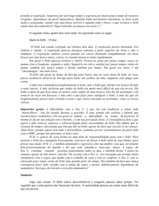 prendia a respiração. Inspirava por um longo tempo e expirava por muito pouco tempo de maneira
irregular. Aparentava em geral impaciência. Quando tinha movimentos intestinais, as fezes eram
moles e projetadas, saindo com uma força incrível e sujando todo o berço, o que tornava o bebê
ainda mais desconfortável (“fique bonzinho ou amasso seu nariz”).”
O segundo relato, quatro dias mais tarde, foi registrado como se segue:
Idade do bebê - 19 dias
“O bebê tem estado resfriado nos últimos dois dias. A respiração parece obstruída. Era
ruidosa e rápida. A respiração parecia alcançar somente a parte superior do tórax e não o
abdômen. A respiração ruidosa cessou quando ele estava dormindo tranqüilamente em meus
braços por uma hora e meia; o tórax, no entanto movia-se muito rapidamente.
Em geral o bebê parecia irritável e infeliz. Ficava no peito por pouco tempo, suava ao
mamar (isto é freqüente, segundo a mãe). Segurá-lo no colo o satisfaz por pouco tempo, então ele
mama, também por pouco tempo e dorme também por tempo. Em geral seu choro é um
“choramingar” um tanto fraco.
O bebê não gosta de deitar de barriga para baixo, mas às vezes deita de lado, às vezes
parece acalmá-lo deitá-lo de barriga para baixo nos joelhos da mãe, enquanto esta afaga suas
costas.
A mãe usa a mamadeira freqüentemente à noite, mas o bebê quer dormir nos braços da mãe
a noite inteira. A mãe declarou que cuidar do bebê era muito mais difícil do que ela previa. Ela
tinha a idéia de que fosse mais ou menos como cuidar de uma boneca. Isto lhe dá ansiedade e ela
sente-se às vezes um fracasso, e não sabe o que fazer para satisfazer o bebê. A mãe diz que ele
freqüentemente parece mais irritado à noite e que chora esticando as perninhas, como se tivesse
cólicas.
Impressões gerais: A dificuldade com a Sra. L. é que ela tem tendência a achar tudo
“maravilhoso”. Isto foi notado durante a gravidez. É uma atitude não realista e infantil que
encobre fatos verdadeiros. Ela em geral só admite a dificuldade no tempo do pretérito. O
mesmo se dá em sua relação com o marido, e com sua percepção deste. A conseqüência disto é que
agora a mãe sente-se surpresa e sobrecarregada pelas necessidades do bebê. Ela admite que se
ressente do tempo e da energia que tem que dar ao bebê, apesar de dizer que isso foi só no começo.
Além disso, porque agora nem tudo é maravilhoso, podemos prever ressentimentos da parte dela
com o OIRC, porque nós queremos os fatos reais.
O Sr. L. parece de certa forma ter uma falta de responsabilidade para com o bebê. Para
mostrar o bebê ele o manipula bruscamente, com risco de forçar o bebê além de seus limites, para
provar sua saúde. O Sr. L. é também dominador e agressivo com sua mulher, esta que, no entanto
fala prazeirosamente do marido e diz que está amando-o mais que nunca. A sogra da
Sra. L. continua estando presente praticamente todos os dias, e também dorme 3 noites na
semana, apesar de não morar com eles. De acordo com a Sra. L., ela conseguiu um arranjo muito
satisfatório com a sogra, que ajuda com o trabalho de casa e com as compras. A Sra. L. tem se
esforçado para tomar conta do bebê uma grande parte do tempo. Ela também declara que nunca
conseguiria fazer tudo sozinha sem a ajuda da sogra e parece definitivamente dependente da
mamadeira. Será que ela trocará o seio pela mamadeira?
Sumário:
Algo saiu errado. O bebê estava desconfortável e ninguém parecia saber porque. Foi
sugerido que a mãe parecia não funcionar tão bem. A maternidade parecia ser muito mais difícil do
que ela previra.
 