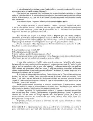 A mãe não estaria bem ajustada em sua função biológica como nós pensáramos? Ou haveria
alguma outra razão escondida para sua dificuldade?
Nós sabemos que geralmente estes problemas não surgem no trabalho pediátrico. A criança
recebe as vacinas rotineiras. Se a mãe se sente desconfortável, é aconselhada a fazer isso ou aquilo a
relaxar, fixar um horário, etc... Mas não se procura nas raízes do problema o distúrbio de um contato
entre mãe e filho.
Uma semana depois, chegou um relato do chefe dos trabalhadores sociais:
“Eu falei hoje com o DR. M., que viu a família L. ontem. Ele não está satisfeito com a Sra.
L. Ela a sentiu tensa e ansiosa e seus olhos pareciam opacos. O Dr. M. confirmou as impressões
dadas nos relatos anteriores. Quando o Dr. M. questionou a Sra. L. , ela admitiu suas dificuldades
no passado, mas disse que agora estava tudo bem.”
Foi decidido que os pais e a criança viriam a Orgonon para um exame completo.
Claramente, é muito mais importante aprender todos os detalhes de um caso como este, do que
pesquisar superficialmente centenas de bebês. Por um bom tempo a tarefa deve permanecer no nível
da pesquisa piloto. O desenvolvimento posterior provou que esta aproximação era correta.
Os pais trouxeram o bebê a Orgonon quando ele tinha cinco semanas e quatro dias de idade.
Estes foram os pontos básicos da entrevista:
P: Você (mãe) tem contato com o bebê?
R: Freqüentemente, mas às vezes não.
P: Como você sabe quando não tem contato com o bebê?
R: Eu não pareço estar apta a estar à vontade com o bebê. Parece que eu não o seguro direito e então
o bebê parece que não está confortável, tornando-se ansioso e infeliz.
A mãe tinha contato com o bebê a maior parte do tempo, mas ela também sabia quando
havia perdido o contato. Aqui se manifestou a primeira perigosa incompreensão de “saúde”. A mãe
parecia sentir-se culpada por não ser uma mãe “saudável” e não estar cumprindo sua tarefa no
OIRC, quando seu contato com o bebê era pobre. O bebê aparentemente respondia à ausência de
contato com desconforto. O que então estava errado aqui? A ausência de contato temporário ou o
sentimento de culpa por não ter contato?
É óbvio que se tratava da última hipótese. É natural que a mãe às vezes perca o contato com
a criança por um breve período. Saber quando há ausência de contato indica uma estrutura viva e
alerta. O que parece não ser pertinente é o sentimento de culpa. Por que uma mãe deve sentir-se
culpada se ela temporariamente perde o contato? E o que os sentimentos de culpa provocam em seu
organismo e, através dele, no bebê?
Estes questionamentos incomodam as mães do mundo inteiro. O sentimento de contato
orgonótico, função do campo de energia orgonótica de mãe e filho, é desconhecido pela maioria dos
especialistas, no entanto, o antigo médico do campo o conhecia bem.
O contato orgonótico é a experiência mais essencial, e também o elemento emocional na
inter-relação entre mãe e criança, principalmente no período pré-natal e durante as primeiras
semanas de vida. O futuro da criança depende dele. Este período parece ser a base do
desenvolvimento emocional do recém-nascido, mas ainda sabemos muito pouco sobre isso.
Prossigamos em sua exploração.
O próximo problema por resolver na entrevista, era saber o que a perturbação do contato
havia causado à criança.
Entrevistador: É de se esperar que a criança sinta-se desconfortável se o seu contato está ausente. O
que é importante aqui é que você saiba claramente quando não está em contato. Uma mãe
 