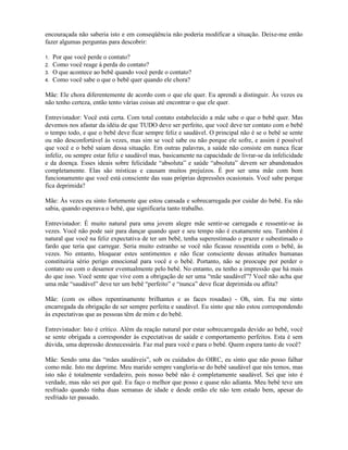 encouraçada não saberia isto e em conseqüência não poderia modificar a situação. Deixe-me então
fazer algumas perguntas para descobrir:
1. Por que você perde o contato?
2. Como você reage à perda do contato?
3. O que acontece ao bebê quando você perde o contato?
4. Como você sabe o que o bebê quer quando ele chora?
Mãe: Ele chora diferentemente de acordo com o que ele quer. Eu aprendi a distinguir. Às vezes eu
não tenho certeza, então tento várias coisas até encontrar o que ele quer.
Entrevistador: Você está certa. Com total contato estabelecido a mãe sabe o que o bebê quer. Mas
devemos nos afastar da idéia de que TUDO deve ser perfeito, que você deve ter contato com o bebê
o tempo todo, e que o bebê deve ficar sempre feliz e saudável. O principal não é se o bebê se sente
ou não desconfortável às vezes, mas sim se você sabe ou não porque ele sofre, e assim é possível
que você e o bebê saiam dessa situação. Em outras palavras, a saúde não consiste em nunca ficar
infeliz, ou sempre estar feliz e saudável mas, basicamente na capacidade de livrar-se da infelicidade
e da doença. Esses ideais sobre felicidade “absoluta” e saúde “absoluta” devem ser abandonados
completamente. Elas são místicas e causam muitos prejuízos. É por ser uma mãe com bom
funcionamento que você está consciente das suas próprias depressões ocasionais. Você sabe porque
fica deprimida?
Mãe: Às vezes eu sinto fortemente que estou cansada e sobrecarregada por cuidar do bebê. Eu não
sabia, quando esperava o bebê, que significaria tanto trabalho.
Entrevistador: É muito natural para uma jovem alegre mãe sentir-se carregada e ressentir-se às
vezes. Você não pode sair para dançar quando quer e seu tempo não é exatamente seu. Também é
natural que você na feliz expectativa de ter um bebê, tenha superestimado o prazer e subestimado o
fardo que teria que carregar. Seria muito estranho se você não ficasse ressentida com o bebê, às
vezes. No entanto, bloquear estes sentimentos e não ficar consciente dessas atitudes humanas
constituiria sério perigo emocional para você e o bebê. Portanto, não se preocupe por perder o
contato ou com o desamor eventualmente pelo bebê. No entanto, eu tenho a impressão que há mais
do que isso. Você sente que vive com a obrigação de ser uma “mãe saudável”? Você não acha que
uma mãe “saudável” deve ter um bebê “perfeito” e “nunca” deve ficar deprimida ou aflita?
Mãe: (com os olhos repentinamente brilhantes e as faces rosadas) - Oh, sim. Eu me sinto
encarregada da obrigação de ser sempre perfeita e saudável. Eu sinto que não estou correspondendo
às expectativas que as pessoas têm de mim e do bebê.
Entrevistador: Isto é crítico. Além da reação natural por estar sobrecarregada devido ao bebê, você
se sente obrigada a corresponder às expectativas de saúde e comportamento perfeitos. Esta é sem
dúvida, uma depressão desnecessária. Faz mal para você e para o bebê. Quem espera tanto de você?
Mãe: Sendo uma das “mães saudáveis”, sob os cuidados do OIRC, eu sinto que não posso falhar
como mãe. Isto me deprime. Meu marido sempre vangloria-se do bebê saudável que nós temos, mas
isto não é totalmente verdadeiro, pois nosso bebê não é completamente saudável. Sei que isto é
verdade, mas não sei por quê. Eu faço o melhor que posso e quase não adianta. Meu bebê teve um
resfriado quando tinha duas semanas de idade e desde então ele não tem estado bem, apesar do
resfriado ter passado.
 