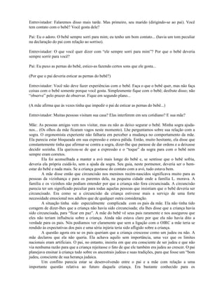 Entrevistador: Falaremos disso mais tarde. Mas primeiro, seu marido (dirigindo-se ao pai). Você
tem contato com o bebê? Você gosta dele?
Pai: Eu o adoro. O bebê sempre sorri para mim; eu tenho um bom contato... (havia um tom peculiar
na declaração do pai com relação ao sorriso).
Entrevistador: O que você quer dizer com “ele sempre sorri para mim”? Por que o bebê deveria
sempre sorrir para você?
Pai: Eu puxo as pernas do bebê, estico-as fazendo certos sons que ele gosta...
(Por que o pai deveria esticar as pernas do bebê?)
Entrevistador: Você não deve fazer experiências com o bebê. Faça o que o bebê quer, mas não faça
coisas com o bebê somente porque você gosta. Simplesmente fique com o bebê; desfrute disso; não
“observe” pelo prazer de observar. Fique em segundo plano...
(A mãe afirma que às vezes tinha que impedir o pai de esticar as pernas do bebê...)
Entrevistador: Muitas pessoas visitam sua casa? Elas interferem em seu cotidiano? E sua mãe?
Mãe: As pessoas amigas vem nos visitar, mas eu não as deixo segurar o bebê. Minha sogra ajuda-
nos... (Os olhos da mãe ficaram vagos neste momento). Lhe perguntamos sobre sua relação com a
sogra. O orgonomista experiente não falharia em perceber a mudança no comportamento da mãe.
Ela parecia estar bloqueada em sua expressão e estava pálida. Então, muito hesitante, ela disse que
constantemente tinha que afirmar-se contra a sogra, dizer-lhe que parasse de dar ordens e a deixasse
decidir sozinha. Ela queixou-se de que a expressão e o “toque” da sogra para com o bebê nem
sempre eram corretos.
Ela foi aconselhada a manter a avó mais longe do bebê e, se sentisse que o bebê sofria,
deveria ela própria cuidá-lo, sem a ajuda da sogra. Seu guia, neste pormenor, deveria ser o bem-
estar do bebê e nada mais. Se a criança gostasse do contato com a avó, tudo estava bem.
A mãe disse então que circuncisão nos meninos recém-nascidos significava muito para as
pessoas da vizinhança e para os parentes dela, na pequena cidade onde a família L. morava. A
família e os vizinhos não podiam entender por que a criança não fora circuncisada. A circuncisão
parecia ter um significado peculiar para todas aquelas pessoas que insistiam que o bebê deveria ser
circuncisado. Era como se a circuncisão da criança estivesse mais a serviço de uma forte
necessidade emocional nos adultos que de qualquer outra consideração.
A situação tinha sido especialmente complicada com os pais da mãe. Ela não tinha tido
coragem de dizer-lhes que a criança não havia sido circuncisada; ela lhes disse que a criança havia
sido circuncisada, para “ficar em paz”. A mãe do bebê vê seus pais raramente e nos assegurou que
eles não teriam influência sobre a criança. Ainda não estava claro por que ela não havia dito a
verdade para os pais. Nós podíamos ver claramente que sem a ligação com o OIRC a mãe teria se
rendido às expectativas dos pais e uma séria injúria teria sido afligido sobre a criança.
A questão agora era se os pais queriam que a criança crescesse como um judeu ou não. A
mãe declarou que ela não queria. Ela achava aquilo sem importância, uma vez que os limites
nacionais eram artificiais. O pai, no entanto, insistiu em que era consciente de ser judeu e que não
via nenhuma razão para que a criança rejeitasse o fato de que ele também era judeu ao crescer. O pai
planejava ensinar à criança tudo sobre os ancestrais judeus e suas tradições, para que fosse um “bom
judeu, consciente de sua herança judaica.
Um conflito parecia estar se desenvolvendo entre o pai e a mãe com relação a uma
importante questão relativa ao futuro daquela criança. Era bastante conhecido para os
 
