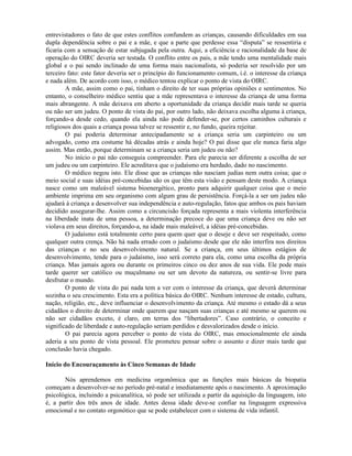 entrevistadores o fato de que estes conflitos confundem as crianças, causando dificuldades em sua
dupla dependência sobre o pai e a mãe, e que a parte que perdesse essa “disputa” se ressentiria e
ficaria com a sensação de estar subjugada pela outra. Aqui, a eficiência e racionalidade da base de
operação do OIRC deveria ser testada. O conflito entre os pais, a mãe tendo uma mentalidade mais
global e o pai sendo inclinado de uma forma mais nacionalista, só poderia ser resolvido por um
terceiro fato: este fator deveria ser o princípio do funcionamento comum, i.é. o interesse da criança
e nada além. De acordo com isso, o médico tentou explicar o ponto de vista do OIRC.
A mãe, assim como o pai, tinham o direito de ter suas próprias opiniões e sentimentos. No
entanto, o conselheiro médico sentiu que a mãe representava o interesse da criança de uma forma
mais abrangente. A mãe deixava em aberto a oportunidade da criança decidir mais tarde se queria
ou não ser um judeu. O ponto de vista do pai, por outro lado, não deixava escolha alguma à criança,
forçando-a desde cedo, quando ela ainda não pode defender-se, por certos caminhos culturais e
religiosos dos quais a criança possa talvez se ressentir e, no fundo, queira rejeitar.
O pai poderia determinar antecipadamente se a criança seria um carpinteiro ou um
advogado, como era costume há décadas atrás e ainda hoje? O pai disse que ele nunca faria algo
assim. Mas então, porque determinam se a criança seria um judeu ou não?
No início o pai não conseguia compreender. Para ele parecia ser diferente a escolha de ser
um judeu ou um carpinteiro. Ele acreditava que o judaísmo era herdado, dado no nascimento.
O médico negou isto. Ele disse que as crianças não nasciam judias nem outra coisa; que o
meio social e suas idéias pré-concebidas são os que têm esta visão e pensam deste modo. A criança
nasce como um maleável sistema bioenergético, pronto para adquirir qualquer coisa que o meio
ambiente imprima em seu organismo com algum grau de persistência. Forçá-la a ser um judeu não
ajudará à criança a desenvolver sua independência e auto-regulação, fatos que ambos os pais haviam
decidido assegurar-lhe. Assim como a circuncisão forçada representa a mais violenta interferência
na liberdade inata de uma pessoa, a determinação precoce do que uma criança deve ou não ser
violava em seus direitos, forçando-a, na idade mais maleável, a idéias pré-concebidas.
O judaísmo está totalmente certo para quem quer que o deseje e deve ser respeitado, como
qualquer outra crença. Não há nada errado com o judaísmo desde que ele não interfira nos direitos
das crianças e no seu desenvolvimento natural. Se a criança, em seus últimos estágios de
desenvolvimento, tende para o judaísmo, isso será correto para ela, como uma escolha da própria
criança. Mas jamais agora ou durante os primeiros cinco ou dez anos de sua vida. Ele pode mais
tarde querer ser católico ou muçulmano ou ser um devoto da natureza, ou sentir-se livre para
desfrutar o mundo.
O ponto de vista do pai nada tem a ver com o interesse da criança, que deverá determinar
sozinha o seu crescimento. Esta era a política básica do OIRC. Nenhum interesse de estado, cultura,
nação, religião, etc., deve influenciar o desenvolvimento da criança. Até mesmo o estado dá a seus
cidadãos o direito de determinar onde querem que nasçam suas crianças e até mesmo se querem ou
não ser cidadãos exceto, é claro, em terras dos “libertadores”. Caso contrário, o conceito e
significado de liberdade e auto-regulação seriam perdidos e desvalorizados desde o início.
O pai parecia agora perceber o ponto de vista do OIRC, mas emocionalmente ele ainda
aderia a seu ponto de vista pessoal. Ele prometeu pensar sobre o assunto e dizer mais tarde que
conclusão havia chegado.
Início do Encouraçamento às Cinco Semanas de Idade
Nós aprendemos em medicina orgonômica que as funções mais básicas da biopatia
começam a desenvolver-se no período pré-natal e imediatamente após o nascimento. A aproximação
psicológica, incluindo a psicanalítica, só pode ser utilizada a partir da aquisição da linguagem, isto
é, a partir dos três anos de idade. Antes dessa idade deve-se confiar na linguagem expressiva
emocional e no contato orgonótico que se pode estabelecer com o sistema de vida infantil.
 