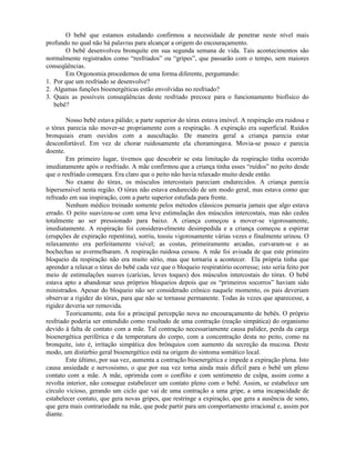 O bebê que estamos estudando confirmou a necessidade de penetrar neste nível mais
profundo no qual não há palavras para alcançar a origem do encouraçamento.
O bebê desenvolveu bronquite em sua segunda semana de vida. Tais acontecimentos são
normalmente registrados como “resfriados” ou “gripes”, que passarão com o tempo, sem maiores
conseqüências.
Em Orgonomia procedemos de uma forma diferente, perguntando:
1. Por que um resfriado se desenvolve?
2. Algumas funções bioenergéticas estão envolvidas no resfriado?
3. Quais as possíveis conseqüências deste resfriado precoce para o funcionamento biofísico do
bebê?
Nosso bebê estava pálido; a parte superior do tórax estava imóvel. A respiração era ruidosa e
o tórax parecia não mover-se propriamente com a respiração. A expiração era superficial. Ruídos
bronquiais eram ouvidos com a auscultação. De maneira geral a criança parecia estar
desconfortável. Em vez de chorar ruidosamente ela choramingava. Movia-se pouco e parecia
doente.
Em primeiro lugar, tivemos que descobrir se esta limitação da respiração tinha ocorrido
imediatamente após o resfriado. A mãe confirmou que a criança tinha esses “ruídos” no peito desde
que o resfriado começara. Era claro que o peito não havia relaxado muito desde então.
No exame do tórax, os músculos intercostais pareciam endurecidos. A criança parecia
hipersensível nesta região. O tórax não estava endurecido de um modo geral, mas estava como que
refreado em sua inspiração, com a parte superior estufada para frente.
Nenhum médico treinado somente pelos métodos clássicos pensaria jamais que algo estava
errado. O peito suavizou-se com uma leve estimulação dos músculos intercostais, mas não cedeu
totalmente ao ser pressionado para baixo. A criança começou a mover-se vigorosamente,
imediatamente. A respiração foi consideravelmente desimpedida e a criança começou a espirrar
(erupções de expiração repentina), sorriu, tossiu vigorosamente várias vezes e finalmente urinou. O
relaxamento era perfeitamente visível; as costas, primeiramente arcadas, curvaram-se e as
bochechas se avermelharam. A respiração ruidosa cessou. A mãe foi avisada de que este primeiro
bloqueio da respiração não era muito sério, mas que tornaria a acontecer. Ela própria tinha que
aprender a relaxar o tórax do bebê cada vez que o bloqueio respiratório ocorresse; isto seria feito por
meio de estimulações suaves (carícias, leves toques) dos músculos intercostais do tórax. O bebê
estava apto a abandonar seus próprios bloqueios depois que os “primeiros socorros” haviam sido
ministrados. Apesar do bloqueio não ser considerado crônico naquele momento, os pais deveriam
observar a rigidez do tórax, para que não se tornasse permanente. Todas às vezes que aparecesse, a
rigidez deveria ser removida.
Teoricamente, esta foi a principal percepção nova no encouraçamento de bebês. O próprio
resfriado poderia ser entendido como resultado de uma contração (reação simpática) do organismo
devido à falta de contato com a mãe. Tal contração necessariamente causa palidez, perda da carga
bioenergética periférica e da temperatura do corpo, com a concentração desta no peito, como na
bronquite, isto é, irritação simpática dos brônquios com aumento da secreção da mucosa. Deste
modo, um distúrbio geral bioenergético está na origem do sintoma somático local.
Este último, por sua vez, aumenta a contração bioenergética e impede a expiração plena. Isto
causa ansiedade e nervosismo, o que por sua vez torna ainda mais difícil para o bebê um pleno
contato com a mãe. A mãe, oprimida com o conflito e com sentimento de culpa, assim como a
revolta interior, não consegue estabelecer um contato pleno com o bebê. Assim, se estabelece um
círculo vicioso, gerando um ciclo que vai de uma contração a uma gripe, a uma incapacidade de
estabelecer contato, que gera novas gripes, que restringe a expiração, que gera a ausência de sono,
que gera mais contrariedade na mãe, que pode partir para um comportamento irracional e, assim por
diante.
 