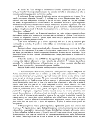 Na maioria das vezes, este tipo de círculo vicioso constitui o centro em torno do qual, mais
tarde, os vícios biopáticos se concentram como nas camadas em volta de uma concha. São estas as
camadas que temos que desfazer nas biopatias adultas.
O sintoma da doença somática do indivíduo aparece meramente como um pequeno elo na
grande engrenagem chamada “biopatia”. O resfriado tem origens bioenergéticas, isto é, num
distúrbio emocional do equilíbrio da energia, e não em inocentes “germes” ou vírus. O “resfriado”
nos bebês é a expressão imediata de uma irritação das membranas mucosas da região respiratória
devido ao desequilíbrio do metabolismo da energia, pela ausência de contato orgonótico. Mais tarde
as membranas das mucosas, cronicamente irritadas, podem funcionar independentemente de
qualquer irritação emocional. O distúrbio bioenergético torna-se estruturado somaticamente numa
“disposição a resfriados”.
Estas novas percepções são de extrema importância por vários motivos: em primeiro lugar,
obtemos uma valiosa arma para alcançar o que está por trás das doenças crônicas. O que em geral é
chamado de “disposição a doenças” aparece agora como restrições palpáveis no funcionamento
bioenergético, durante a primeira infância.
Além disso, aprendemos que o contato orgonótico entre mãe e filho é primordial para
compreender e enfrentar, do ponto de vista médico, os contratempos precoces até então não
reconhecidos.
Em terceiro lugar, estamos aprendendo a ler a linguagem da expressão emocional dos bebês,
uma perspectiva esperançosa. Deste modo, podemos esperar com certo grau de certeza que a neblina
que agora cerca as doenças infantis desaparecerá lentamente. Estamos apenas no começo. Serão
necessárias muitas décadas e muitos trabalhadores neste campo para dominar a enfermidade na
primeira infância.
O bebê foi trazido de volta ao OIRC no dia seguinte para uma apresentação perante trinta
pessoas, entre médicos, educadores sociais e analistas de laboratório. A respiração áspera havia
retornado. Foi bastante fácil remover o bloqueio desta vez e a criança conseguiu gritar bem alto,
apesar de anteriormente só ter conseguido choramingar baixinho.
Dez dias depois o chefe do serviço social apresentou o seguinte informe:
“A mãe relatou que o bebê estava ‘florescendo’ desde que havia chegado a Orgonon. Ele
dormiu calmamente durante todo o caminho de volta para casa; anteriormente só estava
conseguindo dormir por curtos períodos. Agora ele muitas vezes dormia a noite inteira, ou pelo
menos de seis a oito horas seguidas. Ele come com grande apetite e chora a plenos pulmões.
Quando acorda, sorri e freqüentemente balbucia palavras. A mãe agora está totalmente atenta à
interação orgonótica entre ela e o bebê. Ela sente-se bem e confiante, e não sofre a perda de
contato com o bebê. Este, por sua vez, reage com grande prazer ao contato corporal e seu choro
está muito mais forte do que antes. Ele está muito mais ‘exigente’. Se suas necessidades não são
atendidas prontamente quando chora, porém, ele arqueia as costas, tencionando seu corpo e
prendendo a respiração. A respiração continua ruidosa quando ele se move ativamente, mas
quando dorme, ela torna-se silenciosa. A mãe tem tentado, com sucesso, acariciar gentilmente o
peito do bebê de cima para baixo quando o tórax se fixa na posição inspiratória, ou então faz
cócegas suaves nos espaços intercostais, ao lado do peito. O bebê gosta disso: ele se solta, fica
todo ‘largado’. Mas isso não tem efeito imediato sobre a respiração ruidosa. A mãe acha que o
peito ainda está um pouco alto, e preso na inspiração. Às vezes a respiração me parece ser
desesperada.”
O bloqueio precoce parecia ganhar importância rapidamente, quanto mais crianças eram
observadas. Por alguma razão, a região diafragmática parecia responder primeiro e mais seriamente
a desconfortos bioenergéticos e emocionais. No caso deste bebê em particular, a bronquite precoce
havia complicado e ajudado a manter o bloqueio respiratório por um período de tempo incomum.
Aparentemente o bebê estava a caminho de um encouraçamento crônico na região diafragmática.
No entanto, nossa expectativa era de que a ameaça de um encouraçamento crônico do peito
 