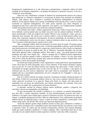 desaparecesse completamente se a mãe observasse constantemente a respiração ruidosa do bebê
resultado de um bloqueio respiratório, e ela própria lhe aplicasse os primeiros socorros. Com isso a
“tendência” seria eliminada.
Após este caso, redobramos a atenção às histórias de encouraçamento precoce em crianças
para determinar se o bloqueio respiratório é o mecanismo de defesa mais constante nos distúrbios
infantis. Tudo indicava que a tendência à ocorrência de bloqueios diafragmáticos na primeira
infância, tivesse alguma relação com a intensa excitabilidade emocional do plexus coeliacus central,
localizado no segmento diafragmático. Era então muito esperado que outros bloqueios se
propagassem para cima e para baixo pelo organismo. Este aspecto, a ser cuidadosamente estudado,
contém uma grande promessa para a prevenção das condições biopáticas.
Três semanas mais tarde, o médico orgonomista relatou que o bebê ia muito bem. Seu peso
havia dobrado e parecia grande para sua idade (seus pais eram de estatura mediana). O bebê era
agora rechonchudo e tinha um saudável tom rosado. Mexia-se com constância e vigor: esta era a
impressão mais marcante. De acordo com o informe médico, a face do bebê parecia refletir suas
ações. Suas expressões mudavam continuamente, da força à intensidade, da suavidade ao sorriso,
etc. Ele constantemente emitia sons de prazer e parecia totalmente atento ao que acontecia à sua
volta. Em geral o bebê agora parecia vigoroso ativo e feliz.
Mas a respiração ruidosa ainda era perceptível na maior parte do tempo. Ela pareceu parar
somente quando o bebê tornou-se menos ativo. A mãe havia aprendido a rebaixar o peito do bebê de
uma forma prazeirosa e divertida para ele, sempre que o peito tornava-se alto e fixado na inspiração.
O bebê parecia ter prazer na ajuda da mãe. Ele se “deleitava” mostrando felicidade, mas isto não
tinha efeito aparente sobre a respiração ruidosa. Nem sobre o peito esta ajuda parecia ter efeito
duradouro pois após certo tempo, este voltava a posição alta. O abdômen parecia ligeiramente
tenso. Ele se suavizava quando o bebê se alimentava. No entanto, o choro e os sons eram muito
mais livres e fortes do que há três semanas atrás, antes dos primeiros socorros. Naquela data, como
recordamos, o choro era um pobre choramingar.
Ele dorme por longos períodos e come regularmente a cada quatro horas, aproximadamente.
Come vários tipos de frutas peneiradas, sucos e toma vitaminas. O movimento intestinal é regular,
uma vez por dia. Às vezes seus lábios tremem num orgasmo oral, após comer. A mãe o coloca no
acumulador de energia orgonótica duas ou três vezes por dia, de 3 a 5 minutos, o que parece ser
suficiente para ele, pois torna-se impaciente. Seu corpo vibra no acumulador, sem transpirar. A
própria mãe usa o acumulador regularmente; ela tem a sensação de um “mergulho” e sente que a
respiração torna-se plena.
Este foi o último informe do médico assistente. O primeiro resultado substancial parece ter
sido obtido. O bebê teve uma grande melhora. Resta ser visto como e quando o primeiro dano que
sofreu aparecerá novamente ou se agravará. Daqui para frente, no entanto, este dano pode ser
enfrentado com um pouco de conhecimento, que futuras experiências irão aumentar. Uma coisa
parece certa: em saúde, não se pode pensar em termos absolutos.
A educação racional de crianças enfrenta muitos problemas, grandes e pequenos, que
reincidem e devem ser manipulados com habilidade.
Os pais encouraçados não sentirão o problema e, se o sentirem, se sentirão desamparados,
pois lhes falta o contato orgonótico imediato. Os pais satisfatoriamente sensíveis irão sentir o
problema e em alguns casos estarão aptos a prestar os primeiros socorros. Na maioria dos casos, no
entanto, o problema permanecerá devido à falta de conhecimentos. Este conhecimento da primeira
infância deverá ser adquirido pouco a pouco, a partir de muitas experiências e observações. Uma
longa e árdua tarefa, sem dúvida. Mas a única que representa alguma promessa.
Ainda não sabemos quanto tempo podemos ensinar às mães, pais, enfermeiras e médicos a
respeito destas atividades sutis e espontâneas numa inter-relação humana sem palavras e que resiste
à expressão verbal. Se espera que esta questão eventualmente encontre uma resposta adequada,
desde que sejam mantidos a paciência e o estudo cuidadoso. Mas a advertência para não se criar
com tudo isso um modelo ideal de contato orgonótico “perfeito” entre mãe e filho é essencial.
 