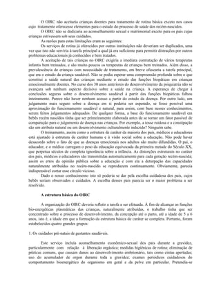 O OIRC não aceitaria crianças doentes para tratamento de rotina básica exceto nos casos
cujo tratamento oferecesse elementos para o estudo do processo de saúde dos recém-nascidos.
O OIRC não se dedicaria ao aconselhamento sexual e matrimonial exceto para os pais cujas
crianças estivessem sob seus cuidados.
As razões para estas limitações eram as seguintes:
Os serviços de rotina já oferecidos por outras instituições não deveriam ser duplicados, uma
vez que isto não serviria à tarefa principal a qual já era suficiente para permitir distrações por outros
problemas educacionais já conhecidos e bem tratados.
A aceitação de tais crianças no OIRC exigiria a imediata contratação de vários terapeutas
infantis bem treinados, e são muito poucos os terapeutas de crianças bem treinados. Além disso, a
prevalescência de crianças com necessidade de tratamento, em breve ofuscaria a tarefa principal,
que era o estudo da criança saudável. Não se podia esperar uma compreensão profunda sobre o que
constitui a saúde natural das crianças mediante o estudo das funções biopáticas em crianças
emocionalmente doentes. No curso dos 30 anos anteriores do desenvolvimento da psiquiatria não se
avançara sob nenhum aspecto decisivo sobre a saúde na criança. A esperança de chegar à
conclusões seguras sobre o desenvolvimento saudável à partir das funções biopáticas falhou
inteiramente. Parece não haver nenhum acesso a partir do estudo da doença. Por outro lado, um
julgamento mais seguro sobre a doença em si poderia ser esperado, se fosse possível uma
aproximação do funcionamento saudável e natural, para assim, com base nesses conhecimentos,
serem feitos julgamentos adequados. De qualquer forma, a base do funcionamento saudável em
bebês recém nascidos tinha que ser primeiramente elaborada antes de se tornar um fator passível de
comparação para o julgamento de doença nas crianças. Por exemplo, a tosse ruidosa e a constipação
são um atributo natural ou um desenvolvimento culturalmente induzido? Ninguém sabe.
O treinamento, assim como a estrutura de caráter da maioria dos pais, médicos e educadores
está ajustado à estrutura de caráter humana e à visão social sobre a educação. Não pode haver
desacordo sobre o fato de que as doenças emocionais nos adultos são muito difundidas. O pai, o
educador, e o médico carregam o peso da educação equivocada da primeira metade do Século XX,
que perpetua séculos de completa ignorância sobre a infância. As distorções estruturais no caráter
dos pais, médicos e educadores são transmitidas automaticamente para cada geração recém-nascida;
assim os erros da opinião pública sobre a educação e com ela a deturpação das capacidades
naturalmente atribuídas no recém-nascido se reproduzem continuamente. Obviamente, parecia
indispensável cortar esse círculo vicioso.
Dado o nosso conhecimento isto só poderia se dar pela escolha cuidadosa dos pais, cujos
bebês seriam observados e cuidados. A escolha desses pais parecia ser o maior problema a ser
resolvido.
A estrutura básica do OIRC
A organização do OIRC deveria refletir a tarefa a ser efetuada. À fim de alcançar as funções
bio-energéticas plasmáticas das crianças, naturalmente atribuídas, o trabalho tinha que ser
concentrado sobre o processo de desenvolvimento, da concepção até o parto, até a idade de 5 a 6
anos, isto é, a idade em que a formação da estrutura básica de caráter se completa. Portanto, foram
estabelecidos quatro grandes grupos:
1. Os cuidados pré-natais de gestantes saudáveis.
Este serviço incluía aconselhamento econômico-sexual dos pais durante a gravidez,
particularmente com relação à liberação orgástica; medidas higiênicas de rotina; eliminação de
práticas comuns, que causam danos ao desenvolvimento embrionário, tais como cintas apertadas;
uso do acumulador de orgon durante toda a gravidez; exames periódicos cuidadosos do
comportamento bioenergético do organismo em geral e da pelve em particular. Pretendia-se
 