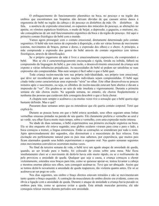 O enfraquecimento do funcionamento plasmático na boca, no pescoço e na região dos
ombros que encontramos nas biopatias não deixam dúvidas de que causam sérios danos à
orgonomia do bebê na região da cabeça e do pescoço os distúrbios da mãe. Os distúrbios da
fala, a ausência de expressão emocional, os espasmos dos músculos do pescoço, as alterações no
apetite, os vômitos espásticos histéricos, o medo de beijar, a depressão, a gagueira, o mutismo, etc,
são conseqüências de um mal funcionamento orgonótico da boca e da região do pescoço. Até aqui o
primeiro contato fisiológico do bebê com o mundo.
Vamos agora prosseguir com o contato emocional, diretamente determinado pelo contato
orgonótico. O bebê não tem meios de expressão à disposição, a não ser várias formas de movimento
(caretas, movimentos de braços, pernas e dorso, e expressão dos olhos) e o choro. A princípio, a
mãe compreende a expressão dos gestos do bebê através do contato orgonótico (em termos
fisiológicos, através de identificação).
Se o próprio organismo da mãe é livre e emocionalmente expressivo, ela compreenderá o
bebê. Mas se ela é caractereologicamente encouraçada e rígida, tímida ou inibida, falhará na
compreensão da linguagem do bebê e, por esta razão, o desenvolvimento emocional da criança será
exposto a várias influências prejudiciais. As necessidades do bebê só podem ser satisfeitas se suas
expressões são compreendidas. Mas nem sempre é fácil saber o que o bebê quer.
Toda criança recém-nascida tem sua própria individualidade, seu próprio tom emocional,
que deve ser reconhecido para que suas reações individuais sejam compreendidas. O bebê aqui
citado tinha como características uma expressão “séria” no olhar. Este olhar desenvolveu-se poucos
minutos após o nascimento, ou seja, os olhinhos do recém-nascido estavam bem abertos e davam a
impressão de “ver”. Ele grudou-se ao seio da mãe imediata e vigorosamente. Durante a primeira
semana ele não chorou muito. Na segunda semana, no entanto, ele chorou freqüentemente e
nenhuma das pessoas que cuidavam dele conseguiu descobrir o que o fazia chorar.
A chupeta nem sempre o acalmava e eu muitas vezes tive a sensação que o bebê queria algo
bastante definido. Mas o quê?
Passaram duas semanas antes que eu entendesse que ele queria contato corporal. Terei que
explicá-lo.
Durante as poucas horas em que o bebê estava acordado, seus olhos seguiam umas linhas
vermelhas sinuosas pintadas na parede de seu quarto. Ele claramente preferia o vermelho ao azul e
ao verde; seu olhar ficava muito mais tempo, sobre o vermelho, com uma expressão muito intensa.
Na idade de duas semanas, o bebê experimentou sua primeira excitação orgástica na boca.
Ela se deu enquanto ele estava sugando; seus globos oculares viraram para cima e para o lado, a
boca começou a tremer, a língua estremeceu. Então as contrações se estenderam por todo o rosto.
Após aproximadamente dez segundos, elas diminuíram e a musculatura da face relaxou. Esta
excitação era perfeitamente natural para os pais mas sabemos, por experiência, que muitos pais
ficam alarmados quando seus bebês experimentam o orgasmo oral. Nas quatro semanas seguintes
estes movimentos convulsivos ocorreram muitas vezes.
No final da terceira semana de vida, o bebê teve um agudo ataque de ansiedade de queda,
quando, ao ser levado para o banho, foi colocado de costas sobre uma mesa. Não ficou
imediatamente claro se o movimento de deitá-lo havia sido muito rápido, ou se o resfriamento da
pele provocou a ansiedade de queda. Qualquer que seja a causa, a criança começou a chorar
violentamente, estendeu seus braços para trás, como se quisesse apoiar-se, tentou levantar a cabeça
e mostrou enorme pânico nos olhos, sem conseguir acalmar-se. Teve que ser abraçado. Assim que
se tentou deitá-lo novamente a ansiedade de queda reapareceu, tão violenta quanto antes. Ele só se
acalmava ao ser pego no colo.
Nos dias seguintes, seu ombro e braço direitos estavam retraídos e não se movimentavam
tanto quanto o braço esquerdo. A contração da musculatura do ombro direito era evidente, como era
óbvia a ligação com a ansiedade de queda. Durante o ataque de ansiedade a criança havia puxado os
ombros para trás, como se quisesse evitar a queda. Esta atitude muscular persistiu; ele não
conseguiu relaxar mesmo durante períodos sem ansiedade.
 