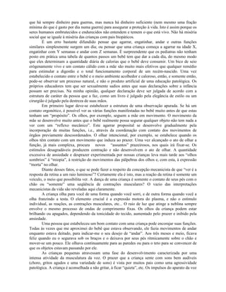 que há sempre dinheiro para guerras, mas nunca há dinheiro suficiente (nem mesmo uma fração
mínima do que é gasto por dia numa guerra) para assegurar a proteção à vida. Isto é assim porque os
seres humanos embrutecidos e endurecidos não entendem e temem o que está vivo. Não há miséria
social que se iguale à miséria das crianças com pais biopáticos.
É um erro bastante difundido pensar que agarrar, engatinhar, andar e outras funções
similares simplesmente surgem um dia; ou pensar que uma criança começa a agarrar na idade X,
engatinhar com Y semanas e andar com Z semanas. É surpreendente que os pediatras não tenham
posto em prática uma tabela de quantos passos um bebê tem que dar a cada dia, do mesmo modo
que eles determinam a quantidade diária de calorias que o bebê deve consumir. Um bico de seio
erógenamente vivo e um contato cálido com a mãe são muito mais efetivos que qualquer remédio
para estimular a digestão e o total funcionamento corporal de um recém-nascido. Uma vez
estabelecido o contato entre o bebê e o meio ambiente acolhedor e caloroso, então, e somente então,
pode-se observar um processo natural, e não o produto artificial de uma educação patológica. Os
próprios educadores tem que ser sexualmente sadios antes que suas declarações sobre a infância
possam ser precisas. Na minha opinião, qualquer declaração deve ser julgada de acordo com a
estrutura de caráter da pessoa que a faz, como um livro é julgado pela elegância de estilo ou um
cirurgião é julgado pela destreza de suas mãos.
Em primeiro lugar deve-se estabelecer a estrutura de uma observação apurada. Se há um
contato orgonótico, é possível ver as várias funções manifestadas no bebê muito antes de que estas
tenham um “propósito”. Os olhos, por exemplo, seguem a mãe em movimento. O movimento da
mãe se desenvolve muito antes que o bebê realmente possa segurar qualquer objeto não tem nada a
ver com um “reflexo mecânico”. Este agarrar proposital se desenvolve gradualmente pela
incorporação de muitas funções, i.e., através da coordenação com contato dos movimentos de
órgãos previamente descoordenados. O olhar intencional, por exemplo, se estabelece quando os
olhos têm contato com um movimento que induza ao prazer. Uma vez alcançado o ato de olhar a
função, já mais complexa, procura novos “assuntos” prazeirosos, nos quais irá fixar-se. Os
estímulos desagradáveis produzem contração e não desenvolvem o ato de olhar. A quantidade
excessiva de ansiedade e desprazer experimentada por nossas crianças leva mais tarde aos “olhos
sombrios” à “miopia”, à restrição do movimentos das pálpebras dos olhos e, com esta, à expressão
“morta” no olhar.
Diante desses fatos, o que se pode fazer a respeito da concepção mecanicista de que “ver é a
resposta da retina a um raio luminoso”? Certamente ela é isto, mas a reação da retina é somente um
veículo, o meio que possibilita ver. A dança de uma criança é somente o contato de seus pés com o
chão ou “somente” uma seqüência de contrações musculares? O vazio das interpretações
mecanicistas da vida são reveladas aqui claramente.
A criança olha para você de uma forma quando você sorri, e de outra forma quando você a
olha franzindo a testa. O elemento crucial é a expressão motora do plasma, e não o estímulo
individual, as reações, as contrações musculares, etc... O raio de luz que atinge a neblina sempre
envolve o mesmo processo de ondas de comprimento fixas. Os olhos da criança podem estar
brilhando ou apagados, dependendo da tonicidade do tecido, aumentado pelo prazer e inibido pela
ansiedade.
Uma pessoa que estabeleceu um bom contato com uma criança pode encorajar suas funções.
Todas às vezes que me aproximei do bebê que estava observando, ele fazia movimentos de andar
enquanto estava deitado, para indicar-me o seu desejo de “andar”. Aos três meses e meio, ficava
feliz quando eu o segurava sob os braços e o deixava por seus pés ritmicamente sobre o chão e
mover-se um pouco. Ele olhava continuamente para as paredes ou para o teto para se convencer de
que os objetos estavam passando por ele.
As crianças pequenas atravessam uma fase do desenvolvimento caracterizada por uma
intensa atividade da musculatura da voz. O prazer que a criança sente com sons bem audíveis
(choro, gritos agudos e uma variedade de sons) é vista por muitos pais como uma agressividade
patológica. A criança é aconselhada a não gritar, à ficar “quieta”, etc. Os impulsos do aparato da voz
 