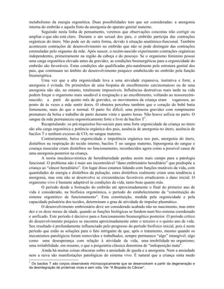 metabolismo da energia orgonótica. Duas possibilidades tem que ser consideradas: a anorgonia
interna do embrião e aquela fruto da anorgonia do aparato genital materno.
Seguindo nesta linha de pensamento, veremos que observações concretas irão corrigir ou
ampliar o que não está claro. Durante o ato sexual dos pais, o embrião participa das contrações
orgásticas do útero. Não pode ser de outra forma, devido à situação anatômico-funcional. Também
acontecem contrações de desenvolvimento no embrião que não se pode distinguir das contrações
estimuladas pelo orgasmo da mãe. Após nascer, o recém-nascido experimento contrações orgásticas
independentes, primeiramente na região da cabeça e do pescoço. Se o organismo feminino possui
uma carga orgonótica elevada antes da gravidez, as condições bioenergéticas para a orgonicidade do
embrião são favoráveis. Estas condições são qualificadas pós-natalmente pela estrutura genital dos
pais, que continuam no âmbito do desenvolvimento psíquico estabelecido no embrião pela função
bioenergética.
Uma vez que a alta orgonicidade leva a uma atividade expansiva, instintiva e forte, a
anorgonia é evitada. Os primórdios de uma biopatia de encolhimento carcinomatoso ou de uma
anorgonia não são, no entanto, totalmente impossíveis. Influências destrutivas mais tarde na vida
podem forçar o organismo mais saudável à resignação e ao encolhimento, voltando ao nossorecém-
nascido; a parti do quinto mês de gravidez, os movimentos da criança eram vagarosos, ao
ponto de às vezes a mãe sentir dores. O obstetra percebeu também que o coração do bebê batia
fortemente, mais do que o normal. O parto foi difícil; uma primeira gravidez com rompimento
prematuro da bolsa e trabalho de parto durante vinte e quatro horas. Não houve asfixia no parto. O
sangue da mãe permaneceu orgonoticamente forte e livre de bacilos T1
.
Recapitulando: os pré-requisitos bio-sociais para uma forte orgonicidade da criança no útero
são alta carga orgonótica e potência orgástica dos pais, ausência de anorgonia no útero, ausência de
bacilos T e nenhum excesso de CO2 no sangue materno.
Contrariamente, baixa orgonicidade e impotência orgástica nos pais, anorgonia do útero,
distúrbios na respiração do tecido interno, bacilos T no sangue materno, hipoorgonia do sangue e
couraça muscular criam distúrbios no funcionamento, reconhecidos agora como a possível causa de
uma anorgonia posterior na criança.
A teoria mecânico-mística de hereditariedade perdeu assim mais campo para a patologia
funcional. O problema não é mais um incontrolável “dano embrionário hereditário” que predispõe a
criança ao “câncer hereditário”. Em lugar disso estamos lidando com funções mutáveis da vida, com
quantidades de energia e distúrbios da pulsação; estes distúrbios realmente criam uma tendência à
anorgonia, mas esta não se desenvolve se circunstâncias favoráveis erradicarem o dano inicial. O
organismo vivo é bastante adaptável às condições da vida, tanto boas quanto más.
O período desde a formação do embrião até aproximadamente o final do primeiro ano de
vida é considerado, na biofísica orgonômica, o período do estabelecimento da “constituição do
sistema orgonótico de funcionamento”. Esta constituição, medida pela orgonicidade e pela
capacidade pulsatória dos tecidos, determinam o grau de atividade de impulso plasmático.
O desenvolvimento embrionário deve ser considerado acabado não no nascimento, mas entre
dez e os doze meses de idade, quando as funções biológicas se fundem num bio-sistema coordenado
e unificado. Este período é decisivo para o funcionamento bioenergético posterior. O período crítico
do desenvolvimento psíquico se encontra aproximadamente entre o terceiro e o quinto ano de vida.
Seu resultado é profundamente influenciado pelo progresso do período biofísico inicial, pois é neste
período que estão as soluções para o fato intrigante de que, após o tratamento, mesmo quando os
mecanismos patológicos foram removidos e trabalhados, sempre permanece “algo” intangível; algo
como uma desesperança com relação à atividade da vida, uma imobilidade no organismo;
uma irritabilidade. em resumo, o que a psiquiatria clássica denomina de “indisposição inata”.
Ainda há muitas coisas obscuras sobre a ansiedade de queda e a anorgonia. Nem a ansiedade
nem a raiva são manifestações patológicas do sistema vivo. É natural que a criança sinta medo
1
Os bacilos T são corpos observáveis microscopicamente que se desenvolvem a partir da degeneração e
da desintegração de proteínas vivas e sem vida. Ver “A Biopatia do Câncer”.
 