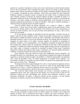 quando cai ou quando é atacada por um cão, assim como é natural que um recém-nascido expresse
raiva ao não ser gratificado. Mas a ansiedade de queda é mais que um medo ao perigo. Ela pode
aparecer muito antes da consciência do perigo; ela está ligada a contrações rápidas do aparato vital
e, na verdade, é produzida por estas contrações. Assim como uma queda real causa contrações
biológicas, também as contrações causam a sensação de estar caindo. Assim, é compreensível que
uma contração ocorrida no progresso de expansão orgástica precipite a ansiedade de queda. E é
igualmente compreensível que a ansiedade de queda apareça quando se penetra o encouraçamento
muscular e que sejam sentidas as primeiras correntes plasmáticas. Uma contração no curso da
expansão plasmática gera distúrbios no sentido de equilíbrio. Mas algo se mantém inexplicado, e
tentarei levantar esta questão mesmo sem poder explicá-la.
Uma das funções básicas do sistema orgonótico vivo é opor-se e superar a atração
gravitacional. A haste morta de uma folha é completamente sujeita à força gravitacional; a haste
viva cresce em direção oposta à força da gravidade. Este fenômeno não se deve simplesmente ao
processo de tensão mecânica, uma vez que uma haste morta permanece no chão, e não se eleva,
mesmo que seja regada.
O vôo dos pássaros depende da superação da força da gravidade. A posição ereta do ser
humano necessita de muito equilíbrio contra a atração da gravidade. Sabemos que este equilíbrio
falha quando a unidade das funções motoras do corpo é perturbada. Este distúrbio motor pode ser
puramente mecânico, como no caso de um ferimento na perna, mas também pode ser funcional A
anorgonia do corpo inteiro ou de órgãos essenciais significa um distúrbio na capacidade de
equilíbrio, tendência a cair correspondente e, em conseqüência, ansiedade de queda num bebê de
três semanas (que, sabemos agora foi causada pelo sofrimento da pele após o banho) permanece
misteriosa. É verdade que a função da contração vascular rápida já existia, mas não a experiência de
cair. Onde, então, se originou a expressão da ansiedade de queda? Pensar numa “experiência
filogenética” também não explicará nada, porque a experiência só é relevante quando ancorada na
realidade. A função da memória não existe sem um mecanismo real.
Neste momento, temos que desistir de tentar uma compreensão total da anorgonia e da
ansiedade de queda e nos contentaremos com o conhecimento de ligação entre bloqueio da pulsação
orgonótica e a perda da sensação de órgão e do equilíbrio. A relação da orgonicidade e da anorgonia
com a força da gravidade é clara. No estado anorgonótico os membros ficam “pesados” e os
movimentos só podem ser executados com muito esforço. No estado de alta orgonicidade, por outro
lado, a pessoa se sente “leve”, “flutuando”.
Na anorgonia há menos energia biológica livre e ativa. A massa inerte do organismo torna-se
maior e mais pesada em relação à energia ativa que move o corpo. Na alta orgonicidade há mais
bioenergia livre e ativa, e a massa do organismo torna-se mais leve em relação a ele. Nós estamos
lidando com uma relação genuína e alterável entre massa e energia no biossistema.
Não é possível seguir adiante neste momento sem invocar a construção metafísica que
supostamente pensa, sente, age e reage por trás das funções vivas. Isto não levaria a nada. Por isso
preferimos esperar por uma oportunidade mais favorável para finalmente esclarecer o que
permanece inexplicado. Por agora, é suficiente entender em que momento e em que funções
orgonóticas se originam o processo de encolhimento cancerígeno e a anorgonia.
8. MAUS TRATOS AOS BEBÊS
Durante um período de várias semanas eu observei um curioso fenômeno nas ruas de Nova
York. Nos dias ensolarados, as mães levavam seus bebês a passeio nos carrinhos, mas os bebês iam
deitados de bruço. Eles se esforçavam para erguer a cabeça, mas caiam novamente sobre o
travesseiro. Os músculos dorsais estavam tensos. Alguns desses bebês choravam, outros gemiam e
 
