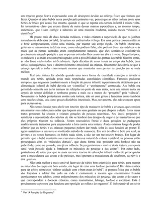 um terceiro grupo ficava expressando sons de desespero devido ao esforço físico que tinham que
fazer. Quando vi estes bebês nesta posição pela primeira vez, pensei que as mães tinham posto seus
bebês de bruço por acaso. No entanto, quando vi que se repetia esta tortura infantil à minha volta,
foi tornando-se claro que estava diante de outra dessas manias esporádicas e, ao mesmo tempo,
endêmicas, que visam corrigir a natureza de uma maneira moderna, usando meios “técnicos e
científicos”.
Há pouco mais de duas décadas médicos, e mães criaram a superstição de que os joelhos
naturalmente dobrados do bebê, deveriam ser endireitados à força. Era uma prática comum enfaixar
o bebê completamente, como uma múmia, par manter seu corpo rígido. Os bebês choravam,
gritavam e tornavam-se infelizes mas, como não podiam falar, não podiam dizer aos médicos e às
mães que as pernas dobradas eram completamente naturais, que eles sentiam-se confortáveis
precisamente naquela posição e que as pernas esticadas lhes causavam dor e tristeza. Naquela época,
os médicos e as mães estavam preocupados com a possibilidade das pernas dos bebês ficarem tortas,
se não fosse endireitadas artificialmente. Após décadas de maus tratos ao corpo dos bebês, com
sérias conseqüências para o desenvolvimento emocional da criança, finalmente descobriu-se que a
criança aprende a andar corretamente mesmo que mantenha suas pernas na posição em se sinta
melhor.
Mal esta tortura foi abolida quando uma nova forma de crueldade começou a invadir o
mundo dos bebês, apoiada pelas mais respeitadas autoridades científicas. Famosos pediatras
europeus, que negavam constantemente a função de prazer infantil, repentinamente decidiram que a
alimentação infantil do bebê deveria ser “científica” e “estritamente” controlada. Aos bebês era
permitido somente um certo número de refeições no peito de suas mães, nem um minuto antes ou
depois do tempo definido e nenhuma grama a mais ou a menos do “prescrito” pela “ciência”.
Novamente os bebês protestaram contra esta tortura, não só com gritos e lamentos como também
com reações sérias, tais como graves distúrbios intestinais. Mas, novamente, eles não estavam aptos
para expressar-se.
Nós temos lutado para abolir um terceiro tipo de massacre de bebês e crianças, que consiste
em amarrar suas mãos para evitar que toquem em seus genitais ou que chupem o dedo. Estes maus
tratos perduram há séculos e criaram gerações de pessoas neuróticas. Seu único propósito é
satisfazer a necessidade dos adultos de não se lembrar dos desejos de sugar e de masturbar-se que
eles próprios tiveram na infância. Foram necessários Freud e duas gerações de pedagogos
analiticamente treinados para empreender a luta contra esta tortura. Ainda estamos longe de poder
afirmar que os bebês e as crianças pequenas podem dar renda solta às suas funções de prazer. E
agora assistimos a um novo e atualizado método de massacre. Em vez de olhar o belo céu azul, as
árvores e os rostos humanos, os bebês nada vêem, a não ser um travesseiro branco. Em lugar de
permitir que o bebê mantenha sua curvatura côncava natural da coluna vertebral, as pessoas estão
preocupadas com os “músculos dorsais”, que desta forma irão produzir uma lordose não na
puberdade, como no passado, mas já na infância. Se perguntarmos o motivo desta tortura, a resposta
será: “esta posição ajuda a fortalecer os músculos do pescoço e das costas”. Por outro lado,
gostaríamos de saber por que as mais recentes teorias de educação infantil estão tão preocupadas
com a musculatura das costas e do pescoço, mas ignoram a musculatura do abdômen, da pélvis e
dos genitais.
Não seria melhor e mais sensível fazer uso de vários bons exercícios para bebês, para manter
os músculos do corpo em bom estado, em lugar de criar uma lordose prematura? Há várias razões
para ser cético sobre este “ultimo cuidado com o bem-estar do bebê”. A postura física que os bebês
são forçados a adotar tão cedo na vida é exatamente a mesma que encontramos fixadas
cronicamente nos adultos, como endurecimento dos músculos do pescoço, das costas e do sacro e
que correspondem a doenças crônicas, como reumatismo, lubargo, lordose e escoliose. Esta é
precisamente a postura que funciona em oposição ao reflexo do orgasmo1
. É indispensável um sério
1
Ver “A Função do Orgasmo”
 