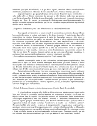 determinar que tipos de influência, se é que havia alguma, exerciam sobre o desenvolvimento
embrionário, as depressões, o bloqueio da raiva e do choro, etc., pela mãe durante a gravidez.
Logo aprenderemos que quase tudo ainda estava para ser descoberto a esse respeito. Não se
sabia nada sobre os fatores emocionais da gravidez, e não tínhamos nada mais que poucas
experiências clínicas bem definidas à nossa disposição, à partir das quais prosseguir, tais como, o
bloqueio do fluxo de energia no organismo devido à descargas energéticas desordenadas. Era
também necessário encontrar um obstetra que, se não entendesse os procedimentos orgonômicos,
também não os obstruísse.
2. Supervisão cuidadosa do parto e dos primeiros dias de vida do recém-nascido.
Esta segunda tarefa mostrou-se a mais crucial. O nascimento e os primeiros dias de vida são
bem conhecidos como o período mais decisivo do desenvolvimento. A maioria das depressões
melancólicas ou crônicas desenvolveram-se à partir de frustrações precoces; além disso, o
desenvolvimento errôneo da percepção e sua integração durante as seis primeiras semanas de vida
são claramente responsáveis pelo desenvolvimento das cisões esquizofrênicas e do caráter
esquizóide. Neste período entra em cena o psiquiatra que em cooperação com a mãe tenta entender
as expressões naturais do recém-nascido e remover qualquer obstáculo em seu caminho. A
dificuldade maior nesse segundo período era a falta de conhecimento sobre as expressões
bioenergéticas no recém-nascido, e também de como ele experimenta suas primeiras semanas de
vida fora do útero. No entanto, tínhamos certeza de que com uma observação cuidadosa, os
problemas iriam aparecer rápida e claramente e seriam eventualmente resolvidos.
3. Prevenção do encouraçamento durante os primeiros 5 ou 6 anos de vida.
Também a este respeito, pouco se sabia clinicamente, e a maior parte dos problemas já eram
conhecidos na época de nossa primeira abordagem. Pensávamos que tratar crianças já muito
encouraçadas seria diferente da tarefa de reconhecer o encouraçamento em formação numa criança,
que de outra maneira teria um desenvolvimento natural. Não sabíamos que traços de caráter na
infância eram devidos à encouraçamento precoce e, que traços eram expressão vital natural.
Durante alguns anos havíamos visto umas poucas crianças crescerem de maneira totalmente
diferente, de um modo auto-regulado, crianças estas que desenvolveram diferentes reações de
caráter. Ainda estaríamos, a saber, se estávamos lidando com desenvolvimentos biológicos válidos
ou não. Não havia resposta para estas questões a partir de um padrão estabelecido. Estávamos, por
isso, preparados para iniciar pelo esboço. Também sabíamos que apenas os pais, enfermeiros e
pediatras que não tivessem perdido a sensação orgonótica, ou seja, a sensação e expressão de órgão
serviriam para pesquisa neste domínio.
4. Estudo do desenvolvimento posterior destas crianças até muito depois da puberdade.
A organização da pesquisa sobre infância deixou claro que apenas um movimento muito
lento seria infrutífero. A maneira usual de organizar um programa de pesquisa e de alcançar um
objetivo estava fora de questão. No primeiro encontro, os profissionais foram repetidamente
avisados para prepararem-se para um trabalho paciente e persistente, durante muitos anos e
para não esperar qualquer resultado rápido, eles deveriam abandonar todo e qualquer ideal ou
expectativa mística em relação à crianças “saudáveis” e a criação de “caráteres genitais”.
Deveriam também estar atentos a reações de desapontamento e mágoa, aptos a aprenderem a
reconhecer a tempo os erros e idéias equivocadas sobre a criação infantil e que todas as dificuldades
pessoais e estruturais sejam trazidas à luz a fim de uma completa discussão; deveriam estar prontos
a deixar o trabalho quando se sentirem inadequados ou impacientes, e finalmente entender que nós
não sabíamos praticamente nada sobre o que é ou o que poderia vir a ser uma criança saudável.
 