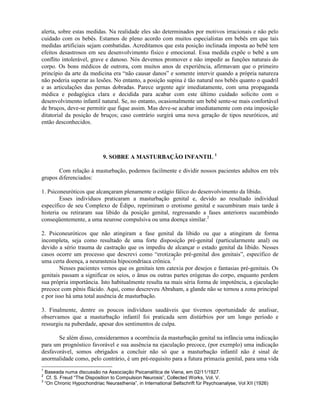 alerta, sobre estas medidas. Na realidade eles são determinados por motivos irracionais e não pelo
cuidado com os bebês. Estamos de pleno acordo com muitos especialistas em bebês em que tais
medidas artificiais sejam combatidas. Acreditamos que esta posição inclinada imposta ao bebê tem
efeitos desastrosos em seu desenvolvimento físico e emocional. Essa medida expõe o bebê a um
conflito intolerável, grave e danoso. Nós devemos promover e não impedir as funções naturais do
corpo. Os bons médicos de outrora, com muitos anos de experiência, afirmavam que o primeiro
princípio da arte da medicina era “não causar danos” e somente intervir quando a própria natureza
não poderia superar as lesões. No entanto, a posição supina é tão natural nos bebês quanto o quadril
e as articulações das pernas dobradas. Parece urgente agir imediatamente, com uma propaganda
médica e pedagógica clara e decidida para acabar com este último cuidado solícito com o
desenvolvimento infantil natural. Se, no entanto, ocasionalmente um bebê sente-se mais confortável
de bruços, deve-se permitir que fique assim. Mas deve-se acabar imediatamente com esta imposição
ditatorial da posição de bruços; caso contrário surgirá uma nova geração de tipos neuróticos, até
então desconhecidos.
9. SOBRE A MASTURBAÇÃO INFANTIL 1
Com relação à masturbação, podemos facilmente e dividir nossos pacientes adultos em três
grupos diferenciados:
1. Psiconeuróticos que alcançaram plenamente o estágio fálico do desenvolvimento da libido.
Esses indivíduos praticaram a masturbação genital e, devido ao resultado individual
específico de seu Complexo de Édipo, reprimiram o erotismo genital e sucumbiram mais tarde à
histeria ou retiraram sua libido da posição genital, regressando a fases anteriores sucumbindo
conseqüentemente, a uma neurose compulsiva ou uma doença similar.2
2. Psiconeuróticos que não atingiram a fase genital da libido ou que a atingiram de forma
incompleta, seja como resultado de uma forte disposição pré-genital (particularmente anal) ou
devido a sério trauma de castração que os impediu de alcançar o estado genital da libido. Nesses
casos ocorre um processo que descrevi como “erotização pré-genital dos genitais”, específico de
uma certa doença, a neurastenia hipocondríaca crônica. 3
Nesses pacientes vemos que os genitais tem catexia por desejos e fantasias pré-genitais. Os
genitais passam a significar os seios, o ânus ou outras partes erógenas do corpo, enquanto perdem
sua própria importância. Isto habitualmente resulta na mais séria forma de impotência, a ejaculação
precoce com pênis flácido. Aqui, como descreveu Abraham, a glande não se tornou a zona principal
e por isso há uma total ausência de masturbação.
3. Finalmente, dentre os poucos indivíduos saudáveis que tivemos oportunidade de analisar,
observamos que a masturbação infantil foi praticada sem distúrbios por um longo período e
ressurgiu na puberdade, apesar dos sentimentos de culpa.
Se além disso, considerarmos a ocorrência da masturbação genital na infância uma indicação
para um prognóstico favorável e sua ausência na ejaculação precoce, (por exemplo) uma indicação
desfavorável, somos obrigados a concluir não só que a masturbação infantil não é sinal de
anormalidade como, pelo contrário, é um pré-requisito para a futura primazia genital, para uma vida
1
Baseada numa discussão na Associação Psicanalítica de Viena, em 02/11/1927.
2
Cf. S. Freud “The Disposition to Compulsion Neurosis”, Collected Works, Vol. V.
3
“On Chronic Hypochondriac Neurasthenia”, in International Seltschrift für Psychoanalyse, Vol XII (1926)
 