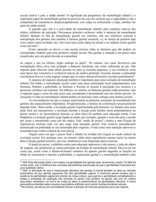 sexual estável e para a saúde mental. O significado do prognóstico da masturbação infantil e o
importante papel da masturbação genital no processo de cura nos ensinam que a capacidade (e não a
compulsão) de masturbar-se despreocupadamente, sem culpa ou enfrentando a culpa, também faz
parte da saúde mental.
A questão aqui não é a nocividade da masturbação infantil; pelo contrário, trata-se dos
efeitos inibidores da educação. Precisamos primeiro esclarecer sobre a natureza da masturbação
infantil. Quando se fala de masturbação genital nos meninos, não nos referimos somente à
manipulação dos genitais mas também à fantasia genital essencial, i.e, ao desejo de penetrar algo
com o pênis (uma cavidade, etc). Isto troca uma corda sádica no desejo e no impulso motor genital
como um todo 4
.
Como oposição ou desvio a esta norma citemos todas as fantasias que não podem ser
consideradas modelos para uma posterior relação sexual. Nas garotas a situação é um pouco mais
complicada, pois em geral elas não se masturbam
na vagina e sim no clitóris, órgão análogo ao pênis5
. No entanto, nos casos favoráveis esta
manipulação fálica ativa está acoplada a fantasias femininas, tais como submissão ao pai. Não
importa quão obscuras estas idéias possam ser para as meninas pequenas, a sua existência como
uma típica fase transitória é verificável através da análise profunda. Somente durante a puberdade
esta fantasia fixa-se à zona vaginal, sempre que os outros desenvolvimentos ocorram normalmente6
.
A natureza do orgasmo alcançado também é importante para uma avaliação da masturbação
infantil. Em bebês, a masturbação ocorre como uma mera estimulação local (supostamente), sem
fantasias. Durante a puberdade, as fantasias e fricções se somam à ejaculação nos meninos e a
processos similares nas meninas. Na infância, no entanto, as fantasias genitais estão presentes, mas
o orgasmo segue o curso de uma curva rasa, ascendendo e descendendo sem um clímax preciso. As
sensações vividas na masturbação infantil podem ser descritas como esfregar uma intensa coceira.
As circunstâncias em que a criança experimenta as primeiras sensações da masturbação nos
genitais são especialmente importantes. Freqüentemente, o destino de constituição sexual posterior
depende delas. Deste modo, a excitação genital experimentada pela primeira vez durante uma surra
pode fixar um masoquismo; a excitação durante a micção pode resultar numa preponderância do
prazer uretral e na incontinência noturna, se além disso há também uma educação estrita. Com
freqüência a excitação genital surge ligada ao medo, por exemplo, quando o coito dos pais é ouvido
por acaso e interpretada como um ato sádico. Este “medo de prazer”, conduz a uma fixação de
expectativas ansiosas toda vez que surge uma sensação genital. Este torna-se marcadamente
pronunciado na puberdade ao ser aumentado pelo orgasmo, vivido como uma sensação opressiva e
assustadora que rouba a clareza da consciência.
Alguns casos em que o prazer final é adiado ou evitado têm origem no medo infantil da
excitação sexual. Em qualquer caso, no entanto, todas estas experiências causam maior ou menor
dano à função genital normal e, por isso, estabelecem uma disposição para a neurose.
O medo do prazer, a rebelião contra uma educação repressora e não menos, o ódio do objeto
de negação, são geralmente as causas principais da fixação da masturbação infantil. Deve-se ter em
conta que, assim como o desenvolvimento somático do aparato genital engendra as funções da
libido no nascimento e durante a puberdade, a organização genital e a masturbação também estão
4
1949: Esta afirmação sobre o tom sádico na genitalidade dos garotos está, obviamente, errada. Foi feita há
muitos anos, sob a influência dos conceitos psicanalíticos equivocado de que a genitalidade masculina tem
uma qualidade sádica.
5
1949: A afirmação de que a masturbação clitoriana nas garotas é normal também se deve ao conceito
psicanalítico de que garotas pequenas não têm genitalidade vaginal. A economia sexual mostrou que a
ausência de genitalidade vaginal era produto de nossa cultura, que suprime a genitalidade completamente e
instala a ansiedade de castração não somente no garoto mas também na garota. Isto cria um instinto
secundário verdadeiro, na forma de inveja do pênis e predominância da genitalidade clitoriana. A teoria
psicanalítica entendeu estes impulsos secundários artificiais como sendo funções primárias naturais,
6
No entanto, pensamos ser aconselhável chamar a atenção da meninas pequenas para suas vaginas.
 