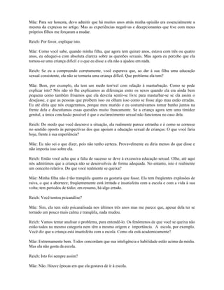 Mãe: Para ser honesta, devo admitir que há muitos anos atrás minha opinião era essencialmente a
mesma da expressa no artigo. Mas as experiências negativas e decepcionantes que tive com meus
próprios filhos me forçaram a mudar.
Reich: Por favor, explique isto.
Mãe: Como você sabe, quando minha filha, que agora tem quinze anos, estava com três ou quatro
anos, eu eduquei-a com absoluta clareza sobre as questões sexuais. Mas agora eu percebo que ela
tornou-se uma criança difícil e o que eu disse a ela não a ajudou em nada.
Reich: Se eu a compreendo corretamente, você esperava que, ao dar à sua filha uma educação
sexual consistente, ela não se tornaria uma criança difícil. Que problema ela tem?
Mãe: Bem, por exemplo, ela tem um medo terrível com relação à masturbação. Como se pode
explicar isto? Nós não só lhe explicamos as diferenças entre os sexos quando ela era ainda bem
pequena como também frisamos que ela deveria sentir-se livre para masturbar-se se ela assim o
desejasse, e que as pessoas que proíbem isso ou olham isso como se fosse algo mau estão erradas.
Eu até diria que nós exageramos, porque meu marido e eu costumávamos tomar banho juntos na
frente dela e discutíamos essas questões muito francamente. Se a criança agora tem uma timidez
genital, a única conclusão possível é que o esclarecimento sexual não funcionou no caso dela.
Reich: Do modo que você descreve a situação, ela realmente parece estranha e é como se corresse
no sentido oposto às perspectivas dos que apoiam a educação sexual de crianças. O que você faria
hoje, frente à sua experiência?
Mãe: Eu não sei o que dizer, pois não tenho certeza. Provavelmente eu diria menos do que disse e
não imporia isso sobre ela.
Reich: Então você acha que a falta de sucesso se deve à excessiva educação sexual. Olhe, até aqui
nós admitimos que a criança não se desenvolveu de forma adequada. No entanto, isto é realmente
um conceito relativo. Do que você realmente se queixa?
Mãe: Minha filha não é tão tranqüila quanto eu gostaria que fosse. Ela tem freqüentes explosões de
raiva, o que a aborrece; freqüentemente está irritada e insatisfeita com a escola e com a vida à sua
volta; tem períodos de tédio; em resumo, há algo errado.
Reich: Você tentou psicanálise?
Mãe: Sim, ela tem sido psicanalisada nos últimos três anos mas me parece que, apesar dela ter se
tornado um pouco mais calma e tranqüila, nada mudou.
Reich: Vamos tentar analisar o problema, para entendê-lo. Os fenômenos de que você se queixa não
estão todos na mesmo categoria nem têm a mesmo origem e importância. A escola, por exemplo.
Você diz que a criança está insatisfeita com a escola. Como ela está academicamente?
Mãe: Extremamente bem. Todos concordam que sua inteligência e habilidade estão acima da média.
Mas ela não gosta da escola.
Reich: Isto foi sempre assim?
Mãe: Não. Houve épocas em que ela gostava de ir à escola.
 