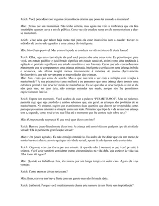 Reich: Você pode descrever alguma circunstância externa que possa ter causado a mudança?
Mãe: (Pensa por um momento). Não tenho certeza, mas agora me veio à lembrança que ela fica
insatisfeita quando cursa a escola pública. Certa vez ela estudou numa escola montessoriana e deu-
se muito bem.
Reich: Você acha que talvez haja razão real para ela estar insatisfeita com a escola? Talvez os
métodos de ensino não agradem a uma criança tão inteligente.
Mãe: Isto é bem possível. Mas como ela pode se conduzir na vida se isto se dá desta forma?
Reich: Olha, vejo uma contradição da qual você parece não estar consciente. Eu percebo que, para
você, um estado pacífico e equilibrado significa um estado saudável, assim como uma tendência à
agitação e protesto significam um estado neurótico e um fracasso. Creio que nós concordaremos
plenamente que se compararmos uma criança animada, inteligente e crítica com uma criança inibida
e neurótica, esta última reagirá menos intensamente à métodos de ensino objetivamente
desfavoráveis, que não servem para as necessidades das crianças.
Mãe: Sim, creio que estou de acordo. Mas o que isso tem a ver com a inibição com relação à
masturbação? A sua psicanalista (uma mulher) e eu pensamos que uma criança deve possuir uma
estrutura genital e não deve ter medo de masturbar-se. Eu sei que não se deve forçá-la a isto se ela
não quer mas, no caso dela, não consigo entender seu medo, porque nós lhe permitimos
explicitamente fazê-lo.
Reich: Espere um momento. Você acabou de usar a palavra “PERMITIRMOS”. Mas só podemos
permitir algo que seja proibido e ambos sabemos que, em geral, as crianças são proibidas de se
masturbarem. No entanto, sugiro que examinemos duas questões que devem ser respondidas antes
para que possamos entender a situação como um todo. Primeiro: que tipo de vida sexual sua criança
tem e, segundo, como você criou sua filha até o momento que lhe contou tudo sobre sexo?
Mãe: (Um pouco de surpresa). O que você quer dizer com isto?
Reich: Bem eu quero literalmente dizer isso: A criança está envolvida em qualquer tipo de atividade
sexual? Ela experimenta gratificação sexual?
Mãe: (Um pouco agitada). Eu não consigo entendê-lo. Eu acabo de lhe dizer que ela tem medo de
masturbar-se e não se permite qualquer atividade sexual, apesar de não termos nada contra isto.
Reich: Ouça-me com paciência por um minuto. A questão não é somente o que você permite à
criança. Você deve também considerar outras circunstâncias na vida dela. que espécie de vida sua
filha levou até agora?
Mãe: Quando eu trabalhava fora, ela morou por um longo tempo em outra casa. Agora ela vive
comigo.
Reich: Como eram as coisas nesta casa?
Mãe: Bem, ela teve um breve flerte com um garoto mas não foi nada sério.
Reich: (Atônito). Porque você imediatamente chama este namoro de um flerte sem importância?
 