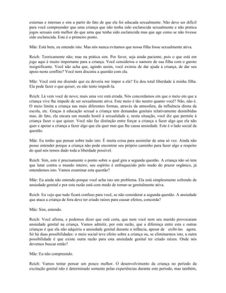 externas e internas e sim a partir do fato de que ela foi educada sexualmente. Não deve ser difícil
para você compreender que uma criança que não tenha sido esclarecida sexualmente e não pratica
jogos sexuais está melhor do que uma que tenha sido esclarecida mas que age como se não tivesse
sido esclarecida. Este é o primeiro ponto.
Mãe: Está bem, eu entendo isto. Mas nós nunca evitamos que nossa filha fosse sexualmente ativa.
Reich: Teoricamente não; mas na prática sim. Por favor, seja ainda paciente, pois o que está em
jogo aqui é muito importante para a criança. Você considerou o namoro de sua filha com o garoto
insignificante. Você não acha que, agindo assim, você eximiu de dar ajuda à criança, de dar seu
apoio neste conflito? Você nem discutiu a questão com ela.
Mãe: Você está me dizendo que eu deveria me impor a ela? Eu dou total liberdade à minha filha.
Ela pode fazer o que quiser, eu não tento impedi-la.
Reich: Lá vem você de novo; mais uma vez está errada. Nós concordamos em que o meio em que a
criança vive lhe impede de ser sexualmente ativa. Este meio é tão neutro quanto você? Não, não é.
O meio limita a criança nas mais diferentes formas, através da atmosfera, da influência direta da
escola, etc. Graças à educação sexual a criança tem demandas genitais relativamente desinibidas
mas, de fato, ela encara um mundo hostil à sexualidade e, nesta situação, você diz que permite à
criança fazer o que quiser. Você não faz distinção entre forçar a criança a fazer algo que ela não
quer e apoiar a criança a fazer algo que ela quer mas que lhe causa ansiedade. Este é o lado social da
questão.
Mãe: Eu tenho que pensar sobre tudo isto. É muita coisa para assimilar de uma só vez. Ainda não
posso entender porque a criança não pode encontrar seu próprio caminho para fazer algo a respeito
do qual nós temos dado toda a liberdade possível.
Reich: Sim, este é precisamente o ponto sobre o qual gira a segunda questão. A criança não só tem
que lutar contra o mundo inteiro; seu espírito é enfraquecido pelo medo do prazer orgânico, já
entendemos isto. Vamos examinar esta questão?
Mãe: Eu ainda não entendo porque você acha isto um problema. Ela está simplesmente sofrendo de
ansiedade genital e por esta razão está com medo de tornar-se genitalmente ativa.
Reich: Eu vejo que tudo ficará confuso para você, se não considerar a segunda questão. A ansiedade
que ataca a criança de fora deve ter criado raízes para causar efeitos, concorda?
Mãe: Sim, entendo.
Reich: Você afirma, e podemos dizer que está certa, que nem você nem seu marido provocaram
ansiedade genital na criança. Vamos admitir, por esta razão, que a diferença entre esta e outras
crianças é que ela não adquiriu a ansiedade genital durante a infância, apesar de exibi-las agora.
Só há duas possibilidades: o meio social teve efeito sobre a criança ou, se eliminarmos isto, a outra
possibilidade é que existe outra razão para esta ansiedade genital ter criado raízes. Onde nós
devemos buscar então?
Mãe: Eu não compreendo.
Reich: Vamos tentar pensar um pouco melhor. O desenvolvimento da criança no período da
excitação genital não é determinado somente pelas experiências durante este período, mas também,
 