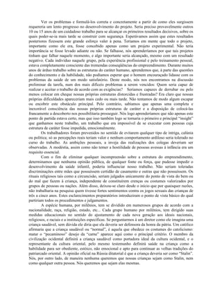 Ver os problemas e formulá-los correta e concretamente a partir de como eles surgissem
requereria um lento progresso no desenvolvimento do projeto. Seria preciso provavelmente outros
10 ou 15 anos de um cuidadoso trabalho para se alcançar os primeiros resultados decisivos, sobre os
quais poder-se-ia mais tarde se construir com segurança. Esperávamos assim que estes resultados
posteriores fizessem este grande esforço valer à pena. Teríamos em mente que todo o projeto,
importante como ele era, fosse concebido apenas como um projeto experimental. Não teria
importância se fosse levado adiante ou não. Se falhasse, nós aprenderíamos por que tais projetos
tinham que falhar naquele momento, e algo importante seria alcançado, mesmo com um resultado
negativo. Cada indivíduo naquele grupo, pela experiência profissional e pelo treinamento pessoal,
estava completamente consciente das tremendas conseqüências do empreendimento. Durante muitos
anos de árduo trabalho sobre as estruturas do caráter humano, aprendemos que, à parte das questões
do conhecimento e da habilidade, não podíamos esperar que o homem encouraçado lidasse com os
problemas da saúde de um modo satisfatório. Deste modo, nós nos encontramos na discussão
preliminar da tarefa, num dos mais difíceis problemas a serem vencidos: Quem seria capaz de
realizar e aceitar o trabalho de acordo com as exigências? Seríamos capazes de derrubar ou pelo
menos colocar em cheque nossas próprias estruturas distorcidas e frustradas? Era claro que nossas
próprias dificuldades apareceriam mais cedo ou mais tarde. Não tentamos de modo algum escapar
ou encobrir este obstáculo principal. Pelo contrário, sabíamos que apenas uma completa e
inexorável consciência das nossas próprias estruturas de caráter e a disposição de colocá-las
francamente a descoberto nos possibilitaria prosseguir. Nós logo aprenderíamos que não apenas este
ponto de partida estava certo, mas que isso também logo se tornaria o primeiro e principal “insight”
que ganhamos neste trabalho, um trabalho que era impossível de se executar com pessoas cuja
estrutura de caráter fosse impedida, emocionalmente.
Os trabalhadores foram prevenidos no sentido de evitarem qualquer tipo de intriga, calúnia
ou política; só as percepções reais teriam valor e nenhum comportamento ardiloso seria tolerado no
curso do trabalho. As ambições pessoais, a inveja das realizações dos colegas deveriam ser
observadas. A modéstia, assim como não temer a hostilidade de pessoas avessas à infância era um
requisito essencial.
Com o fim de eliminar qualquer incompreensão sobre a estrutura do empreendimento,
determinamos que nenhuma opinião pública, de qualquer fonte ou força, que pudesse impedir o
desenvolvimento da saúde infantil, poderia influenciar nosso trabalho. Não seriam toleradas
discriminações entre mães que possuíssem certidão de casamento e outras que não possuíssem. Os
rituais religiosos tais como a circuncisão, seriam julgados unicamente do ponto de vista do bem ou
do mal que fazem à criança, independente de constituírem crenças ou costumes valorizados por
grupos de pessoas ou nações. Além disso, deixou-se claro desde o início que por quaisquer razões,
não trabalharia na pesquisa quem tivesse fortes sentimentos contra os jogos sexuais das crianças de
três a cinco anos. Estes esclarecimentos preparatórios introduziram o ponto de vista básico do qual
partiriam todos os procedimentos e julgamentos.
A espécie humana, por milênios, tem se dividido em numerosos grupos de acordo com a
nacionalidade, raça, religião, estado, etc... Cada grupo humano por milênios, tem dirigido suas
medidas educacionais no sentido do ajustamento de cada nova geração aos ideais nacionais,
religiosos, e raciais e a instituições específicas. Se perguntarmos à um diretor como ele imagina uma
criança saudável, sem dúvida ele diria que ela deveria ser defensora da honra da pátria. Um católico
afirmaria que a criança saudável ou “normal”, é aquela que obedece os costumes do catolicismo:
matar o “pecaminoso” desejo da “carne” aparece aqui como o principal critério. O membro da
civilização ocidental definirá a criança saudável como portadora ideal da cultura ocidental, e o
representante da cultura oriental, pelo mesmo testemunho definirá saúde na criança como a
habilidade para ser obediente, estóico, não emocional e apto para continuar as velhas tradições do
patriarcado oriental. A opinião oficial na Rússia ditatorial é que a criança deveria ser como “Stalin”.
Nós, por outro lado, de maneira nenhuma queremos que nossas crianças sejam como Stalin, nem
como qualquer outra pessoa. Nós queremos que sejam elas mesmas.
 