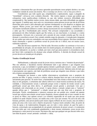 encontrar e demonstrar-lhes que devemos apreender pessoalmente nosso próprio destino e ter uma
verdadeira vontade de cessar esta miséria. Não se mendiga um direito e sim se luta para obtê-lo.
Consideramos que todo aquele que, estupidamente e apaticamente, segue o pregador da
“moralidade”, arrisca-se com a própria obsessão. São muitos rapazes e moças que pedem que
coloquemos neste quebra-cabeça evidências ou que não tenham excessiva dificuldade para
compreendê-lo. São também muitos jovens, desta mesma idade, que terão dificuldade nas páginas
que seguem. E também aqui, mais uma vez, encontramos outras pessoas jovens que são de tal forma
distorcidas pela moral e pela educação que rejeitam timidamente ou com desprezo as páginas que
seguem. Muitos jovens, por terem tido um sustento artificial, são forçados a desenvolver um
movimento moralmente defensivo contra o desejo inconsciente de sua sexualidade, e também contra
o saber que lhe é bombardeado pelo externo. Não arriscam compreender a sua sexualidade e
permanecem de olhos fechados àquilo que lhe tortura, ao seu mau-humor, à excitação e a outras
preocupações. Arriscam sim a raciocinar sob a pressão de uma vontade estranha que lhe veta de
alcançar a consciência sexual. Esta vontade estranha surge da educação e é tornada parte integrante
de seu caráter que entra em contradição com suas necessidades físicas naturais. Devemos interpretar
muito claramente o quanto o problema sexual do jovem não só é difícil, mas em muitos casos,
realmente explosivo.
Mas não devemos espantar-nos. Não há saída. Devemos escolher: ou continuar a viver sem a
possibilidade de salvação, em um mundo cheio de miséria psíquica, de sofrimento, de suicídio e de
gravidez indesejável, ou aceitar a verdade, por mais cruel que possa parecer à circunstância atual,
por haver tido a perspectiva de alcançar uma solução definitiva. A decisão da direção sexual do
jovem deveria ser tomada por ele próprio.
Tensão e Gratificação Sexual
Habitualmente, a educação sexual do jovem inicia e termina com o “mistério da procriação”.
Mas nós sabemos, e decidimos mostrar abertamente tudo o que sabemos e que ninguém ousa
pronunciar, o que, na realidade é o grande aparece durante a gratificação sexual e causa problema
da excitação sexual e do prazer proibido que tanta hemicrania no jovem. Sabemos antes de tudo que
é precisamente este aspecto, este lado do problema sexual que ninguém ousa afrontar e que todos
nós evitamos escrupulosamente.
Raramente um homem e uma mulher relacionam-se sexualmente com o propósito de
procriar um filho. A igreja, a escola e a ciência, todavia, desejam fazer crer que o ato sexual existe
unicamente para procriar. Se assim fosse, a humanidade teria sido extinta a muito tempo no giro de
duas ou três gerações, e certamente não saberia sobreviver à atual miséria econômica da massa. Na
realidade, o relacionamento sexual, é praticado porque existe o impulso da tensão sexual e pela
gratificação sexual que disto deriva. A gratificação sexual garante a procriação visto que a
fecundação está relacionada ao ato sexual. A igreja chama a atenção sempre para a “natureza”
quando afirma que é “antinatural” a relação sexual que não seja feita com o propósito de
procriação. Porém, estranhamente a natureza começou por um grande erro, criando um aparato
sexual que solicita uma relação sexual muito freqüente, mesmo quando não se tem vontade ou não
se possa ter filhos; esse aparato sexual é ao contrário organizado de tal modo que uma pessoa
saudável ter pode relações sexuais, em média uma a três vezes por semana. Na curva de uma vida
humana, portanto, uma pessoa pratica pelo menos alguns milhares de atos sexuais, mas em média o
pratica de uma a três vezes com o objetivo de procriar. E parece muito estranho o fato, do ponto de
vista da igreja e do tradicionalista (burguês), que em todo o reino animal, do qual faz parte o
homem, a procriação seja acompanhada de um grande sentimento de prazer sexual, e é exatamente
por esta razão que vem condenando grandemente e deste mesmo sentimento, nosso jovem deve
permanecer o mais possível no escuro. Havíamos dito aqui que qualquer um que discuta sobre sexo,
sem falar do prazer sexual pretende confundir a idéia,
 