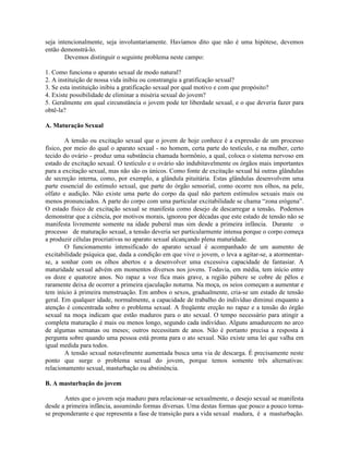 seja intencionalmente, seja involuntariamente. Havíamos dito que não é uma hipótese, devemos
então demonstrá-lo.
Devemos distinguir o seguinte problema neste campo:
1. Como funciona o aparato sexual de modo natural?
2. A instituição de nossa vida inibiu ou constrangiu a gratificação sexual?
3. Se esta instituição inibiu a gratificação sexual por qual motivo e com que propósito?
4. Existe possibilidade de eliminar a miséria sexual do jovem?
5. Geralmente em qual circunstância o jovem pode ter liberdade sexual, e o que deveria fazer para
obtê-la?
A. Maturação Sexual
A tensão ou excitação sexual que o jovem de hoje conhece é a expressão de um processo
físico, por meio do qual o aparato sexual - no homem, certa parte do testículo, e na mulher, certo
tecido do ovário - produz uma substância chamada hormônio, a qual, coloca o sistema nervoso em
estado de excitação sexual. O testículo e o ovário são indubitavelmente os órgãos mais importantes
para a excitação sexual, mas não são os únicos. Como fonte de excitação sexual há outras glândulas
de secreção interna, como, por exemplo, a glândula pituitária. Estas glândulas desenvolvem uma
parte essencial do estímulo sexual, que parte do órgão sensorial, como ocorre nos olhos, na pele,
olfato e audição. Não existe uma parte do corpo da qual não partem estímulos sexuais mais ou
menos pronunciados. A parte do corpo com uma particular excitabilidade se chama “zona erógena”.
O estado físico de excitação sexual se manifesta como desejo de descarregar a tensão. Podemos
demonstrar que a ciência, por motivos morais, ignorou por décadas que este estado de tensão não se
manifesta livremente somente na idade puberal mas sim desde a primeira infância. Durante o
processo de maturação sexual, a tensão deveria ser particularmente intensa porque o corpo começa
a produzir células procriativas no aparato sexual alcançando plena maturidade.
O funcionamento intensificado do aparato sexual é acompanhado de um aumento de
excitabilidade psíquica que, dada a condição em que vive o jovem, o leva a agitar-se, a atormentar-
se, a sonhar com os olhos abertos e a desenvolver uma excessiva capacidade de fantasiar. A
maturidade sexual advém em momentos diversos nos jovens. Todavia, em média, tem início entre
os doze e quatorze anos. No rapaz a voz fica mais grave, a região púbere se cobre de pêlos e
raramente deixa de ocorrer a primeira ejaculação noturna. Na moça, os seios começam a aumentar e
tem início à primeira menstruação. Em ambos o sexos, gradualmente, cria-se um estado de tensão
geral. Em qualquer idade, normalmente, a capacidade de trabalho do indivíduo diminui enquanto a
atenção é concentrada sobre o problema sexual. A freqüente ereção no rapaz e a tensão do órgão
sexual na moça indicam que estão maduros para o ato sexual. O tempo necessário para atingir a
completa maturação é mais ou menos longo, segundo cada indivíduo. Alguns amadurecem no arco
de algumas semanas ou meses; outros necessitam de anos. Não é portanto precisa a resposta à
pergunta sobre quando uma pessoa está pronta para o ato sexual. Não existe uma lei que valha em
igual medida para todos.
A tensão sexual notavelmente aumentada busca uma via de descarga. É precisamente neste
ponto que surge o problema sexual do jovem, porque temos somente três alternativas:
relacionamento sexual, masturbação ou abstinência.
B. A masturbação do jovem
Antes que o jovem seja maduro para relacionar-se sexualmente, o desejo sexual se manifesta
desde a primeira infância, assumindo formas diversas. Uma destas formas que pouco a pouco torna-
se preponderante e que representa a fase de transição para a vida sexual madura, é a masturbação.
 