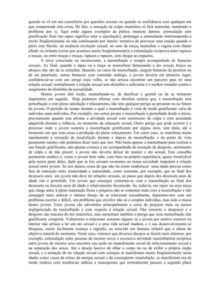 quando se vê em um consultório por questões sexuais ou quando se confidencia com qualquer um
que compreende esta coisa. De fato, a sensação de culpa onanística só fará aumentar, mantendo o
problema por si. Aqui estão alguns exemplos de prática onanista danosa: estimulação sem
gratificação final (no rapaz significa reter a ejaculação); prolongar a estimulação interrompendo-a
muito freqüentemente ou não continuando por inteiro: tentativa de provocar uma ereção quando o
pênis está flácido, na ausência excitação sexual; no caso da moça, masturbar a vagina com objeto
afiado ou irritante (coisa que acontece muito freqüentemente); a estimulação recíproca entre rapazes
e moças, ou entre moças e moças, rapazes e rapazes, sem chegar ao orgasmo.
A nível consciente ou inconsciente, a masturbação é sempre acompanhada de fantasias
sexuais. Ao final, quando o rapaz ou a moça se masturbam fantasiando o ato sexual, beijos ou
abraços não são de se estranhar. Quando, no curso da masturbação, surgem fantasias de penetrar ou
de ser penetrado, outras fantasias com conteúdo análogo, o jovem deveria em primeiro lugar,
confidenciar-se com um amigo mais velho, se não arrisca encontrar um parceiro para ter uma
relação sexual; normalmente a relação sexual sem distúrbio e suficiente é o melhor remédio contra o
surgimento do distúrbio da sexualidade.
Muitos jovens têm medo, masturbando-se, de danificar o genital ou de se tornarem
impotentes em seguida. Hoje podemos afirmar com absoluta certeza que, a masturbação sem
perturbação e com plena satisfação e relaxamento, não tem qualquer perigo no presente ou no futuro
do jovem. O período de tempo durante o qual a masturbação é vista de modo gratificante varia de
indivíduo para indivíduo. Por exemplo, em certos jovens a masturbação é perturbada desde o início,
precisamente quando esta afronta a atividade sexual com sentimento de culpa e com ansiedade
adquirida durante a infância, no momento da educação sexual. Outro perigo que pode ocorrer é o
processo onde o jovem sustenta a masturbação gratificante por alguns anos, sem dano, até o
momento em que esta cessa a produção do pleno relaxamento. Em outro caso, se manifesta muito
rapidamente a sensação de insatisfação durante e depois da masturbação, e do ponto de vista
puramente médico não podemos dizer mais que isto: Não basta apenas a masturbação para realizar a
sua função gratificante, não apenas começa a ser acompanhada da sensação de desgosto, sentimento
de culpa e de não prazer; o jovem não deveria deixar de manter o ato sexual. Este conselho
puramente médico é, como o jovem bem sabe, com base na própria experiência, quase irrealizável
pela maior parte deles, dado que as leis sexuais existentes na nossa sociedade impedem a relação
sexual entre jovens. Se nos damos conta de que não há como estabelecer uma idade precisa como
fase de transição entre imaturidade e maturidade, como sustentar, por exemplo, que ao final dos
dezesseis anos um jovem não deve ter relações sexuais, ao passo que depois dos dezesseis anos de
idade isto é permitido. Um jovem que consegue contentar-se com a masturbação ao final dos
dezessete ou dezoito anos de idade é relativamente favorecido. Se, todavia, um rapaz ou uma moça
que chega antes à plena maturação física e psíquica não se contentar mais com a masturbação e não
conseguir mais sufocar o intenso desejo de se relacionar sexualmente, deparamo-nos com um
problema enorme e difícil, um problema que envolve não só o simples indivíduo, mas toda a massa
destes jovens. Estes jovens são advertidos principalmente a cerca do prejuízo mais ou menos
negligenciado da masturbação e com respeito à relação sexual. Não somente o desprazer e o
desgosto são maiores do ato onanístico, mas aumentam também o perigo que uma masturbação não
gratificante comporta. Voltaremos a relacionar somente alguns: se o jovem por motivo exterior ou
interior não arrisca a ter um ato sexual e a uma vida sexual madura, e o seu desenvolvimento se
bloqueia, muito facilmente começa a regredir, ou reincidir em fantasia infantil que o afasta do
objetivo natural do momento. Neste caso, veremos que diversos desejos se fazem mais intensos: por
exemplo, estimulação entre pessoas do mesmo sexo; a excessiva atividade masturbatória recíproca
entre jovens do mesmo sexo encontra sua razão no impedimento social do relacionamento sexual e
na separação dos sexos. Até o desejo lascivo de olhar o corpo nu ou de exibir o próprio órgão
sexual, e a tentação de ter relação sexual com crianças se manifestam muito freqüentemente nesta
idade; como causa da estase da energia sexual e da conseqüente insatisfação, se manifestam ora de
modo ruidoso com tendências sádicas e masoquistas que normalmente passam a segundo plano
 